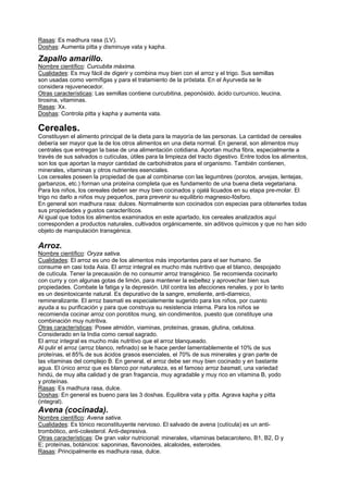 Rasas: Es madhura rasa (LV).
Doshas: Aumenta pitta y disminuye vata y kapha.
Zapallo amarillo.
Nombre científico: Curcubita máxima.
Cualidades: Es muy fácil de digerir y combina muy bien con el arroz y el trigo. Sus semillas
son usadas como vermífigas y para el tratamiento de la próstata. En el Ayurveda se le
considera rejuvenecedor.
Otras características: Las semillas contiene curcubitina, peponósido, ácido curcunico, leucina,
tirosina, vitaminas.
Rasas: Xx.
Doshas: Controla pitta y kapha y aumenta vata.
Cereales.
Constituyen el alimento principal de la dieta para la mayoría de las personas. La cantidad de cereales
debería ser mayor que la de los otros alimentos en una dieta normal. En general, son alimentos muy
centrales que entregan la base de una alimentación cotidiana. Aportan mucha fibra, especialmente a
través de sus salvados o cutículas, útiles para la limpieza del tracto digestivo. Entre todos los alimentos,
son los que aportan la mayor cantidad de carbohidratos para el organismo. También contienen,
minerales, vitaminas y otros nutrientes esenciales.
Los cereales poseen la propiedad de que al combinarse con las legumbres (porotos, arvejas, lentejas,
garbanzos, etc.) forman una proteína completa que es fundamento de una buena dieta vegetariana.
Para los niños, los cereales deben ser muy bien cocinados y ojalá licuados en su etapa pre-molar. El
trigo no darlo a niños muy pequeños, para prevenir su equilibrio magnesio-fósforo.
En general son madhura rasa: dulces. Normalmente son cocinados con especias para obtenerles todas
sus propiedades y gustos caracteríticos.
Al igual que todos los alimentos examinados en este apartado, los cereales analizados aquí
corresponden a productos naturales, cultivados orgánicamente, sin aditivos químicos y que no han sido
objeto de manipulación transgénica.
Arroz.
Nombre científico: Oryza sativa.
Cualidades: El arroz es uno de los alimentos más importantes para el ser humano. Se
consume en casi toda Asia. El arroz integral es mucho más nutritivo que el blanco, despojado
de cutícula. Tener la precausión de no consumir arroz transgénico. Se recomienda cocinarlo
con curry y con algunas gotas de limón, para mantener la esbeltez y aprovechar bien sus
propiedades. Combate la fatiga y la depresión. Util contra las afecciones renales, y por lo tanto
es un desintoxicante natural. Es depurativo de la sangre, emoliente, anti-diarreico,
remineralizante. El arroz basmati es especialemente sugerido para los niños, por cuanto
ayuda a su purificación y para que construya su resistencia interna. Para los niños se
recomienda cocinar arroz con porotitos mung, sin condimentos, puesto que constituye una
combinación muy nutritiva.
Otras características: Posee almidón, viaminas, proteínas, grasas, glutina, celulosa.
Considerado en la India como cereal sagrado.
El arroz integral es mucho más nutritivo que el arroz blanqueado.
Al pulir el arroz (arroz blanco, refinado) se le hace perder lamentablemente el 10% de sus
proteínas, el 85% de sus ácidos grasos esenciales, el 70% de sus minerales y gran parte de
las vitaminas del complejo B. En general, el arroz debe ser muy bien cocinado y en bastante
agua. El único arroz que es blanco por naturaleza, es el famoso arroz basmati, una variedad
hindú, de muy alta calidad y de gran fragancia, muy agradable y muy rico en vitamina B, yodo
y proteínas.
Rasas: Es madhura rasa, dulce.
Doshas: En general es bueno para las 3 doshas. Equilibra vata y pitta. Agrava kapha y pitta
(integral).
Avena (cocinada).
Nombre científico: Avena sativa.
Cualidades: Es tónico reconstituyente nervioso. El salvado de avena (cutícula) es un anti-
trombótico, anti-colesterol. Anti-depresiva.
Otras características: De gran valor nutricional: minerales, vitaminas betacaroteno, B1, B2, D y
E; proteínas, botánicos: saponinas, flavonoides, alcaloides, esteroides.
Rasas: Principalmente es madhura rasa, dulce.
 