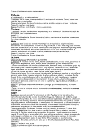 Doshas: Equilibra vata y pitta. Agrava kapha.
Cebada.
Nombre científico: Hordeum sativum.
Cualidades: Es un cereal liviano y diurético. Es anti-catarral, emoliente. Es muy bueno para
curar las afecciones renales.
Otras características: Contiene hordenina, maltina, almidón, azúcares, grasas y proteínas.
Rasas: Es madhura rasa: dulce.
Doshas: Equilibra o controla pitta y kapha. Agrava vata.
Centeno.
Cualidades: Util para las afecciones respiratorias y de la asimilación. Estabiliza el cuerpo. Es
astringente, pero fomenta la fuerza.
Rasas: Xx.
Doshas: Equilibra kapha. Agrava (incrementa) vata, a menos que se la prepare muy espesa.
Cura dolencias pitta.
Maiz.
Cualidades: Este cereal era llamado "mahis" por los aborígenes de las primeras islas
descubiertas por los españoles, o "centli "en lengua nahuatl. El maíz más antiguo se encontró
en el valle de Tehuacan (en el sur de México).Eran unas pequeñas mazorcas cuya antigüedad
superaba los tres milenios. Afrodisíaco y estabilizador. En la India se suele comer en el
invierno, acompañado de hojas de mostaza para fomentar el calor en el cuerpo.
Rasas: Es madhura rasa: dulce.
Doshas: Equilibra kapha. Agrava pitta y vata.
Quinoa.
Otras características: Chenopodium quinoa Willd.
Cualidades: A pesar de ser una planta, ha sido clasificada como pseudo cereal, poseyendo el
mayor índice de proteínas, calcio, fósforo, hierro y magnesio que los demás cereales.
Contiene también todos los aminoácidos esenciales, es rica en fibra y vitaminas del grupo B y
no contiene gluten. Siendo un grano blando, muy digestivo, de rápida cocción y apreciable
sabor, además de sus propiedades nutritivas, es muy fácil de usar y se comercializa en
infinidad de formas ; en grano, copos, harina, pasta, panes o snacks.
Otras características: Conocida como el "cereal madre" en la lengua quechua, la quinoa fue el
alimento básico de los Incas durante miles de años, unido a su religión y su cultura. Con la
llegada de los conquistadores su cultivo fue substituido por maíz y patatas y en muy poco
tiempo, la quinoa desapareció con la aniquilación de esta cultura. Actualmente vuelve a
cultivarse en los Andes, se siembra con éxito en Inglaterra y algunas de sus variedades, en
diversos países.
Rasas: La quinoa es considerada Tikta Rasa, amarga, que facilita el apetito y el sistema
digestivo. .
Doshas: Su rasa se otorga el atributo de incrementar la Vata dosha y apaciguar las doshas
Pitta y Kapha.
Trigo.
Cualidades: Llamado también "el alimento de la vida". Ayuda a formar los dathus, los
elementos estructurales del cuerpo, dándole fuerza y peso. Poderoso anti-oxidante, luego
promueve la longevidad. . Es bueno para la formación del tejido óseo. Afrodisíaco. Vitalizador.
Bueno para los dientes y las encías. Previene problemas estomacales, incluyendo el cáncer.
Se puede germinar, maximizando así la obtención de sus aminoácidos. El salvado también es
alcalinizante, neutralizando otros efectos del trigo, cuando se les preparan juntos. El trigo no
darlo a niños muy pequeños, para prevenir su equilibrio magnesio-fósforo.
Otras características: Su germen, contiene una gran cantidad de vitamina E, fuente de la
belleza. El salvado de trigo, tiene un alto contenido de calcio, hierro, potasio y complejo
vitamínico B. También aporta una gran cantidad de celulosa y puede usarse como laxante
natural. El trigo Dinkel es un cereal primitivo pero nutricionalmente muy valioso: produce más
proteínas aprovechables que el tigo actual, además contiene gran cantidad de minerales y
vitaminas. Se encontraron restos de trigo Dinkel (triticum spelta) en asentamientos
prehistóricos del sur de Alemania. Se cree que el dinkel fue trasladado allí desde Asia, hace
5000 años.
Rasas: Es madhura rasa, dulce.
Doshas: Equilibra vata y pitta. Recuce vata y kapha.
 