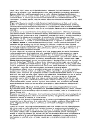 desde Grecia hasta China e incluso del Nuevo Mundo. Realmente todos estos sistemas de medicina
tradicional se refieren a formas energéticas de curación, y Ayurveda tiene un papel central entre ellos.
Después del período inicial, la cultura de la India se vuelve más diversificada y difundiéndose en
diferentes zonas como el sudeste asiático. El Ayurveda se adoptó por diferentes religiones regionales,
como el Budismo, el Jainismo y sufrió modificaciones bajo la influencia de diferentes sistemas de
pensamiento, incluyendo el Chino, Griego e Islámico, siendo estos también influenciados a su vez por el
Ayurveda.
El gran sabio Nagarjuna, probablemente la figura más importante después de Buda en la tradición
Budista en Mahayana (al norte), fue un doctor ayurvédico, que escribió un comentario del Sushruta y
desarrolló algunos preparados alquímicos ayurvédicos usados hoy en dia. El acercamiento ayurvédico
se renovó por Vagbhatta, un clásico, el tercero de los principales textos ayurvédicos, Ashtanga Hridaya
(500 D.C.).
Los budistas, que favorecían todas las formas de aprendizaje, establecieron auténticas universidades
para la enseñanza del budismo, de la tradición védica y otros temás académicos. La más famosa de las
universidades de la de Nalanda, en Bihar, que se fundó durante el siglo IV DC. y prosperó hasta el siglo
XII. A estas universidades venían estudiantes de todo el mundo, incluídos estudiantes chinos.
Alrededor del 400 D.C., el Ayurveda es traducido al chino; alrededor del 700 D.C., los estudiantes chinos
estudiaban medicina en la India, en la Universidad de Nalanda. El siglo VIII DC vió además la aparición
del Madhava Nidana, un tratado sobre el arte de diagnosticar. También los trabajos ayurvédicos son
traducidos al árabe, alrededor del 800 D.C. Avicena cita los textos indios en su trabajo. Téngase
presente que Avicena influyó poderosamente en Paracelso, gran alquimista, que es considerado como
el padre de la medicina occidental. Se sabe que la medicina islámica tuvo una gran influencia en la
formación de la tradición médicina europea.
El primer colapso del crecimiento del Ayurveda en la India, acaese cuando las oleadas de invasores
mulsumanes inundaron el norte de la India entre los siglos X y XII DC, donde masacran en masa a
monjes budistas que se destacaban en contra de toda clase de ritualización y por practicar la no
resistencia, destruyendo a su paso muchas universidades y bibliotecas. A pesar de estas catátrofes y de
que los conquistadores mulsumanes importaron a la India su propia medicina, conocida como Unani
Tibbia, el Ayurveda sobrevivió. Muchos ayurvédicos huyeron a Nepal y al Tibet, donde el Ayurveda era
conocido desde el siglo VIII AC. En verdad, el Unani -palabra que significa griego- era una disciplina
producto de la combinación entre la medicina griega, que ya había sido influída por el Ayurveda, con las
prácticas ayurvédicas, que habían compilado de traducciones persas anteriores, en los comienzos de la
era "moderna", cuando los sasánidas controlaban parcialmente el norte de la India.
Similar segundo colapso, ocurre en la edad contemporánea, por la incursión de la medicina alopática,
que de manera más sutil combate a la medicina ayurvédica, imponiéndose gracias a la protección
estatal. Existe la percepción que la protección oficial fue un factor importante en la difusión de la alopatía
en la India. Esta llega, gracias al interés comercial que las especias había despertado a una de las más
importantes empresas inglesas, la Compañía de las Indias y se produce la apertura de las rutas
comerciales seguras al Oriente. Este largo proceso acontece entre los siglos XVI y el XX. Entre los
siglos XIX y XX, se produc bastante intercambio entre los médicos occidentales y sus colegas indios.
Posteriormente a esta invasión "pacífica", y gracias al nacionalismo indio, a comienzos del siglo XX,
vuelve a despertar el interés por el arte y la ciencia de la India, y el Ayurveda volvió gradualmente a
renacer.
El Charaka Samhita y el Sushruta Samhita, se han convertido en los principales libros de texto de
Ayurveda en nuestros días. Hoy, hasta se habla de Ayurveda Cuántico o Medicina Cuántica, conforme
a los aportes de varios científicos ayurvédicos contemporáneos, entre los cuales se ha destacado el Dr.
Deepak Chopra, M.D.
El sistema ayurvédico ha influenciado a otras tradiciones curativas alrededor del mundo, incluyendo las
de Grecia, del Tíbet y de China. Ahora es nuevamente popular y resurge con su efectividad milenaria
ayudando a millones de personas en todo el mundo.
La mayor parte de la alquimia de Ayurveda y el uso de preparados minerales especiales, que son tan
importantes hoy en dia, provienen de la edad media. Fueron ideados para tomar el lugar de Soma, la
planta mágica curativa de la temprana era Védica, el secreto de la cual se perdió en tiempos
posteriores.
Hoy día el Ayurveda, como otras formas de medicina tradicional, está esforzándose para mantenerse
ella misma versus la medicina Occidental y en algunos casos ha adoptando aspectos de ella. Por
añadidura se está reintegrando ella misma con otras formas de curación natural y naturopatía. En la
India, en los últimos 2 siglos ha sido fuertemente, casi agresivamente influenciada por la alopatía
aunque se utiliza conjuntamente con la homeopatía. En esta adaptación a Occidente está volviendo a
ser más a una forma de medicina Naturista y también se está reasociando con sus antecedentes
espirituales y es enseñado junto a la terapia yóguica, que ya es ampliamente conocida en todo el
mundo.
 