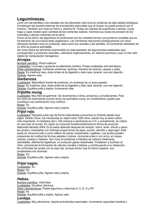Leguminosas.
Junto con las semillas y los cereales son los alimentos más ricos en proteínas de alta calidad biológicas.
Constituyen las fuentes externas de aminoácidos esenciales que el cuerpo no puede producir por sí
mismos. También son ricas en hierro y vitamina B. Todas son plantas de superficies o aéreas, cuyas
hojas y capis reciben gran cantidad de los nutrientes solares, mientras sus raíces se proveen de los
minerales y demás nutrientes de la tierra.
Como se ha dicho, las legumbres al combinarse con los cereales forman una proteína completa que es
fundamento de una buena dieta vegetariana. Las menestras reaccionan sinérgicamente con otros
alimentos también ricos en proteínas, tales como los cereales y las semillas, al incrementar alrededor de
un 40% la proteína asimilable.
Así como todos los alimentos examinados en este apartado, las leguminosas analizadas aquí
corresponden a productos naturales, cultivados orgánicamente, sin aditivos químicos y que no han sido
objeto de manipulación transgénica.
Arvejas.
Nombre científico: Pisum sativum
Cualidades: La arveja o guisante es altamente nutritiva. Posee cualidades anti.dematosis.
Otras características: Contienen proteínas, lecitinas, hidratos de carbono, grasas y sales.
Rasas: Es madhura rasa, dulce antes de la digestión y katu rasa: picante, una vez digerido.
Doshas: Agrava vata.
Garbanzos.
Cualidades: Maravillosa fuente de proteínas, sin embargo es un poco pesado.
Rasas: Es madhura rasa, dulce antes de la digestión y katu rasa: picante, una vez digerido.
Doshas: Equilibra pitta y kapha. Incrementa vata.
Frijolito mung.
Cualidades: Muy fácil de germinar. Se recomienda a niños, ancianos y convalecientes. Para
los niños se recomienda cocinar arroz con porrotitos mung, sin condimentos, puesto que
constituye una combinación muy nutritiva.
Rasas: Xx.
Doshas: Equilibra pitta. Agrava vata y kapha.
Frijol rojo.
Cualidades: Pequeña judía roja de forma redondeada consumida en Oriente desde hace
siglos. Desde China, fue introducida en Japón hace 1000 años, siendo hoy el sexto cultivo
más importante. A mediados del s. XIX empezó a sembrarse en U.S. y actualmente, se cultiva
en casi todo el mundo. En Japón se consume fundamentalmente en forma de producto
elaborado llamado ANN. Es la pasta obtenida después de remojar, hervir, lavar, triturar y secar
las azukis y mezclarlas con diversas proporciones de agua, azúcar, almidón y agar-agar. Esta
pasta se consume sola o como relleno de panes, empanadas o galletas. Las azukis pueden
prepararse de multitud de formas saladas o dulces, cocinarse solas o con arroz, en sopas,
cremas, postres y helados. Son ricas en proteínas e hidratos de carbono totalmente
asimilables. Altamente digestivas, no producen gases intestinales. Fortalecen y tonifican el
riñón, previniendo la formación de cálculos renales o biliares y contribuyendo a su disolución.
No confundas las azukis con la soja roja, aunque tienen casi el mismo aspecto, sus
propiedades son diversas.
Rasas: Xx.
Doshas: Equilibra pitta. Agrava vata y kapha.
Frijol negro.
Cualidades: Xx.
Rasas: Xx.
Doshas: Equilibra pitta. Agrava vata y kapha.
Habas.
Nombre científico: Vicia faba.
Cualidades: Diurética, litóntrica.
Otras características: Posee legumina y vitaminas A, C, E, K y PP.
Rasas: Xx.
Doshas: Equilibra pitta y kapha. Agrava vata.
Lenteja.
Cualidades: Muy alimenticia. Aporta aminoácidos esenciales. Incrementa capacidad cerebral y
 