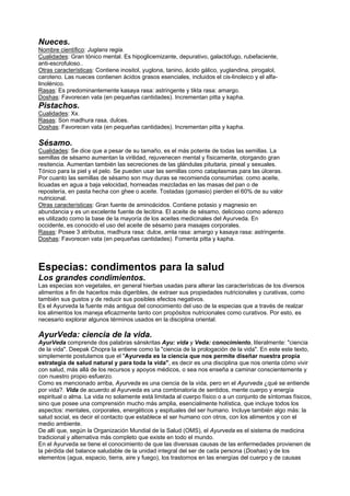 Nueces.
Nombre científico: Juglans regia.
Cualidades: Gran tónico mental. Es hipoglicemizante, depurativo, galactófugo, rubefaciente,
anti-escrofuloso..
Otras características: Contiene inositol, yuglona, tanino, ácido gálico, yuglandina, pirogalol,
caroteno. Las nueces contienen ácidos grasos esenciales, incluidos el cis-linoleico y el alfa-
linolénico.
Rasas: Es predominantemente kasaya rasa: astringente y tikta rasa: amargo.
Doshas: Favorecen vata (en pequeñas cantidades). Incrementan pitta y kapha.
Pistachos.
Cualidades: Xx.
Rasas: Son madhura rasa, dulces.
Doshas: Favorecen vata (en pequeñas cantidades). Incrementan pitta y kapha.
Sésamo.
Cualidades: Se dice que a pesar de su tamaño, es el más potente de todas las semillas. La
semillas de sésamo aumentan la virilidad, rejuvenecen mental y físicamente, otorgando gran
resitencia. Aumentan también las secreciones de las glándulas pituitaria, pineal y sexuales.
Tónico para la piel y el pelo. Se pueden usar las semillas como cataplasmas para las úlceras.
Por cuanto las semillas de sésamo son muy duras se recomienda consumirlas: como aceite,
licuadas en agua a baja velocidad, horneadas mezcladas en las masas del pan o de
repostería, en pasta hecha con ghee o aceite. Tostadas (gomasio) pierden el 60% de su valor
nutricional.
Otras características: Gran fuente de aminoácidos. Contiene potasio y magnesio en
abundancia y es un excelente fuente de lecitina. El aceite de sésamo, delicioso como aderezo
es utilizado como la base de la mayoría de los aceites medicinales del Ayurveda. En
occidente, es conocido el uso del aceite de sésamo para masajes corporales.
Rasas: Posee 3 atributos, madhura rasa: dulce, amla rasa: amargo y kasaya rasa: astringente.
Doshas: Favorecen vata (en pequeñas cantidades). Fomenta pitta y kapha.
Especias: condimentos para la salud
Los grandes condimientos.
Las especias son vegetales, en general hierbas usadas para alterar las características de los diversos
alimentos a fin de hacerlos más digeribles, de extraer sus propiedades nutricionales y curativas, como
también sus gustos y de reducir sus posibles efectos negativos.
Es el Ayurveda la fuente más antigua del conocimiento del uso de la especias que a través de realzar
los alimentos los maneja eficazmente tanto con propósitos nutricionales como curativos. Por esto, es
necesario explorar algunos términos usados en la disciplina oriental.
AyurVeda: ciencia de la vida.
AyurVeda comprende dos palabras sánskritas Ayu: vida y Veda: conocimiento, literalmente: "ciencia
de la vida". Deepak Chopra la entiene como la "ciencia de la prologación de la vida". En este este texto,
simplemente postulamos que el "Ayurveda es la ciencia que nos permite diseñar nuestra propia
estrategia de salud natural y para toda la vida", es decir es una disciplina que nos orienta cómo vivir
con salud, más allá de los recursos y apoyos médicos, o sea nos enseña a caminar conscientemente y
con nuestro propio esfuerzo.
Como es mencionado arriba, Ayurveda es una ciencia de la vida, pero en el Ayurveda ¿qué se entiende
por vida?. Vida de acuerdo al Ayurveda es una combinatoria de sentidos, mente cuerpo y energía
espiritual o alma. La vida no solamente está limitada al cuerpo físico o a un conjunto de síntomas físicos,
sino que posee una comprensión mucho más amplia, esencialmente holística, que incluye todos los
aspectos: mentales, corporales, energéticos y espituales del ser humano. Incluye también algo más: la
salud social, es decir el contacto que establece el ser humano con otros, con los alimentos y con el
medio ambiente.
De allí que, según la Organización Mundial de la Salud (OMS), el Ayurveda es el sistema de medicina
tradicional y alternativa más completo que existe en todo el mundo.
En el Ayurveda se tiene el conocimiento de que las diverssas causas de las enfermedades provienen de
la pérdida del balance saludable de la unidad integral del ser de cada persona (Doshas) y de los
elementos (agua, espacio, tierra, aire y fuego), los trastornos en las energías del cuerpo y de causas
 