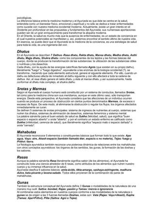 psicológicas.
La diferencia básica entre la medicina moderna y el Ayurveda es que éste se centra en la salud,
entendida como un bienestar físico, emocional y espiritual y no sólo se dedica a tratar enfermedades
como sucede con nuestra medicina occidental moderna. Actualmente, existe un gran interés en el
Ocidente por profundizar en las propuestas y fundamentos del Ayurveda; sus numerosas aportaciones
pueden ser de un gran enriquecimiento para transformar la alopatía moderna.
En el Oriente, la salud es mucho más que la ausencia de enfermedades; es un estado de conciencia en
el cual nuestros potenciales se manifiestan y, así, podemos encontrar el sentido último de nuestra vida.
En esencia, se puede decir que el Ayurveda es la medicina de la conciencia, es una estrategia de salud
para toda la vida, es una ingenieria del vivir.
Dhatus
En el Ayurveda se describen 7 Dathus -Rasa dhatu, Rakta dhatu, Mansa dhatu, Medha dhatu, Asthi
dhatu, Majja dhatu, Shukra dhatu- como los componentes de los tejidos y las formas básicas del
cuerpo, donde se producen la transformación de las substancias: la utilización de las substancias útiles
o nutritivas y los desechos.
Cada dhatu, con la ayuda de las energías caloríficas llamada Agnis (que existen en su propio dathu),
literalmente "fuego" o "fuego digestivo", equivalente a las enzimas de la biología occidental (?), se
transforma , haciendo que cada elemento estructural, genere el siguiente elemento. Por ello, cuando un
dathu es defectuoso afecta de inmediato al dathu siguiente y con ello afectará a toda la cadena de
dathus. Así, el rasa dhatu genera el rakta dhatu, y éste al mansa dhatu, y así sucesivamente, hasta
conformar el dhatu más complejo, el shukra dathu.
Srotas y Marmas
Según el Ayurveda el cuerpo humano está constituído por un sistema de conductos, llamados Srotas,
tal como para la medicina china son sus meridianos, aunque en este último caso, sólo transportan
energía. Desde esta perspectiva, el Ayurveda considera que las afecciones de un individuo ocurren
cuando se produce un proceso de obstrucción en ciertos puntos denominados Marmas, de excesos o
escasez de flujos. De este modo, al eliminarse la obstrucción o regular los flujos, los órganos afectados
inmediatamente se curan.
Se definen 5 sistemas de srotas principales: sistema de ingresos de nutrientes al cuerpo, sistemas que
nutren los dhatus, sistemas de eliminación de desechos, sistemas femeninos y sistema mental.
La palabra sánskrita para el buen estado de salud es Sukha (felicidad, salud), que significa "buen
espacio o espacio abierto" o srota "abierto", y por el contrario un estado enfermo es calificado como
Dukha (infelicidad, carencia de salud), que literalmente significa "espacio malo o espacio dañado" o
srota "cerrado".
Mahabutas
El Ayurveda reconococe 5 elementos o constituyentes básicos que forman todo lo que existe: Apa:
agua, Vayu: aire, Akash:espacio (también llamado éter, espacio o no materia), Tejas: fuego y
Prithvi: tierra.
La fisiología ayurvédica también reconoce una poderosa dinámica de relaciones entre los mahabhutas
con otros conceptos ayurvédicos: los órganos de los sentidos, las gunas, la formación de las doshas y
los sabores.
Rasas
Aunque la palabra sánskrita Rasa literalmente significa sabor (de los alimentos), el Ayurveda ha
construído toda una ciencia alrededor de 6 rasas, como atributos de los alimentos que nutren nuestro
cuerpo y su inmensa influencia en la salud.
Ayurveda clasifica 6 sabores básicos: amla-ácido, tikta-amargo, sashaya-astringente, madhura-
dulce, katu-picante y lavana-salado. Todos ellos provienen de la combinación de pares de
mahabhutas.
Gunas
También la estructura conceptual del Ayurveda define 3 Gunas o modalidades de la naturaleza de una
manera muy sutil: Sattva: bondad, Rajas: pasión y Tamas: inercia o ignorancia.
Al combinarse estos elementos en nuestros cuerpos conforme a las modalidades de la naturaleza o
gunas se da origen a las 3 fuerzas llamadas Doshas, estas son: Vata (Rajas: Vayu+Akash), Kapha
(Tamas: Apa+Prthvi), Pitta (Sattva: Agni o Tejas).
 