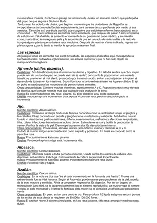 innumerables. Cuenta, Svoboda un pasaje de la historia de Jivaka, un afamado médico que participaba
del grupo de que seguía a Gautama Buda:
Tantos eran los aciertos de Jivaka, que llegó un momento que los ciudadanos de Magadha se
incorporaban a la comunidad budista especialmente para curarse de sus problemas por medio de sus
servicios. Tanto fue así, que Buda prohibió que cualquiera que estubiese enfermo fuera aceptado en la
comunidad ... No mens notable es su historia como estudiante, que después de pasar 7 años completos
de estudios en Takshashila, se presentó el momento de su graduación como médico, y su maestro
como prueba final, le entrega una pala y le encomienda que en un radio de varias millas a la redonda
busque alguna planta que no tuviera valor medicinal. Después de recorrer el área indicada, regresa sin
planta alguna y, por lo tanto su mentor le aprueba su examen final.
Las especias
Al igual que todos los alimentos que esl IESN estudia, las especies analizadas aquí corresponden a
hierbas naturales, cultivadas orgánicamente, sin aditivos químicos y que no han sido objeto de
manipulación transgénica.
Ají verde (chiles picantes).
Cualidades: Son beneficiosos para el sistema circulatorio y digestivo. En la India se dice que "una mujer
puede vivir sin un hombre pero no puede vivir sin aji verde", por cuanto le proporcionan una serie de
beneficios: previenen el mal aliento provocado por la menstruación, evitan la constipación e impiden el
desarrollo de toxinas en los intestinos. Sudorífico y por lo tanto refrescante en los lugares cálidos. El aji
en polvo es usado para las mordeduras de perros y otros animales.
Otras características: Contiene muchas vitaminas, especialmente A y C. Proporciona dosis muy elevada
de clorofila, que la mujer necesita más que cualquier otra criatura en la tierra.
Rasas: Es extremadamente katu rasa: picante. Su picor obedece a su ácido capsaisina
Doshas: Reduce kapha e incrementan pitta. Ayuda a controlar vata, pero su uso prolongado la
incrementa
Ajo.
Nombre científico: Allium sativum.
Cualidades: Pertenece la trilogía hindú más famosa, conocida como la raiz trinidad: el ajo, el jengibre y
las cebollas. El ajo cocinado con cebolla y jengibre tiene un efecto muy saludable. Anti-biótico natural.
Usado en desórdenes gastro-intestinales, difteria, envenamientos, resfriados y afecciones respiratorias,
tifus, cólera, infecciones bacterianas e incluso cáncer. Estimulante sexual y facilita la producción de
semen. Purifica la vista y la piel. Disminuye la presión alta. Es desodorizante interno.
Otras características: Posee aliina, aliinasa, aliicina (anti-biótico), inulina y vitaminas A, b y C.
En todo el mundo antiguo era considerado como sagrado y poderoso. En Rusia es conocido como la
penicilina rusa.
Rasas: Principalmente es katu rasa, picante.
Doshas: Favorece kapha y mitiga vata. Incrementa pitta.
Albahaca.
Nombre científico: Ocimun basilicum.
Cualidades: Difundida desde la India por todo el mundo. Usada contra los dolores de cabeza. Anti-
depresiva, anti-emética. Febrífuga. Estimulante de la corteza suprarenal. Expectorante
Rasas: Principalmente es katu rasa, picante. Posee también madhura rasa: dulce.
Doshas: Favorece vata y kapha.
Azafrán.
Nombre científico: Crocus sativus.
Cualidades: En la India se dice que "es el calor concentrado en la forma de una hierba". Provee una
extraordinaria fuerza vital humana. Según el Ayurveda, puede usarse para problemas de la piel, cabello,
de la edad madura y senilidad. Alivia la congestón respiratoria. Es digestivo. Por ser un órgano de
reproducción (una flor), se lo usa principalmente para el sistema reproductivo; da mucho vigor al hombre
y regula el ciclo menstrual y favorece la fertilidad de la mujer; se le considera un afrodisíaco para ambos
sexos.
Otras características: En peso, es tan cara como el oro. Para producir 1/2 kg de estigmas secos y puntas
de los estilos de esta planta se requieren de 80.000 a 100.000 flores.
Rasas: El azafrán reune 3 sabores principales, es katu rasa: picante, tikta rasa: amargo y madhura rasa,
dulce.
 