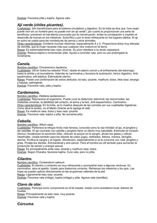 Doshas: Favorece pitta y kapha. Agrava vata.
Ají verde (chiles picantes).
Cualidades: Son beneficiosos para el sistema circulatorio y digestivo. En la India se dice que "una mujer
puede vivir sin un hombre pero no puede vivir sin aji verde", por cuanto le proporcionan una serie de
beneficios: previenen el mal aliento provocado por la menstruación, evitan la constipación e impiden el
desarrollo de toxinas en los intestinos. Sudorífico y por lo tanto refrescante en los lugares cálidos. El aji
en polvo es usado para las mordeduras de perros y otros animales.
Otras características: Contiene muchas vitaminas, especialmente A y C. Proporciona dosis muy elevada
de clorofila, que la mujer necesita más que cualquier otra criatura en la tierra.
Rasas: Es extremadamente katu rasa: picante. Su picor obedece a su ácido capsaisina
Doshas: Reduce kapha e incrementan pitta. Ayuda a controlar vata, pero su uso prolongado la
incrementa.
Canela.
Nombre científico: Cinnamomun zeylanica.
Cualidades: Util en todos los estados "fríos", desde el catarro común y el enfriamiento del estomago,
hasta la artritis y el reumatismo. Además es carminativa y favorece la sudoración, tónico digestivo. Anti-
espámodica, anti-séptica. Estimulante uterino.
Rasas: Posee una combinación de varios atributos: es katu: picante, madhura: dulce, tikta rasa: amarga
y kasaya: astringente.
Doshas: Favorece vata, pitta y kapha.
Cardamomo.
Nombre científico: Elettaria cardamomun.
Cualidades: Rejuvenece el organismo. Puede curar la distención adominal, las hemorroides, las
molestias urinarias, la debilidad del corazón, el asma y la tisis. Anti-espasmódico. Caminativo
Otras características: En la India, se lo mastica después de las comidas por sus cualidades digestivas.
Como aliva la acidez, en el Medio Oriente se le agrega al café.
Rasas: Es madhura rasa: dulce y katu rasa: picante.
Doshas: Favorece vata, kapha y pitta. No aumenta pitta.
Cebolla.
Nombre científico: Allium cepa.
Cualidades: Pertenece la trilogía hindú más famosa, conocida como la raiz trinidad: el ajo, el jengibre y
las cebollas. El ajo cocinado con cebolla y jengibre tiene un efecto muy saludable. Estimulan el corazón
(tónico), favolerecen la secreción biliar, reducen el azúcar en la sangre, alivian los gases y cólicos
intestinales. Usada también para los dolores de oídos (jugo), resfriados, fiebres, mareos. laringitis,
diarrea. Purifica la sangre y el hígado. Afrodisíaco, especialmente si se le consume con miel, jengibre y
ghee. Proteje los dientes. Anti-bacterial y anti-cáncer. Para el hombre es útil también para aumentar la
producción de semen y energía sexual.
Rasas: Es principalmente amla rasa: picante y madhura rasa: dulce.
Doshas: Según Charaka, favorece kapha. Cura vata, pero no pitta.
Cilantro.
Nombre científico: Corieandrum sativum.
Cualidades: El cilantro o coriandro es muy refrescante y acompañan bien a algunas verduras. Es
carminativo. abre el apetito. Usado para trastornos urinarios. Refrescan los intestinos y los ojos. Las
hojas se pueden aplicar directamente en las erupsiones calientes de la piel.
Rasas: Ligeramente katu rasa: picante.
Doshas: Favorece vata (mitiga), kapha (mitiga) y pitta. Agrava vata (semillas).
Clavo de olor.
Cualidades: Participa como componente en el té masala. Usado como anestésico local; dolores de
muelas.
Rasas: Principalmente es katu rasa, muy picante.
Doshas: Favorece vata y kapha.
Cúrcuma.
 