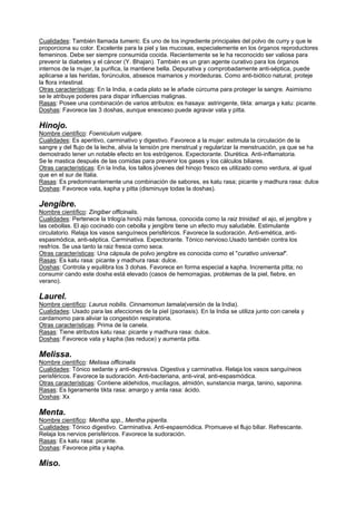 Cualidades: También llamada tumeric. Es uno de los ingrediente principales del polvo de curry y que le
proporciona su color. Excelente para la piel y las mucosas, especialemente en los órganos reproductores
femeninos. Debe ser siempre consumida cocida. Recientemente se le ha reconocido ser valiosa para
prevenir la diabetes y el cáncer (Y. Bhajan). También es un gran agente curativo para los órganos
internos de la mujer, la purifica, la mantiene bella. Depurativa y comprobadamente anti-séptica, puede
aplicarse a las heridas, forúnculos, absesos mamarios y mordeduras. Como anti-biótico natural, proteje
la flora intestinal.
Otras características: En la India, a cada plato se le añade cúrcuma para proteger la sangre. Asimismo
se le atribuye poderes para dispar influencias malignas.
Rasas: Posee una combinación de varios atributos: es hasaya: astringente, tikta: amarga y katu: picante.
Doshas: Favorece las 3 doshas, aunque enexceso puede agravar vata y pitta.
Hinojo.
Nombre científico: Foeniculum vulgare.
Cualidades: Es aperitivo, carminativo y digestivo. Favorece a la mujer: estimula la circulación de la
sangre y del flujo de la leche, alivia la tensión pre menstrual y regularizar la menstruación, ya que se ha
demostrado tener un notable efecto en los estrógenos. Expectorante. Diurética. Anti-inflamatoria.
Se le mastica después de las comidas para prevenir los gases y los cálculos biliares.
Otras características: En la India, los tallos jóvenes del hinojo fresco es utilizado como verdura, al igual
que en el sur de Italia.
Rasas: Es predominantemente una combinación de sabores, es katu rasa; picante y madhura rasa: dulce
Doshas: Favorece vata, kapha y pitta (disminuye todas la doshas).
Jengibre.
Nombre científico: Zingiber officinalis.
Cualidades: Pertenece la trilogía hindú más famosa, conocida como la raiz trinidad: el ajo, el jengibre y
las cebollas. El ajo cocinado con cebolla y jengibre tiene un efecto muy saludable. Estimulante
circulatorio. Relaja los vasos sanguíneos perisféricos. Favorece la sudoración. Anti-emética, anti-
espasmódica, anti-séptica. Carminativa. Expectorante. Tónico nervioso.Usado también contra los
resfríos. Se usa tanto la raiz fresca como seca.
Otras características: Una cápsula de polvo jengibre es conocida como el "curativo universal".
Rasas: Es katu rasa: picante y madhura rasa: dulce.
Doshas: Controla y equilibra los 3 dohas. Favorece en forma especial a kapha. Incrementa pitta; no
consumir cando este dosha está elevado (casos de hemorragias, problemas de la piel, fiebre, en
verano).
Laurel.
Nombre científico: Laurus nobilis. Cinnamomun tamala(versión de la India).
Cualidades: Usado para las afecciones de la piel (psoriasis). En la India se utiliza junto con canela y
cardamomo para aliviar la congestión respiratoria.
Otras características: Prima de la canela.
Rasas: Tiene atributos katu rasa: picante y madhura rasa: dulce.
Doshas: Favorece vata y kapha (las reduce) y aumenta pitta.
Melissa.
Nombre científico: Melissa officinalis
Cualidades: Tónico sedante y anti-depresiva. Digestiva y carminativa. Relaja los vasos sanguíneos
perisféricos. Favorece la sudoración. Anti-bacteriana, anti-viral, anti-espasmódica.
Otras características: Contiene aldehidos, mucílagos, almidón, sunstancia marga, tanino, saponina.
Rasas: Es ligeramente tikta rasa: amargo y amla rasa: ácido.
Doshas: Xx
Menta.
Nombre científico: Mentha spp., Mentha piperita.
Cualidades: Tónico digestivo. Carminativa. Anti-espasmódica. Promueve el flujo biliar. Refrescante.
Relaja los nervios perisféricos. Favorece la sudoración.
Rasas: Es katu rasa: picante.
Doshas: Favorece pitta y kapha.
Miso.
 