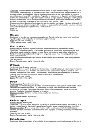 Cualidades: Pasta resultante de la fermentación de granos de soja, cebada o arroz y sal. Es uno de los
componentes más importantes de la dieta japonesa tradicional consumiéndose diariamente en sopas o
en otras múltiples combinaciones. Además de su agradable sabor, lo que hace del Miso un producto
esencial son sus innumerables propiedades: Regulador de los sistemas de digestión, asimilación, ayuda
a eliminar el colesterol de la sangre. Proporciona, además, energía, alcaliniza la sangre y contribuye a la
eliminación de residuos tóxicos del organismo evitando con ello la aparición de enfermedades. Existen
en Japón innumerables variedades de Miso distintas en sabor, textura y color.
Otras características: Excelente fuente de proteínas, aminoácidos esenciales y vitaminas del grupo B 12.
Estas propiedades, lo hacen indispensable en dietas en las que se han eliminado las proteínas animales.
Gran contenido de aceites ricos en lecitina y ácido linoleico.
Rasas: Xx.
Doshas: Xx.
Mostaza.
Cualidades: La semillas son usadas como cataplasmas. También se las usa mucho en la cocción de
legumbres, para obstener de ellas el máximo de sus propiedades.
Rasas: Es katu rasa: picante (LV).
Doshas: Favorece vata, kapha y pitta.
Nuez moscada.
Nombre científico: Myristica fragans (silvestre) o Myristica malabarica (actualmente cultivada).
Cualidades: Estimulante digestivo y carminativa. Anti-diarreica, anti-emética, anti-espasmódica, anti-
inflamatoria. Usada contra las náseas y vómitos. Calma los nervios de la parte baja del abdomen.
También tiene la propiedad de reducir la presión sanguínea. Mucha nuez moscada puede producir
mareo y desorientación.
Rasas: Fundamentalmente katu rasa: picante. Posee también atributos de tikta rasa: amargo y kasaya
rasa: astringente.
Doshas: Favorece vata y kapha. Incrementa pitta.
Orégano.
Nombre científico: Origanun majorana.
Cualidades: "Don de reyes". El gran terapeuta naturalista francés Mességué, la recomienda en una gran
catidad de afecciones. Cura desde los tics nerviosos hasta los espasmos digestivos, desde el asma
hasta las enfermedades de la matriz. Compresas para el reumatismo. Inhalaciones para la bronquitis.
Una gran dosis de oregano o mejorama puede convertirse en estupefaciente.
Rasas: Es katu rasa: picante.
Doshas: Favorece vata y kapha.
Perejil.
Nombre científico: Petroselinum hortense.
Cualidades: Muy refrescante y gran diurético. Evita la formación de gases y es un desodorizador natural
de alimentos con sabor persistente. Util para reponer la sangre, para el tramiento de la diabetes,
limpiemza de los riñones. Galactófugo. Estomacal. El jugo puede usarse para purgar el cuerpo de
venenos. Regulariza el equilibrio del calcio en el cuerpo.
Otras características: Contiene esencia, apiina, mucílagos y vitaminas.
Rasas: Xx.
Doshas: Favorece kapha. Agrava vata.
Pimienta negra.
Nombre científico: Piper nigrum.
Cualidades: Es la especie más popular del mundo. Es un alimento muy beneficioso, es purificador de la
sangre, ayuda al sistema digestivo e impulsa hacia afuera los gases, desde el estómago. Sudorífico.
Otras características: Si se le agrega a los melones y a las sandías, previene la formación de gas
intestinal. Se espolvorea sobre los alimentos fríos como el pepino, el melón y el platano paracontrarestar
su frialdad.
Rasas: Es katu rasa: picante.
Doshas: Favorece vata y kapha. Incrementa pitta.
Salsa de soya.
Cualidades: Salsa producida por la fermentación de granos de soja, trigo tostado, agua y sal. Es uno de
 