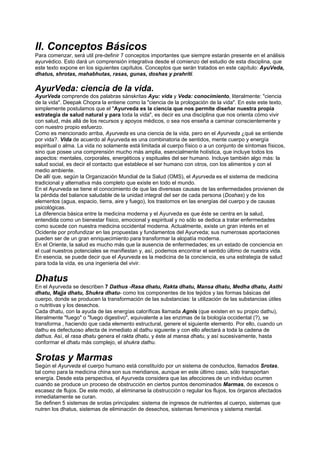 II. Conceptos Básicos
Para comenzar, será util pre-definir 7 conceptos importantes que siempre estarán presente en el análisis
ayurvédico. Esto dará un comprensión integrativa desde el comienzo del estudio de esta disciplina, que
este texto expone en los siguientes capítulos. Conceptos que serán tratados en este capítulo: AyuVeda,
dhatus, shrotas, mahabhutas, rasas, gunas, doshas y prahriti.
AyurVeda: ciencia de la vida.
AyurVeda comprende dos palabras sánskritas Ayu: vida y Veda: conocimiento, literalmente: "ciencia
de la vida". Deepak Chopra la entiene como la "ciencia de la prologación de la vida". En este este texto,
simplemente postulamos que el "Ayurveda es la ciencia que nos permite diseñar nuestra propia
estrategia de salud natural y para toda la vida", es decir es una disciplina que nos orienta cómo vivir
con salud, más allá de los recursos y apoyos médicos, o sea nos enseña a caminar conscientemente y
con nuestro propio esfuerzo.
Como es mencionado arriba, Ayurveda es una ciencia de la vida, pero en el Ayurveda ¿qué se entiende
por vida?. Vida de acuerdo al Ayurveda es una combinatoria de sentidos, mente cuerpo y energía
espiritual o alma. La vida no solamente está limitada al cuerpo físico o a un conjunto de síntomas físicos,
sino que posee una comprensión mucho más amplia, esencialmente holística, que incluye todos los
aspectos: mentales, corporales, energéticos y espituales del ser humano. Incluye también algo más: la
salud social, es decir el contacto que establece el ser humano con otros, con los alimentos y con el
medio ambiente.
De allí que, según la Organización Mundial de la Salud (OMS), el Ayurveda es el sistema de medicina
tradicional y alternativa más completo que existe en todo el mundo.
En el Ayurveda se tiene el conocimiento de que las diverssas causas de las enfermedades provienen de
la pérdida del balance saludable de la unidad integral del ser de cada persona (Doshas) y de los
elementos (agua, espacio, tierra, aire y fuego), los trastornos en las energías del cuerpo y de causas
psicológicas.
La diferencia básica entre la medicina moderna y el Ayurveda es que éste se centra en la salud,
entendida como un bienestar físico, emocional y espiritual y no sólo se dedica a tratar enfermedades
como sucede con nuestra medicina occidental moderna. Actualmente, existe un gran interés en el
Ocidente por profundizar en las propuestas y fundamentos del Ayurveda; sus numerosas aportaciones
pueden ser de un gran enriquecimiento para transformar la alopatía moderna.
En el Oriente, la salud es mucho más que la ausencia de enfermedades; es un estado de conciencia en
el cual nuestros potenciales se manifiestan y, así, podemos encontrar el sentido último de nuestra vida.
En esencia, se puede decir que el Ayurveda es la medicina de la conciencia, es una estrategia de salud
para toda la vida, es una ingenieria del vivir.
Dhatus
En el Ayurveda se describen 7 Dathus -Rasa dhatu, Rakta dhatu, Mansa dhatu, Medha dhatu, Asthi
dhatu, Majja dhatu, Shukra dhatu- como los componentes de los tejidos y las formas básicas del
cuerpo, donde se producen la transformación de las substancias: la utilización de las substancias útiles
o nutritivas y los desechos.
Cada dhatu, con la ayuda de las energías caloríficas llamada Agnis (que existen en su propio dathu),
literalmente "fuego" o "fuego digestivo", equivalente a las enzimas de la biología occidental (?), se
transforma , haciendo que cada elemento estructural, genere el siguiente elemento. Por ello, cuando un
dathu es defectuoso afecta de inmediato al dathu siguiente y con ello afectará a toda la cadena de
dathus. Así, el rasa dhatu genera el rakta dhatu, y éste al mansa dhatu, y así sucesivamente, hasta
conformar el dhatu más complejo, el shukra dathu.
Srotas y Marmas
Según el Ayurveda el cuerpo humano está constituído por un sistema de conductos, llamados Srotas,
tal como para la medicina china son sus meridianos, aunque en este último caso, sólo transportan
energía. Desde esta perspectiva, el Ayurveda considera que las afecciones de un individuo ocurren
cuando se produce un proceso de obstrucción en ciertos puntos denominados Marmas, de excesos o
escasez de flujos. De este modo, al eliminarse la obstrucción o regular los flujos, los órganos afectados
inmediatamente se curan.
Se definen 5 sistemas de srotas principales: sistema de ingresos de nutrientes al cuerpo, sistemas que
nutren los dhatus, sistemas de eliminación de desechos, sistemas femeninos y sistema mental.
 