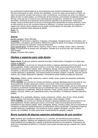 los condimentos fundamentales de la cocina japonesa pues combina perfectamente con cualquier
alimento potenciando su sabor. Existen dos variedades : el normal, usado comúnmente y el "light", de
sabor muy parecido, aunque más suave en color y consistencia, conveniente, por tanto, si no deseas
alterar el color en ciertos platos. La combinación de las proteínas y aminoácidos procedentes de la soja y
del trigo, hace que sea un producto muy importante para el organismo. Contiene los 12 aminoácidos
esenciales. Contribuye en la absorción de las proteínas ingeridas en la alimentación. Proporciona
energía. Ayuda a la eliminación de tóxicos y microorganismos perjudiciales de ciertos alimentos. Como
en todo producto rico en sal, conviene moderar su utilización, un exceso supondría una carga para el
hígado y los riñones. Nunca añadas sal a los platos condimentados con esta salsa. Se conserva a
temperatura ambiente incluso después de abierto.
Rasas: Xx.
Doshas: Xx.
Salvia.
Nombre científico: Salvia officinalis.
Cualidades: Es carminativa y digestiva. Colagoga y emenagoga. Hipoglicemizante. Anti-asmática, anti-
espasmódica, anti-séptica, anti-sudorífica. Reduce los niveles de azúcar en la sangre, la transpiración, la
producción de leche y la salivación. Favorece el flujo biliar.
Otras características: Contiene esncia, saponina, tanino, resina, mucílago, ácidos, sales y vitaminas.
Rasas: Principalmente es kasaya rasa, astringente. También se le reconoce katu rasa: picante y tikta
rasa: amargo.
Doshas: Favorece vata y kapha.
Hierbas y especias para cada dosha:
Kapha dosha. En general, todas las especias favorecen a kapha dosha. El jengibre es el mejor para
mejorar la digestión.
KAPHA CHURNA. Los churnas son mezclas de hierbas y especias diseñadas para formar parte de una
dieta equilibrada. Pueden usarse para cocinar o en la mesa. Cada churna proporciona de forma
equilibrada los seis sabores (salado, dulce, astringente, amargo, picante y ácido), que en el Ayurveda se
consideran un elemento fundamental para una alimentación sana y equilibrada. Te ayudarán a dejar tus
comidas deliciosas y equilibradas. Una mezcla picante de pimienta, jengibre, coriandro, cúrcuma, azúcar
moreno, sal y canela. Estimulará tu digestión. Convertirá tus platos simples en platos de "gourmet".
Pitta dosha. Azafrán, canela, cardamomo, cilantro, eneldo, hinojo, jenjibre (en pequeñas cantidades),
menta, mostaza, tumeric.
PITTA CHURNA. Los churnas son mezclas de hierbas y especias diseñadas para formar parte de una
dieta equilibrada. Pueden usarse para cocinar o en la mesa. Cada churna proporciona de forma
equilibrada los seis sabores (salado, dulce, astringente, amargo, picante y ácido), que en el Ayurveda se
consideran un elemento fundamental para una alimentación sana y equilibrada. Te ayudarán a dejar tus
comidas deliciosas y equilibradas. Mezcla de coriandro, hinojo, comino, azúcar moreno, cardamomo,
jengibre, cúrcuma, canela y sal. Ligeramente dulce y muy aromática. Te refrescara mientras estimula tu
paladar.
Vata dosha. Anís, asafoetida, albahaca, canela, cardamomo, cilantro, clavo de olor, hinojo, jengibre,
laurel, mostaza, nuez moscada, orégano, pimienta negra, salvia, tarragón, tomillo.
VATA CHURNA. Los churnas son mezclas de hierbas y especias diseñadas para formar parte de una
dieta equilibrada. Pueden usarse para cocinar o en la mesa. Cada churna proporciona de forma
equilibrada los seis sabores (salado, dulce, astringente, amargo, picante y ácido), que en el Ayurveda se
consideran un elemento fundamental para una alimentación sana y equilibrada. Te ayudarán a dejar tus
comidas deliciosas y equilibradas. Una mezcla de comino, jengibre, fenogreco, cúrcuma, azúcar
moreno, sal y asafétida. Su sabor suave tiene la particularidad de calmarte y relajarte.
Breve sumario de algunas especias estratégicas de uso curativo:
Ajíes. Contiene gran cantidad de vitaminas A y C, y clorofila. Son beneficiosos para el sistema
circulatorio y digestivo. Debieran ser obligatorios para la mujer para prevenir el mal aliento mestrual,
evitar tendencia a la constipación e impedir el desarrollo de toxinas en los intestinos. Proporciona una
dosis muy concentrada de vitamina C y clorofina, que la mujer necesita más que cualquier otra criatura
en la tierra.
 