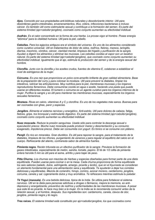 Ajos. Conocido por sus propiedades anti-bióticas naturales y desodorizante interior. Util para
desórdenes gastro-intestinales, envenenamientos, tifus, cólera, infecciones bacterianas e incluso
cáncer. Es también útil como estimulante sexual y contribuye a la formación del semen. Es parte del
sistema trinidad (ajo+cebolla+jengibre), cocinado como conjunto aumentan su efectividad indidiual.
Azafrán. Es el calor concentrado en la forma de una hierba. Le provee vigor al hombre. Posee energía
"atómica" para la vitalidad humana. Util para la piel, cabello.
Cebollas. Para los egipcios antiguos era el símbolo del universo. Es uno de los alimentos considerado
como curativo universal. Util en tratamientos de dolor de oidos, resfríos, fiebres, mareos, laringitis,
diarrea, insomnio, vómitos, cáncer, claridad mental, limpieza del hígado y purificación de la sangre.
Ayudan a digerir los alimentos y eliminar las mucosas. Las cebollas cocidas al vapor son un laxativo
natural. Es parte del sistema trinidad (ajo+cebolla+jengibre), que cocinado como conjunto aumentan su
efectividad indidiual. Igualmente que el ajo, estimula la producción del semen y de la energía sexual del
hombre.
Clorofila. Junto con la clorofila y los aceites crudos, fuentes de vitamina E, colaboran a estabilizar el
nivel de estrógenos de la mujer.
Cúrcuma. Es una raiz que proporciona un polvo ocre-amarillo brillante de gran calidad alimentaria. Base
de la preparación del curry y para colorear la mostaza. Util para prevenir la diabetes, limpiar los
intestinos, lubricar las articulaciones. Muy nutritiva para la piel, membranas mucosas y los órganos
reproductores femeninos. Debe consumirse cocida en agua o aceite, haciendo una pasta que puede
usarse en diferentes recetas. El tumeric o cúrcuma es un agente curativo para los órganos internos de la
mujer. Purifica la sangre y es útil para mantener las membranas mucosas, especialmente los órganos
sexuales femeninos.
Mostaza. Ricas en calcio, vitaminas A y C y clorofina. Es uno de los vegetales más sanos. Buenas para
ser cocinadas con ghee, panir y especias.
Jengibre. Alimenta el sistema nervioso y energético. Anti-estrés. Util para dolores de cabeza, fatiga,
fiebres, gripe, tos bronquial y estimulante digestivo. Es parte del sistema trinidad (ajo+cebolla+jengibre),
cocinado como conjunto aumentan su efectividad indidiual.
Nuez moscada. Reduce la presión sanguínea. Usada sólo para controlar la descarga sexual o
eyaculación precoz. Mucha nuez moscada puede producir mareo y desorientación y su consumo
exagerado, impotencia precoz. Debe ser consumida con yogurt. Es tónico si se consume con plátano.
Perejil. Es rico en minerales. Gran diurético. Es útil para reponer la sangre, para el tratamiento de la
diabetes, limpieza de los riñones, purgamiento de venenos y para regular el equilibrio del calcio en el
cuerpo. Refrescante del aliento, contraresta sabor de alimentos fuertes.
Pimienta negra. Recién triturada es un efectivo purificador de la sangre. Previene la formación de
gases intestinales, especialmente de melón, sandía, tomate, pepino. El té de 1/2 cdita de pimienta
entera hervida 5 min es útil para el asma, artritis y para bajar de peso.
Pitta Churna. Los churnas son mezclas de hierbas y especias diseñadas para formar parte de una dieta
equilibrada. Pueden usarse para cocinar o en la mesa. Cada churna proporciona de forma equilibrada
los seis sabores (salado, dulce, astringente, amargo, picante y ácido), que en el Ayurveda se consideran
un elemento fundamental para una alimentación sana y equilibrada. Te ayudarán a dejar tus comidas
deliciosas y equilibradas. Mezcla de coriandro, hinojo, comino, azúcar moreno, cardamomo, jengibre,
cúrcuma, canela y sal. Ligeramente dulce y muy aromática. Te refrescara mientras estimula tu paladar.
Té Yogui (massala). Es una bebida deliciosa, típica de la India. Se utiliza para fortalecer el sistema
nervioso. Util en la dieta para personas adictivas a drogas o fármacos, mejora la memoria, es anti-
depresivo y energetizante; preventivo de resfríos y enfermedades de las membranas mucosas. A pesar
que este té es picante, le hace muy bien a la mujer. En la India se le recomienda consumir antes de la
relación sexual, y al hombre, después. Sus ingredientes son: cardamomo, canela, clavos de olor,
jengibre, pimienta negra y té negro.
Tres raices. El sistema trinidad está constituido por ajo+cebolla+jengibre, los que cocinados como
 