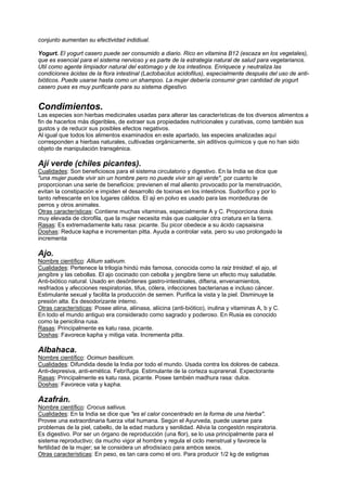 conjunto aumentan su efectividad indidiual.
Yogurt. El yogurt casero puede ser consumido a diario. Rico en vitamina B12 (escaza en los vegetales),
que es esencial para el sistema nervioso y es parte de la estrategia natural de salud para vegetarianos.
Util como agente limpiador natural del estómago y de los intestinos. Enriquece y neutraliza las
condiciones ácidas de la flora intestinal (Lactobacilus acidofilus), especialmente después del uso de anti-
bióticos. Puede usarse hasta como un shampoo. La mujer debería consumir gran cantidad de yogurt
casero pues es muy purificante para su sistema digestivo.
Condimientos.
Las especies son hierbas medicinales usadas para alterar las características de los diversos alimentos a
fin de hacerlos más digeribles, de extraer sus propiedades nutricionales y curativas, como también sus
gustos y de reducir sus posibles efectos negativos.
Al igual que todos los alimentos examinados en este apartado, las especies analizadas aquí
corresponden a hierbas naturales, cultivadas orgánicamente, sin aditivos químicos y que no han sido
objeto de manipulación transgénica.
Ají verde (chiles picantes).
Cualidades: Son beneficiosos para el sistema circulatorio y digestivo. En la India se dice que
"una mujer puede vivir sin un hombre pero no puede vivir sin aji verde", por cuanto le
proporcionan una serie de beneficios: previenen el mal aliento provocado por la menstruación,
evitan la constipación e impiden el desarrollo de toxinas en los intestinos. Sudorífico y por lo
tanto refrescante en los lugares cálidos. El aji en polvo es usado para las mordeduras de
perros y otros animales.
Otras características: Contiene muchas vitaminas, especialmente A y C. Proporciona dosis
muy elevada de clorofila, que la mujer necesita más que cualquier otra criatura en la tierra.
Rasas: Es extremadamente katu rasa: picante. Su picor obedece a su ácido capsaisina
Doshas: Reduce kapha e incrementan pitta. Ayuda a controlar vata, pero su uso prolongado la
incrementa
Ajo.
Nombre científico: Allium sativum.
Cualidades: Pertenece la trilogía hindú más famosa, conocida como la raiz trinidad: el ajo, el
jengibre y las cebollas. El ajo cocinado con cebolla y jengibre tiene un efecto muy saludable.
Anti-biótico natural. Usado en desórdenes gastro-intestinales, difteria, envenamientos,
resfriados y afecciones respiratorias, tifus, cólera, infecciones bacterianas e incluso cáncer.
Estimulante sexual y facilita la producción de semen. Purifica la vista y la piel. Disminuye la
presión alta. Es desodorizante interno.
Otras características: Posee aliina, aliinasa, aliicina (anti-biótico), inulina y vitaminas A, b y C.
En todo el mundo antiguo era considerado como sagrado y poderoso. En Rusia es conocido
como la penicilina rusa.
Rasas: Principalmente es katu rasa, picante.
Doshas: Favorece kapha y mitiga vata. Incrementa pitta.
Albahaca.
Nombre científico: Ocimun basilicum.
Cualidades: Difundida desde la India por todo el mundo. Usada contra los dolores de cabeza.
Anti-depresiva, anti-emética. Febrífuga. Estimulante de la corteza suprarenal. Expectorante
Rasas: Principalmente es katu rasa, picante. Posee también madhura rasa: dulce.
Doshas: Favorece vata y kapha.
Azafrán.
Nombre científico: Crocus sativus.
Cualidades: En la India se dice que "es el calor concentrado en la forma de una hierba".
Provee una extraordinaria fuerza vital humana. Según el Ayurveda, puede usarse para
problemas de la piel, cabello, de la edad madura y senilidad. Alivia la congestón respiratoria.
Es digestivo. Por ser un órgano de reproducción (una flor), se lo usa principalmente para el
sistema reproductivo; da mucho vigor al hombre y regula el ciclo menstrual y favorece la
fertilidad de la mujer; se le considera un afrodisíaco para ambos sexos.
Otras características: En peso, es tan cara como el oro. Para producir 1/2 kg de estigmas
 