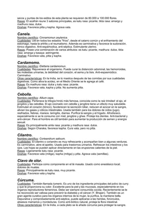 secos y puntas de los estilos de esta planta se requieren de 80.000 a 100.000 flores.
Rasas: El azafrán reune 3 sabores principales, es katu rasa: picante, tikta rasa: amargo y
madhura rasa, dulce.
Doshas: Favorece pitta y kapha. Agrava vata.
Canela.
Nombre científico: Cinnamomun zeylanica.
Cualidades: Util en todos los estados "fríos", desde el catarro común y el enfriamiento del
estomago, hasta la artritis y el reumatismo. Además es carminativa y favorece la sudoración,
tónico digestivo. Anti-espámodica, anti-séptica. Estimulante uterino.
Rasas: Posee una combinación de varios atributos: es katu: picante, madhura: dulce, tikta
rasa: amarga y kasaya: astringente.
Doshas: Favorece vata, pitta y kapha.
Cardamomo.
Nombre científico: Elettaria cardamomun.
Cualidades: Rejuvenece el organismo. Puede curar la distención adominal, las hemorroides,
las molestias urinarias, la debilidad del corazón, el asma y la tisis. Anti-espasmódico.
Caminativo
Otras características: En la India, se lo mastica después de las comidas por sus cualidades
digestivas. Como aliva la acidez, en el Medio Oriente se le agrega al café.
Rasas: Es madhura rasa: dulce y katu rasa: picante.
Doshas: Favorece vata, kapha y pitta. No aumenta pitta.
Cebolla.
Nombre científico: Allium cepa.
Cualidades: Pertenece la trilogía hindú más famosa, conocida como la raiz trinidad: el ajo, el
jengibre y las cebollas. El ajo cocinado con cebolla y jengibre tiene un efecto muy saludable.
Estimulan el corazón (tónico), favolerecen la secreción biliar, reducen el azúcar en la sangre,
alivian los gases y cólicos intestinales. Usada también para los dolores de oídos (jugo),
resfriados, fiebres, mareos. laringitis, diarrea. Purifica la sangre y el hígado. Afrodisíaco,
especialmente si se le consume con miel, jengibre y ghee. Proteje los dientes. Anti-bacterial y
anti-cáncer. Para el hombre es útil también para aumentar la producción de semen y energía
sexual.
Rasas: Es principalmente amla rasa: picante y madhura rasa: dulce.
Doshas: Según Charaka, favorece kapha. Cura vata, pero no pitta.
Cilantro.
Nombre científico: Corieandrum sativum.
Cualidades: El cilantro o coriandro es muy refrescante y acompañan bien a algunas verduras.
Es carminativo. abre el apetito. Usado para trastornos urinarios. Refrescan los intestinos y los
ojos. Las hojas se pueden aplicar directamente en las erupsiones calientes de la piel.
Rasas: Ligeramente katu rasa: picante.
Doshas: Favorece vata (mitiga), kapha (mitiga) y pitta. Agrava vata (semillas).
Clavo de olor.
Cualidades: Participa como componente en el té masala. Usado como anestésico local;
dolores de muelas.
Rasas: Principalmente es katu rasa, muy picante.
Doshas: Favorece vata y kapha.
Cúrcuma.
Cualidades: También llamada tumeric. Es uno de los ingrediente principales del polvo de curry
y que le proporciona su color. Excelente para la piel y las mucosas, especialemente en los
órganos reproductores femeninos. Debe ser siempre consumida cocida. Recientemente se le
ha reconocido ser valiosa para prevenir la diabetes y el cáncer (Y. Bhajan). También es un
gran agente curativo para los órganos internos de la mujer, la purifica, la mantiene bella.
Depurativa y comprobadamente anti-séptica, puede aplicarse a las heridas, forúnculos,
absesos mamarios y mordeduras. Como anti-biótico natural, proteje la flora intestinal.
Otras características: En la India, a cada plato se le añade cúrcuma para proteger la sangre.
 