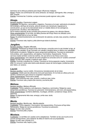 Asimismo se le atribuye poderes para dispar influencias malignas.
Rasas: Posee una combinación de varios atributos: es hasaya: astringente, tikta: amarga y
katu: picante.
Doshas: Favorece las 3 doshas, aunque enexceso puede agravar vata y pitta.
Hinojo.
Nombre científico: Foeniculum vulgare.
Cualidades: Es aperitivo, carminativo y digestivo. Favorece a la mujer: estimula la circulación
de la sangre y del flujo de la leche, alivia la tensión pre menstrual y regularizar la
menstruación, ya que se ha demostrado tener un notable efecto en los estrógenos.
Expectorante. Diurética. Anti-inflamatoria.
Se le mastica después de las comidas para prevenir los gases y los cálculos biliares.
Otras características: En la India, los tallos jóvenes del hinojo fresco es utilizado como
verdura, al igual que en el sur de Italia.
Rasas: Es predominantemente una combinación de sabores, es katu rasa; picante y madhura
rasa: dulce
Doshas: Favorece vata, kapha y pitta (disminuye todas la doshas).
Jengibre.
Nombre científico: Zingiber officinalis.
Cualidades: Pertenece la trilogía hindú más famosa, conocida como la raiz trinidad: el ajo, el
jengibre y las cebollas. El ajo cocinado con cebolla y jengibre tiene un efecto muy saludable.
Estimulante circulatorio. Relaja los vasos sanguíneos perisféricos. Favorece la sudoración.
Anti-emética, anti- espasmódica, anti-séptica. Carminativa. Expectorante. Tónico
nervioso.Usado también contra los resfríos. Se usa tanto la raiz fresca como seca.
Otras características: Una cápsula de polvo jengibre es conocida como el "curativo universal".
Rasas: Es katu rasa: picante y madhura rasa: dulce.
Doshas: Controla y equilibra los 3 dohas. Favorece en forma especial a kapha. Incrementa
pitta; no consumir cando este dosha está elevado (casos de hemorragias, problemas de la
piel, fiebre, en verano).
Laurel.
Nombre científico: Laurus nobilis. Cinnamomun tamala(versión de la India).
Cualidades: Usado para las afecciones de la piel (psoriasis). En la India se utiliza junto con
canela y cardamomo para aliviar la congestión respiratoria.
Otras características: Prima de la canela.
Rasas: Tiene atributos katu rasa: picante y madhura rasa: dulce.
Doshas: Favorece vata y kapha (las reduce) y aumenta pitta.
Melissa.
Nombre científico: Melissa officinalis
Cualidades: Tónico sedante y anti-depresiva. Digestiva y carminativa. Relaja los vasos
sanguíneos perisféricos. Favorece la sudoración. Anti-bacteriana, anti-viral, anti-espasmódica.
Otras características: Contiene aldehidos, mucílagos, almidón, sunstancia marga, tanino,
saponina.
Rasas: Es ligeramente tikta rasa: amargo y amla rasa: ácido.
Doshas: Xx.
Menta.
Nombre científico: Mentha spp., Mentha piperita.
Cualidades: Tónico digestivo. Carminativa. Anti-espasmódica. Promueve el flujo biliar.
Refrescante. Relaja los nervios perisféricos. Favorece la sudoración.
Rasas: Es katu rasa: picante.
Doshas: Favorece pitta y kapha.
Mostaza.
Cualidades: La semillas son usadas como cataplasmas. También se las usa mucho en la
cocción de legumbres, para obstener de ellas el máximo de sus propiedades.
Rasas: Es katu rasa: picante (LV).
Doshas: Favorece vata, kapha y pitta.
 