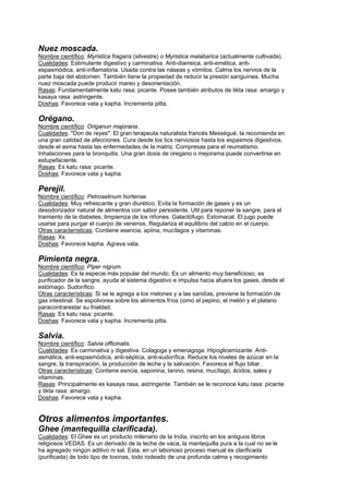 Nuez moscada.
Nombre científico: Myristica fragans (silvestre) o Myristica malabarica (actualmente cultivada).
Cualidades: Estimulante digestivo y carminativa. Anti-diarreica, anti-emética, anti-
espasmódica, anti-inflamatoria. Usada contra las náseas y vómitos. Calma los nervios de la
parte baja del abdomen. También tiene la propiedad de reducir la presión sanguínea. Mucha
nuez moscada puede producir mareo y desorientación.
Rasas: Fundamentalmente katu rasa: picante. Posee también atributos de tikta rasa: amargo y
kasaya rasa: astringente.
Doshas: Favorece vata y kapha. Incrementa pitta.
Orégano.
Nombre científico: Origanun majorana.
Cualidades: "Don de reyes". El gran terapeuta naturalista francés Mességué, la recomienda en
una gran catidad de afecciones. Cura desde los tics nerviosos hasta los espasmos digestivos,
desde el asma hasta las enfermedades de la matriz. Compresas para el reumatismo.
Inhalaciones para la bronquitis. Una gran dosis de oregano o mejorama puede convertirse en
estupefaciente.
Rasas: Es katu rasa: picante.
Doshas: Favorece vata y kapha.
Perejil.
Nombre científico: Petroselinum hortense.
Cualidades: Muy refrescante y gran diurético. Evita la formación de gases y es un
desodorizador natural de alimentos con sabor persistente. Util para reponer la sangre, para el
tramiento de la diabetes, limpiemza de los riñones. Galactófugo. Estomacal. El jugo puede
usarse para purgar el cuerpo de venenos. Regulariza el equilibrio del calcio en el cuerpo.
Otras características: Contiene esencia, apiina, mucílagos y vitaminas.
Rasas: Xx.
Doshas: Favorece kapha. Agrava vata.
Pimienta negra.
Nombre científico: Piper nigrum.
Cualidades: Es la especie más popular del mundo. Es un alimento muy beneficioso, es
purificador de la sangre, ayuda al sistema digestivo e impulsa hacia afuera los gases, desde el
estómago. Sudorífico.
Otras características: Si se le agrega a los melones y a las sandías, previene la formación de
gas intestinal. Se espolvorea sobre los alimentos fríos como el pepino, el melón y el platano
paracontrarestar su frialdad.
Rasas: Es katu rasa: picante.
Doshas: Favorece vata y kapha. Incrementa pitta.
Salvia.
Nombre científico: Salvia officinalis.
Cualidades: Es carminativa y digestiva. Colagoga y emenagoga. Hipoglicemizante. Anti-
asmática, anti-espasmódica, anti-séptica, anti-sudorífica. Reduce los niveles de azúcar en la
sangre, la transpiración, la producción de leche y la salivación. Favorece el flujo biliar.
Otras características: Contiene esncia, saponina, tanino, resina, mucílago, ácidos, sales y
vitaminas.
Rasas: Principalmente es kasaya rasa, astringente. También se le reconoce katu rasa: picante
y tikta rasa: amargo.
Doshas: Favorece vata y kapha.
Otros alimentos importantes.
Ghee (mantequilla clarificada).
Cualidades: El Ghee es un producto milenario de la India, inscrito en los antiguos libros
religiosos VEDAS. Es un derivado de la leche de vaca, la mantequilla pura a la cual no se le
ha agregado ningún aditivo ni sal. Esta, en un laborioso proceso manual es clarificada
(purificada) de todo tipo de toxinas, todo rodeado de una profunda calma y recogimiento
 