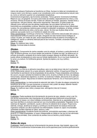 interior del artesano finalmente se transforma en Ghee. Aunque no debe ser considerado por
ninguna razón como fármaco, puede si ser considerado como una metamedicina natural, esto
es, como un alimento superior con propiedades terapéuticas.
Incrementa la longevidad y las funciones cerebrales. Tónico general. Incrementa la fertilidad.
Mejora la voz y la garganta. Es bueno para todas las edades, especialmente los niños y a los
ancianos. Elimina el exceso de bilis. Puede ser utilizado en heridas, abscesos, heridas leves y
quemaduras. Util para úlceras, afecciones respiratorias. Depurativo. El ghee puede ser
utilizado como vehículo para las plantas medicinales, las que deben hervirse en él, para
transmitirle sus propiedades curativas. Mientras más viejo el ghee produce mayor efectividad
curativa. Es una poderosa medicina para combatir la obesidad, la epilepsia, el vértigo, el dolor
de cabeza, afecciones de oidos y de los ojos, cáncer. Se dice que el ghee añejo es tan
poderoso que puede revivir a un hombre en estado de coma.
Otras características: Contribuye a formar los 7 dhatus o elementos estructurales del cuerpo y
especialmente fortifica la esencia sutil ojas, otorgando de esta manera fuerza biológica al
cuerpo. El ghee, por medio de ojas, actúa especialmente sobre el sistema inmunológico y la
inteligencia, siendo un alimento esencial para el ser humano. También, enciende el fuego
digestivo o agnis.
Rasas: Es madhura rasa, dulce.
Doshas: Controla todas la doshas.
Gluten.
Cualidades: Componente de ciertos cereales como la cebada, el centeno y particularmente el
trigo, de textura gomosa, en el que residen las proteínas. El gluten de trigo, se obtiene por un
proceso de lavado y amasado de la harina hasta conseguir separar el almidón del gluten. Se
puede utilizar el preparado en polvo que se hidrata rápidamente. Es un muy buen sustituto de
la carne y su textura. Es fortificante general. Aprieta los tejidos y es muy nutritivo.
Rasas: Xx.
Doshas: Xx.
Miel de abejas.
Cualidades: La miel es un alimento maravilloso, pero no se debe tomar más de 2 cucharadas
al día. Edulcorante natural. Es un gran alimento, altamente nutritivo. Al igual que el Ghee, la
miel facilitan la asimilación de las propiedades de las plantas. Posee propiedades anti-bióticas.
Se usa en una gran variedad de trastornos tales como, el asma, la fiebre de heno, las alergias,
hemorroides, desórdenes digestivos, la artritis, la esclerosis múltiple, afecciones de la piel y la
debilidad del corazón. Rejuvenece el sistema reproductor femenino. Es un fruto bueno para la
longevidad.
Otras características: La miel aumenta la retención del calcio. El polen de abejas comparte los
beneficios de la miel. Los que comienzan a consumir miel y polen de abeja, deberán hacerlo
gradualmente para verificar posible reacción alérgica.
Rasas: Es madhura rasa: dulce y kasaya rasa: astringente (más de 6 meses).
Doshas: Xx.
Miso.
Cualidades: Pasta resultante de la fermentación de granos de soja, cebada o arroz y sal. Es
uno de los componentes más importantes de la dieta japonesa tradicional consumiéndose
diariamente en sopas o en otras múltiples combinaciones. Además de su agradable sabor, lo
que hace del Miso un producto esencial son sus innumerables propiedades: Regulador de los
sistemas de digestión, asimilación, ayuda a eliminar el colesterol de la sangre. Proporciona,
además, energía, alcaliniza la sangre y contribuye a la eliminación de residuos tóxicos del
organismo evitando con ello la aparición de enfermedades. Existen en Japón innumerables
variedades de Miso distintas en sabor, textura y color.
Otras características: Excelente fuente de proteínas, aminoácidos esenciales y vitaminas del
grupo B 12. Estas propiedades, lo hacen indispensable en dietas en las que se han eliminado
las proteínas animales. Gran contenido de aceites ricos en lecitina y ácido linoleico.
Rasas: Xx.
Doshas: Xx.
Salsa de soya.
Cualidades: Salsa producida por la fermentación de granos de soja, trigo tostado, agua y sal.
Es uno de los condimentos fundamentales de la cocina japonesa pues combina perfectamente
 