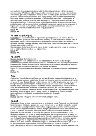 con cualquier alimento potenciando su sabor. Existen dos variedades : el normal, usado
comúnmente y el "light", de sabor muy parecido, aunque más suave en color y consistencia,
conveniente, por tanto, si no deseas alterar el color en ciertos platos. La combinación de las
proteínas y aminoácidos procedentes de la soja y del trigo, hace que sea un producto muy
importante para el organismo. Contiene los 12 aminoácidos esenciales. Contribuye en la
absorción de las proteínas ingeridas en la alimentación. Proporciona energía. Ayuda a la
eliminación de tóxicos y microorganismos perjudiciales de ciertos alimentos. Como en todo
producto rico en sal, conviene moderar su utilización, un exceso supondría una carga para el
hígado y los riñones. Nunca añadas sal a los platos condimentados con esta salsa. Se
conserva a temperatura ambiente incluso después de abierto.
Rasas: Xx.
Doshas: Xx.
Té masala (té yogui).
Cualidades: Es una combinación de ingredientes que se potencian a sí mismos. Es una
bebida deliciosa. que actúa como estimulante general y es un buen sustituto del café o del té
negro fuerte. Repara los daños provocados en el sistema nervioso por el uso de drogas y
fármacos. También mejora la memoria, es anti-depresivo y es preventivo de las afecciones del
sistema respiratorios y resfríos.
Componentes: Contiene cardamomo, clavos de olor, jengibre, pimienta negra, té negro y su
uso es recomendable mezclarlo con algo de leche.
Rasas: Xx.
Doshas: Xx
Té verde.
Nombre científico: Camelia sinensis.
Cualidades: Hoy se le está conociendo por todo occidente. A diferencia del té negro
(fermentado) no posee sus contraindicaciones. Es bebida estimulante. Usada para prevenir las
caries dentales. Contra las picaduras de insecto (colocar las hojitas húmedas sobre la lesión)
Anti-bacteriano, anti-oxidante y anti-tumoral. Reduce el colesterol.
Rasas: Principalmente es una combinación de sabores, es tikta rasa: amargo y madhura rasa:
dulce.
Doshas: Xx.
Tofu.
Cualidades: También llamado el "queso de la soya". Proteína vegetal obtenida a partir de la
soja. Se elabora haciendo cuajar leche de soja, por lo que se le conoce también con el nombre
de queso de soja. De color blanco, no tiene apenas olor ni sabor propios, sino que toma el de
los ingredientes que lo acompañan. Esta cualidad hace que pueda usarse en multitud de
recetas, dulces o saladas y cocinarse de infinitas formas. Se comercializa fresco envasado al
vacío, en envase de vidrio, macerado, con hierbas, ahumado, etc. Una vez abierto, se
conserva en el frigorífico, hasta una semana, sumergido en agua y renovándola todos los días,
lávalo bajo el grifo antes de usarlo y si está pasado, te darás cuenta. Puedes también
encontrarlo seco y rehidratarlo remojándolo en agua antes de usarlo.
Rasas: Xx.
Doshas: Equilibra vata y pitta y moderadamente bueno para kapha.
Yogurt.
Cualidades: Ocupa un lugar muy importante en la dieta ayurvédica. Reduce la putrefacción de
los alimentos en el intestino grueso, que según el Ayurveda es una de las principales causas
de enfermedad y vejez prematura. Incrementa el fuego digestivo, agni. Es también un anti-
biótico natural, especialmente hacia amebas, hongos y bacterias virulentas como streptococus
y tifus. El Ayurveda recomineda consumirlo fresco y mezclado con otros alimentos. No
consumirlo en días muy fríos, ni de noche. No consumir el yogurt industrializado. Es un
alimento predigerido, por lo que su beneficiosa bacteria (Lacotobacilusbulgaris), el yogurt es
asimilado por el cuerpo más rápido que la leche. También, este alimento produce ácido láctico
que destruye la bacteria causante de la putrefacción de los alimentos en el intestino grueso, y
que constituye una de las principales fuentes de afecciones y envejecimiento. El yogurt
también le da la las bacterias intestinales amigas, su alimento favorito: la lactosa, por lo que es
su gran potenciador, especialmente cuando son dañadas por fármacos y drogas.
Otras características: Es muy rico en proteínas, minerales, enzimas y vitaminas, incluyendo la
 