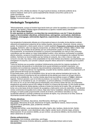 vitaminas D y B12, difíciles de obtener. El yogurt aporta la lactosa, el alimento preferido de la
bacteria intestinal, razón por lo cual es especialmente indicado consumirlo cuando se ha
usado anti-bióticos.
Rasas: Es amla rasa, ácido.
Doshas: Incrementa kapha, y pitta. Controla vata.
Herbología Terapéutica
"Afortunadamente, aunque el hombre haya hecho tanto por volver las espaldas a la naturaleza e incluso
destruirla, las hierbas y árboles siguen brindándonos su aporte a nuestra salud y bienestar"
Dr. Q.F. Silvio Rozzi Sachetti
En este apartado se clasifican y se describen las características y uso de 11 tipos de plantas
según su funcionalidad: alterativas, antihelmínticas, astringentes, carminativas, diaforéticas,
diuréticas, emenagogas, estimulantes digestivas, expectorantes, laxantes, tónicas amargas y
nutritivas.
Una terapéutica fundamental utilizada por el Ayurveda se basa en el empleo de las plantas curativas,
utilizando principalmente la alquimia de los medios líquidos, decocciones, infusiones, tinturas, polvos y
pastas. Su preparación y dosis puede verse en nuestro apartado Preparación y Aplicación de las Hierbas
Curativas. Asimismo, salvo con algunas excepciones, se utilizan las hojas, cortezas, tallos y raices, más
que los frutos y las semillas de las plantas que son profusamente usadas en la dieta cotidiana.
Frecuentemente, se recomienda acompañar su consumo acompañadas con miel y/o miel, productos
maravillosos que les realzan su mayor potencialidad curativa, como asimismo contrarestan su posibles
efectos adversos, aunque en la prácticamente inocuos y nunca de la envergadura de cualquier fármaco
sintético. Asimismo es recomendable usar las hierbas en conjunto, dos o tres o más es mejor que
consumir una sóla, hay rasas y otras propiedades en las otras hierbas secundarias o acompañantes que
sinergetizan el conjunto y aún preveen cualquier pequeño efecto adocional no deseable que se pudiere
presentar.
Todos los factores que se puedan considerar holísticamente producirán los mejores resultados. El
convencimiento del paciente en la efectividad de la ayuda herbolaria es también importante. Los
resultados de la sunstancias rasayanas (rejuvenecedoras) preparadas por los especialistas tibetanos
reconocen 3 niveles de potencia: los ingredientes, el poder de los mantras usados en su preparación y el
poder personal del monje que las preparó.
El Ayurveda posee, junto con la herbolaria china, tal vez la más extensa herbolaria del mundo. Sin
embargo reconoce la importancia del uso preferente de las plantas que crecen en el lugar donde la
persona se ha establecida. Así, muchas recetas alquímicas ayurvédicas ocupan el Tulasi o albahaca
sagrada, Ocimum sanctum, que en la India se produce y se cosecha, no se trasgrede el concepto
ayurvédico su en Occidente se use, en reemplazo, su prima la albahaca, el Ocimum basilicus.
Así como se vió, el uso de la dieta para la embarazada y los primeros meses del niño, los preparados
terapéuticos ayurvédicos para el niño reflejan la actitud no invasiva del Ayurveda. El niño puede también
recibir los beneficios de ciertas plantas curativas a través de la leche de la madre. Ella, por ejemplo,
tomar una a dos tazas al día de indusión de eucaplytus y darle pecho como de costumbre, lo que aliviará
ciertas condiciones bronquiales de la criatura. Bajo esta misma modalidad, utilizando plantas o alimentos
amargos, la madre puede proporcionarle a través de la leche, anti-bióticos naturales a su hujo,
ayudándole además a controlar problemas de excesos de kapha, muy comunes en la niñez. Estos se
recomienda durante resfríos, fiebres e infecciones.
Plantas alterativas.
Propiedades: Anti-bióticas, depurativas, desinflamantes, febrífugas, vermífugas.
Uso común: Afecciones de la piel, desintoxicar el hígado, desinflamar úlceras, reducir tumores,
regulación de las glándulas, gripe, problemas venéreos.
Uso ayurvédico:
1.Plantas que enfrían, curan desórdenes tipo pitta y kapha: aloe, bardana, diente de león, llantén.
2.Plantas que calientan, curan desórdenes vata y kapha: canela, laurel, pimienta negra, pimiento.
Observaciones: El uso excesivo debilita, ya que contrae. Las personas débiles y las de presión baja
deben abstenerse de usarlas.
Plantas antihelmínticas.
Propiedades: Anti-micóticas, actericidas, vermífugas.
Uso común: Infecciones (Cándica albicans), parásitos intestinales.Actúan sobre el ama.
Uso ayurvédico:
 