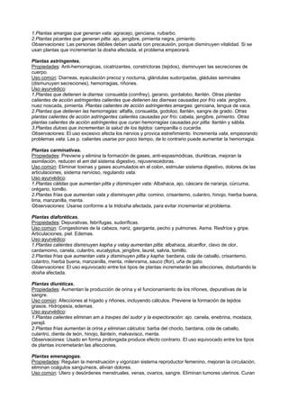 1.Plantas amargas que generan vata: agracejo, genciana, ruibarbo.
2.Plantas picantes que generan pitta: ajo, jengibre, pimienta negra, pimiento.
Observaciones: Las personas débiles deben usarla con precausión, porque disminuyen vitalidad. Si se
usan plantas que incrementan la dosha afectada, el problema empeorará.
Plantas astringentes.
Propiedades: Anti-hemorragicas, cicatrizantes, constrictoras (tejidos), disminuyen las secreciones de
cuerpo.
Uso común: Diarreas, eyaculación precoz y nocturna, glándulas sudorípadas, gládulas seminales
(dismunuyen secreciones), hemorragias, riñones.
Uso ayurvédico:
1.Plantas que detienen la diarrea: consuelda (comfrey), geranio, gordalobo, llantén. Otras plantas
calientes de acción astringentes calientes que detienen las diarreas causadas por frío vata: jengibre,
nuez noscada, pimienta. Plantas calientes de acción astringentes amargas: genciana, lengua de vaca.
2.Plantas que detienen las hemorragias: alfalfa, consuelda, godoloo, llantén, sangre de grado. Otras
plantas calientes de acción astringentes calientes causadas por frío: cabela, jengibre, pimiento. Otras
plantas calientes de acción astringentes que curan hemorragias causadas por pitta: llantén y sábila.
3.Plantas dulces que incrementan la salud de los tejidos: campanilla o cucarda.
Observaciones: El uso excesivo afecta los nervios y provica estreñimiento. Incrementa vata, empeorando
problemas vata. Las p. calientes usarse por poco tiempo, de lo contrario puede aumentar la hemorragia.
Plantas carminativas.
Propiedades: Previene y elimina la formación de gases, anti-espasmódicas, diuréticas, mejoran la
asimilación, reducen el am del sistema digestivo, rejuvenecedoras.
Uso común: Eliminar toxinas y gases acumulados en el colon, estmular sistema digestivo, dolores de las
articulaciones, sistema nervioso, regulando vata.
Uso ayurvédico:
1.Plantas cálidas que aumentan pitta y disminuyen vata: Albahaca, ajo, cáscara de naranja, cúrcuma,
orégano, tomillo.
2.Plantas frías que aumentan vata y disminuyen pitta: comino, crisantemo, culantro, hinojo, hierba buena,
lima, manzanilla, menta.
Observaciones: Usarse conforme a la tridosha afectada, para evitar incrementar el problema.
Plantas diaforéticas.
Propiedades: Depurativas, febrífugas, sudoríficas.
Uso común: Congestiones de la cabeza, nariz, gasrganta, pecho y pulmones. Asma. Resfríos y gripe.
Articulaciones, piel. Edemas.
Uso ayurvédico:
1.Plantas calientes disminuyen kapha y vatay aumentan pitta: albahaca, alcanflor, clavo de olor,
cardamomo, canela, culantro, eucalyptus, jengibre, laurel, salvia, tomillo.
2.Plantas frías que aumentan vata y disminuyen pitta y kapha: bardana, cola de caballo, crisantemo,
culantro, hierba buena, manzanilla, menta, milenrama, sauco (flor), uña de gato.
Observaciones: El uso equivocado entre los tipos de plantas incremetarán las afecciones, disturbando la
dosha afectada.
Plantas diuréticas.
Propiedades: Aumentan la producción de orina y el funcionamiento de los riñones, depurativas de la
sangre.
Uso común: Afecciones al hígado y riñones, incluyendo cálculos. Previene la formación de tejidos
grasos. Hidropesía, edemas.
Uso ayurvédico:
1.Plantas calientes eliminan am a travpes del sudor y la expectoración: ajo. canela, enebrina, mostaza,
perejil.
2.Plantas frías aumentan la orina y eliminan cálculos: barba del choclo, bardana, cola de caballo,
culantro, diente de león, hinojo, llanteín, malvavisco, menta.
Observaciones: Usado en forma prolongada produce efecto contrario. El uso equivocado entre los tipos
de plantas incremetarán las afecciones.
Plantas emenagogas.
Propiedades: Regulan la menstruación y vigorizan sistema reproductor femenino, mejoran la circulación,
eliminan coágulos sanguíneos, alivian dolores.
Uso común: Utero y desórdenes menstruales, venas, ovarios, sangre. Eliminan tumores uterinos. Curan
 