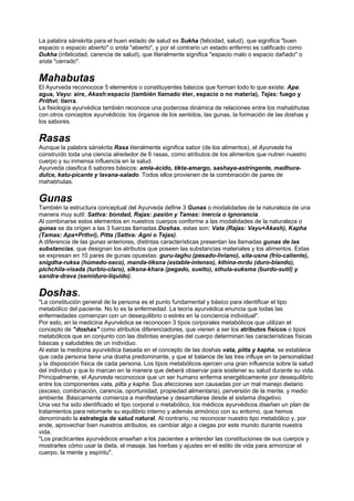 La palabra sánskrita para el buen estado de salud es Sukha (felicidad, salud), que significa "buen
espacio o espacio abierto" o srota "abierto", y por el contrario un estado enfermo es calificado como
Dukha (infelicidad, carencia de salud), que literalmente significa "espacio malo o espacio dañado" o
srota "cerrado".
Mahabutas
El Ayurveda reconococe 5 elementos o constituyentes básicos que forman todo lo que existe: Apa:
agua, Vayu: aire, Akash:espacio (también llamado éter, espacio o no materia), Tejas: fuego y
Prithvi: tierra.
La fisiología ayurvédica también reconoce una poderosa dinámica de relaciones entre los mahabhutas
con otros conceptos ayurvédicos: los órganos de los sentidos, las gunas, la formación de las doshas y
los sabores.
Rasas
Aunque la palabra sánskrita Rasa literalmente significa sabor (de los alimentos), el Ayurveda ha
construído toda una ciencia alrededor de 6 rasas, como atributos de los alimentos que nutren nuestro
cuerpo y su inmensa influencia en la salud.
Ayurveda clasifica 6 sabores básicos: amla-ácido, tikta-amargo, sashaya-astringente, madhura-
dulce, katu-picante y lavana-salado. Todos ellos provienen de la combinación de pares de
mahabhutas.
Gunas
También la estructura conceptual del Ayurveda define 3 Gunas o modalidades de la naturaleza de una
manera muy sutil: Sattva: bondad, Rajas: pasión y Tamas: inercia o ignorancia.
Al combinarse estos elementos en nuestros cuerpos conforme a las modalidades de la naturaleza o
gunas se da origen a las 3 fuerzas llamadas Doshas, estas son: Vata (Rajas: Vayu+Akash), Kapha
(Tamas: Apa+Prthvi), Pitta (Sattva: Agni o Tejas).
A diferencia de las gunas anteriores, distintas características presentan las llamadas gunas de las
substancias, que designan los atributos que poseen las substancias materiales y los alimentos. Estas
se expresan en 10 pares de gunas opuestas: guru-taghu (pesado-liviano), sita-usna (frío-caliente),
snigdha-ruksa (húmedo-seco), manda-tiksna (estable-intenso), kthina-mrdu (duro-blando),
pichchila-visada (turbio-claro), slksna-khara (pegado, suelto), sthula-suksma (burdo-sutil) y
sandra-drava (semiduro-líquido).
Doshas.
"La constitución general de la persona es el punto fundamental y básico para identificar el tipo
metabólico del paciente. No lo es la enfermedad. La teoría ayurvédica enuncia que todas las
enfermedades comienzan con un desequilibrio o estrés en la conciencia individual".
Por esto, en la medicina Ayurvédica se reconocen 3 tipos corporales metabólicos que utilizan el
concepto de "doshas" como atributos diferenciadores, que vienen a ser los atributos físicos o tipos
metabólicos que en conjunto con las distintas energías del cuerpo determinan las características físicas
básicas y saludables de un individuo.
Al estar la medicina ayurvédica basada en el concepto de las doshas vata, pitta y kapha, se establece
que cada persona tiene una dosha predominante, y que el balance de las tres influye en la personalidad
y la disposición física de cada persona. Los tipos metabólicos ejercen una gran influencia sobre la salud
del individuo y que lo marcan en la manera que deberá observar para sostener su salud durante su vida.
Principalmente, el Ayurveda reconococe que un ser humano enferma energéticamente por desequilibrio
entre los componentes vata, pitta y kapha. Sus afecciones son causadas por un mal manejo dietario
(exceso, combinación, carencia, oportunidad, propiedad alimentaria), perversión de la mente, y medio
ambiente. Básicamente comienza a manifestarse y desarrollarse desde el sistema disgetivo.
Una vez ha sido identificado el tipo corporal o metabólico, los médicos ayurvédicos diseñan un plan de
tratamientos para retornarle su equilibrio interno y además armónico con su entorno, que hemos
denominado la estrategia de salud natural. Al contrario, no reconocer nuestro tipo metabólico y, por
ende, aprovechar bien nuestros atributos, es cambiar algo a ciegas por este mundo durante nuestra
vida.
"Los practicantes ayurvédicos enseñan a los pacientes a entender las constituciones de sus cuerpos y
mostrarles cómo usar la dieta, el masaje, las hierbas y ajustes en el estilo de vida para armonizar el
cuerpo, la mente y espíritu".
 