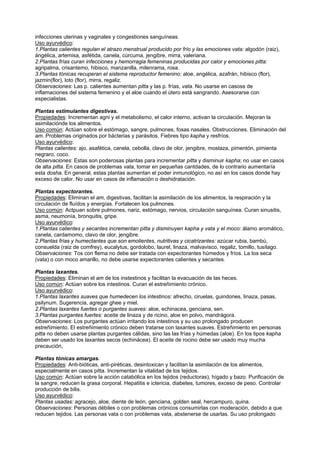 infecciones uterinas y vaginales y congestiones sanguíneas.
Uso ayurvédico:
1.Plantas calientes regulan el atrazo menstrual producido por frío y las emociones vata: algodón (raiz),
ángélica, artemisa, asfétida, canela, cúrcuma, jengibre, mirra, valeriana.
2.Plantas frías curan infecciones y hemorragia femeninas producidas por calor y emociones pitta:
agripalma, crisantemo, hibisco, manzanilla, milenrama, rosa.
3.Plantas tónicas recuperan el sistema reproductor femenino: aloe, angélica, azafrán, hibisco (flor),
jazmin(flor), loto (flor), mirra, regaliz.
Observaciones: Las p. calientes aumentan pitta y las p. frías, vata. No usarse en casoss de
inflamaciones del sistema femenino y el aloe cuando el útero está sangrando. Asesorarse con
especialistas.
Plantas estimulantes digestivas.
Propiedades: Incrementan agni y el metabolismo, el calor interno, activan la circulación. Mejoran la
asimilaciónde los alimentos.
Uso común: Actúan sobre el estómago, sangre, pulmones, fosas nasales. Obstrucciones. Eliminación del
am. Problemas originados por bácterias y parásitos. Fiebres tipo kapha y resfríos.
Uso ayurvédico:
Plantas calientes: ajo, asafética, canela, cebolla, clavo de olor, jengibre, mostaza, pimentón, pimienta
negraro, coco.
Observaciones: Estas son poderosas plantas para incrementar pitta y disminuir kapha; no usar en casos
de alta pitta. En casos de problemas vata, tomar en pequeñas cantdades, de lo contrario aumentaría
esta dosha. En general, estas plantas aumentan el poder inmunológico, no así en los casos donde hay
exceso de calor. No usar en casos de inflamación o deshidratación.
Plantas expectorantes.
Propiedades: Eliminan el am, digestivas, facilitan la asimilación de los alimentos, la respiración y la
circulación de fluídos y energías. Fortalecen los pulmones.
Uso común: Actpuan sobre pulmones, nariz, estómago, nervios, circulación sanguínea. Curan sinusitis,
asma, neumonía, bronquitis, gripe.
Uso ayurvédico:
1.Plantas calientes y secantes incrementan pitta y disminuyen kapha y vata y el moco: álamo aromático,
canela, cardamomo, clavo de olor, jengibre.
2.Plantas frías y humectantes que son emolientes, nutritivas y cicatrizantes: azúcar rubia, bambú,
consuelda (raiz de comfrey), eucalytus, gordolobo, laurel, linaza, malvavisco, regaliz, tomillo, tusílago.
Observaciones: Tos con flema no debe ser tratada con expectorantes húmedos y fríos. La tos seca
(vata) o con moco amarillo, no debe usarse expectorantes calientes y secantes.
Plantas laxantes.
Propiedades: Eliminan el am de los instestinos y facilitan la evacuación de las heces.
Uso común: Actúan sobre los intestinos. Curan el estreñimiento crónico.
Uso ayurvédico:
1.Plantas laxantes suaves que humedecen los intestinos: afrecho, ciruelas, guindones, linaza, pasas,
psilynum. Sugerencia, agregar ghee y miel.
2.Plantas laxantes fuertes o purgantes suaves: aloe, echinacea, genciana, sen.
3.Plantas purgantes fuertes: aceite de linaza y de ricino, aloe en polvo, mandrágora.
Observaciones: Los purgantes actúan irritando los intestinos y su uso prolongado producen
estreñimiento. El estreñimiento crónico deben tratarse con laxantes suaves. Estreñimiento en personas
pitta no deben usarse plantas purgantes cálidas, sino las las frías y húmedas (aloe). En los tipos kapha
deben ser usado los laxantes secos (echinácea). El aceite de rocino debe ser usado muy mucha
precaución,
Plantas tónicas amargas.
Propiedades: Anti-bióticas, anti-piréticas, desintoxican y facilitan la asimilación de los alimentos,
especialmente en casos pitta. Incrementan la vitalidad de los tejidos.
Uso común: Actúan sobre la acción catabólica en los tejidos (reductoras), hígado y bazo. Purificación de
la sangre, reducen la grasa corporal. Hepatitis e ictericia, diabetes, tumores, exceso de peso. Controlar
producción de bilis.
Uso ayurvédico:
Plantas usadas: agracejo, aloe, diente de león, genciana, golden seal, hercampuro, quina.
Observaciones: Personas débiles o con problemas crónicos consumirlas con moderación, debido a que
reducen tejidos. Las personas vata o con problemas vata, abstenerse de usarlas. Su uso prolongado
 