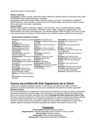 disminuye energía y reduce tejidos.
Plantas nutritivas.
Propiedades: Nutren el cuerpo, aumentan el peso, forlacen los órganos internos. Disminuyen vata y pitta
e incrementan kapha (salvo el ginseng y el ajonjolí).
Uso común: Actúan sobre fluidos vitales, músculos, sangre, grasa, piel. Convalecencia y debilidad.
Curan la tensión y dolor muscular y la disminución de los fuidos vitales, como la leche materna, semen.
Alivian afecciones nerviosas y respiratorias.
Uso ayurvédico:
Plantas usadas: ajonjolí, almendras, angélica, caña de azúcar, coco, consuelda (comfrey), dátiles,
ginseng, higos, linaza, loto (semillas), malvavisco, pasas, regaliz. Sugerencia, agregar ghee y miel.
Observaciones: No poseen contraindicación. Son plantas pesadas y difícil de digerir, por lo que se suele
usar conjuntamente con jengibre. Personas kapha o con problemas kapha usarlas con preocupación.
Nomenclatura terapéutica natural:
Afrodisiaco: Excitante del apetito
sexual.
Alterativo: Xx.
Analgésico: Alivia el dolor.
Anti-diabético: Combate la
diabetes (hipoglicemiante).
Anti-flogístico: Contra las
inflamaciones.
Anti-helmíntico: Contra los
parásitos intestinales.
Anti-parasitario: Vermífugo, anti-
hemítico.
Anti-pirético: Contra la fiebre.
Anti-reumática: Alivia dolores del
reumatismo.
Anti-séptico: Impine desarrollo
de bacterias.
Anti-tusígeno: Alivia la tos.
Astringente: Descongestiona
tejidos inflamados. Aprieta.
Béquico: Anti-tusivo. Combate la
tos.
Carminativo: Favorece expulsión
de gases.
Catpartico: Purgante suave.
Colagogo: Favorece la evacuación
de la bilis.
Depurativo: Limpia la sangre de
toxinas.
Diaforético: Causa sudoración.
Diurético: Aumenta secreción de
orina.
Emenagogo: Estimula la
menstruación.
Emético: Favorece el vómito.
Emoliente: Ablandativo.
Empético: Xx.
Estíptico. Astringente.
Expectorante: Mucolítico.
Febrífugo: Que disminuye la fiebre.
Galactagogo: Favorece la
secreción láctea.
Hemostático: Aminora la hemorragia.
Hipnótico: Que induce sueño.
Somnífero.
Hipotensora: Que baja la tensión
arterial.
Micótico: Anti-hongos.
Mucolítico: Favorece eliminación del
moco respiratorio.
Purgante: Que sirve para evacuar el
vientre.
Revulsivo: Que inflama la piel.
Rubefaciente: Que enrojece la piel.
Sedante: Seda o isminuye alguna
función.
Somnífero: Que induce sueño.
Hipnótico.
Sudorífico: Estimula sudor corporal.
Vermífugo: Eliminante de vermes o
gusanos parásitos intestinales.
Vulnerario: Cicatrizante de heridas.
Cocina Ayurvédica=El Arte Vegetariano de la Salud
"Siento que el progreso espiritual requiere, en cierto punto, que dejemos de matar a nuestros
hermanos, las criaturas del Señor, tan solo para la satisfacción de nuestras demandas corporales"
Mahatma Gandhi
Es de mucha satisfacción complementar nuestro texto de la Nutrición Ayurveda con algunos preparados
alimenticios altamente muy nutricionales y que también son muy sabrosos. Ellos están dirigidos para
servir como la base del diseño ayurvédico de nuestra Estrategia de Salud Integral para toda la Vida.
De esto su suprema importancia. A continuación encontraremos, algunas recetas para todas las doshas,
otras para doshas específicas, otras dirigidas especialmente -aunque no exclusivamente- para el
hombre, la mujer y el niño, otras culinarias curativas de mucha utlidad y finalmente se enseña como
preparar algunos importantes alimentos especiales que deberán acompañarnos toda la vida.
Contenido
Primera parte: Alimentos para las doshas.
Segunda parte: Alimentos especiales para el hombre, la mujer y el niño.
Tercera parte: Culinaria curativa.
Cuarta parte: Otras recetas vegetarianas.
Quinta parte: Preparación de alimentos estratégicos.
 