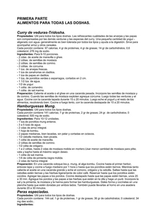 PRIMERA PARTE
ALIMENTOS PARA TODAS LAS DOSHAS.
Curry de veduras-Tridosha.
Propiedades: Util para todos los tipos doshas. Las refrescantes cualidades de las arverjas y las papas
son compensadas por las demás verduras y las especias del curry. Una pequeña cantidad de yogur -
aligerado con agua- generalmente es bien tolerada por todos los tipos y ayuda a la digestión. Sirve para
acompañar arroz y otros cereales.
Cada porción contiene: 97 calorías; 4 gr de proteínas; 4 gr de grasas; 14 gr de carbohidratos; 0,6
colesterol; 276 mg de sodio.
Ingredientes: Para 9-10 porciones.
- 2 cdas. de aceite de maravilla o ghee.
- 2 cditas. de semillas de mostaza
- 2 cditas. de semillas de comino.
- 2 cditas. de cúrcuma.
- 1 tza. de arvejas frescas.
- 1 tza de zanahorias en daditos.
- 1 tza de papas en daditos.
- 1 tza, de porotitos verdes o esparragos, cortados en 2 cm.
- 1 1/2 tza. de agua.
- 1/2 de yogur.
- 1 cdita. de coriandro.
- 1 cdita. de sal marina.
Preparación: Caliente el aceite o el ghee en una cacerola pesada. Incorpore las semillas de mostaza y
de comino. Cuando las semillas de mostaza exploten agreque cúrcuma. Luego todas las verduras y el
agua. Cocine con la cacerola tapada durante 15 o 20 minutos. Luego eche el yogurt y el resto de los
alimentos, revolviendo bien. Cocine a fuego lento, con la cacerola destapada de 15 a 20 minutos.
Hamburguesas Mung.
Propiedades: Util para todos los tipos doshas.
Cada porción contiene 141 calorías; 7 gr de proteínas; 2 gr de grasas; 24 gr. de carbohidratos; 0
colesterol; 500 mg de sodio.
Ingredientes: Para 10-12 unidades.
- 1 tza.de porotitos mung enteros.
- 3 a 5 tzas de agua.
- 2 cdas de arroz integral.
- 1 hoja de kombu.
- 2 papas medianas, bien lavadas, sin pelar y cortadas en octavos.
- 1/2 cebolla mediana, bien picada.
- 1 cdita de aceite de maravilla.
- 2 cditas de semillas de comino.
- 1/2 cdita de orégano.
- 1 a 2 cditas, hasta 2 cdas de mostaza molida en mortero.Usar menor cantidad de mostaza para pitta;
vata y kapha hasta el máximo según deseo.
- 1 cdita de sal marina.
- 1/4 de cdita de pimienta negra molida.
- 2 cdas de harina integral.
Preparación: En una cacerola coloque los p. mung, el alga kombu. Cocine hasta el primer herbor,
entoces tape y cocine a fuego mediano por 1 hora o hasta que los porotitos estén tiernos. Mientras tanto
caliente el aceite en una cacerola grande y eche el comono, orégano y la cebolla. Saltee hasta que las
cebollas estén tiernas y las hierbas ligeramente de color café. Reservar hasta que los porotitos estén
cocidos. Agregar las papas a los porotos. Cocine destapado hasta que las papas estén tiernas, unos 20
a 30 min. Agregue los porotos y las papas a las hierbas que están en la olla y haga un puré. Incorpore la
sal y la pimienta, la mostaza y la harina para formar las hamburguesas. Deles forma y cocínelas en una
plancha hasta que estén doradas por ambos lados. También puede llevarlas al horno en una asadera
durante 20 a 30 minutos.
Peras especiadas.
Propiedades: Util para todos los tipos de doshas.
Cada porción contiene: 144 cal; 1 gr de proteínas; 1 gr de grasas; 36 gr de cabohidratos; 0 colesterol; 34
mg dee sodio..
Ingredientes:
 
