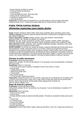 - 5 peras maduras, cortadas en cuartos.
- 1/2 taza de almibar de damascos.
- 1/4 tza de agua.
- 1 pizca de jengibre en polvo. Omitir para pitta.
- 3 clavos de olor. Omitir para pitta.
- 3 semillas de cardamomomo (1 vaina).
- 1 pizca de sal marina.
Preparación: Coloque todos los ingredientes en una olla mediana y cocine sin tapar sobre fuego
mediano durante 15 min, o hasta que las peras estén tiernas. Pueder servirse caliente o tibio.
PARA TIPOS KAPHA DOSHA.
Alimentos especiales para kapha dosha:
Frutas. Ciruelas, damascos, fresas, fresas, frutas secas, granadas, higos, manzanas, pasas, peras.
Hierbas y especias. En general, todas las especias favorecen a kapha dosha. El jengibre es el mejor
para mejorar la digestión.
Granos, legumbres y semillas. Cebada, centeno, maiz, trigo sarraceno. Frijol colorado,
garbanzos,habas, tofu. Semillas de calabaza, de maravilla.
Verduras. Ajo, apio, arvejas, berengenas, brocolis, brotes, bruselas, cebollas, coliflor, esparragos,
espinacas, lechuga, papas, rábanos, remolacha, repollo, vegetales de hojas verde, zanahorias, zetas.
Otros alimentos. Aceites: almendras, maiz, maravilla. Endulzantes naturales: remolacha y miel. Leche
desnatada, pequeñas cantidades de leche entera.
KAPHA CHURNA. Los churnas son mezclas de hierbas y especias diseñadas para formar parte de una
dieta equilibrada. Pueden usarse para cocinar o en la mesa. Cada churna proporciona de forma
equilibrada los seis sabores (salado, dulce, astringente, amargo, picante y ácido), que en el Ayurveda se
consideran un elemento fundamental para una alimentación sana y equilibrada. Te ayudarán a dejar tus
comidas deliciosas y equilibradas. Una mezcla picante de pimienta, jengibre, coriandro, cúrcuma, azúcar
moreno, sal y canela. Estimulará tu digestión. Convertirá tus platos simples en platos de "gourmet".
Porotos al estilo americano.
Propiedades: Receta para tipos kapha.
Cada porción contiene: 127 cal; 8 gr de proteínas; 0,7 gr de grasas; 24 gr de carbohidratos; 0 colesterol;
228 mg de sodio..
Ingredientes: Para 5 a 7 porciones.
- 1 1/2 tza de porotos secos, lavados y remojados 4 horas como mínimo (1 noche).
- 6 tzas de agua.
- 1 cebolla grande picada.
- 1 diete de ajo picado chico.
- 1 hoja de laurel.
- Sal y pimienta a gusto.
- 1 1/4 cda de polvo vegetal para sazonar.
Preparación: Coloque los porotos en una cacerola. Luego eche en una olla grande con la cebolla, el ajo
y el laurel y las 6 tzas de agua. Luego, hierva, luego cosine a fuego lento hasta que los porotos estén
blandos. Quite la hoja de laurel. Cuando estén cocidos agregue la sal, pimienta y el
polvo de sazonar. Mezcle y sirva.
Sopa de brócoli y girasol.
Propiedades: Util para tipo kapha dosha.
Cada porción contiene: 60 cal; 7 gr proteínas; 4 gr de grasas; 13 gr de carbohidratos; 0 colesterol; 167
mgr de sodio..
Ingredientes: Para 4 porciones.
- 4 tzas de brócoli, picado
- 2 tzas de agua.
- 1/4 tazas semillas crudas de girasol (maravilla) peladas. Trituradas en procesadora hasta que en polvo
fino.
- 1 cda de miso
- 2 a 3 dientes de ajo
- 2 puerros bien picados
- 1/2 cdita de orégano
- Pimienta negra al gusto
Preparación: Cocine a baño María, tapado, hasta que esté tierno, unos 5 min. Luego eche el brócolo en
 