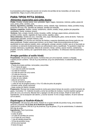 la procesadora junto el agua de cocción con el polvo de semillas de las maravillas y el resto de los
ingredientes. Haga un puré y listo para servir.
PARA TIPOS PITTA DOSHA.
Alimentos especiales para pitta dosha:
Frutas. Ciruelas, ciruelas secas, coco, granadas, higos, magos, manzanas, melones, paltas, pasas de
uvas, peras, piñas, sandías, uvas.
Granos, legumbres y semillas. Arroz blanco, avena, cebada, trigo. Garbanzos, habas, porotitos mung,
productos de soya, tofu. Semillas de calabaza, semillas de maravilla.
Hierbas y especias. Azafrán, canela, cardamomo, cilantro, eneldo, hinojo, jenjibre (en pequeñas
cantidades), menta, mostaza, tumeric.
Verduras. Apio, arvejas, bocolis, brotes, bruselas, coliflor, lechuga, papas dulces, pimienta dulce,
porotitos verdes, repollo, vegetales de hojas verdes, zapallos, zetas.
Otros alimentos. Aceites de coco, maravilla, oliva, soya. Mantequilla, ghee, crema de leche. Todos los
endulzantes naturales, excepto melasa y miel.
PITTA CHURNA. Los churnas son mezclas de hierbas y especias diseñadas para formar parte de una
dieta equilibrada. Pueden usarse para cocinar o en la mesa. Cada churna proporciona de forma
equilibrada los seis sabores (salado, dulce, astringente, amargo, picante y ácido), que en el Ayurveda se
consideran un elemento fundamental para una alimentación sana y equilibrada. Te ayudarán a dejar tus
comidas deliciosas y equilibradas. Mezcla de coriandro, hinojo, comino, azúcar moreno, cardamomo,
jengibre, cúrcuma, canela y sal. Ligeramente dulce y muy aromática. Te refrescara mientras estimula tu
paladar.
Arvejas partidas al estilo hindú.
Propiedades: Util para tipo pitta dosha. Combina bien con arroz basmati, centeno o chapatis.
Capada porción contiene: 138 cal; 8 gr de proteínas; 22 gr de carbohidratos; 0 colesterol; 283 mg de
sodio.
Ingredientes:
- 2 tazas de arvejas partidas, remocadas y escurridas.
- 8 a 11 tazas de agua
- 1 a 2 cdas de aceite de maravilla
- 1/2 cdita de mostaza
- 1/2 cdita de polvo de curry suave.
- 1/2 cdita de cúrcuma
- 2 cdas de jugo de limón.
- 2 cdas de coco rallado
- cdita de sal marina
- 1 1/2 de coriandro en polvo
- 1 cdita de raiz de jengibre picado o 1/4 a 1/2 cdita de polvo de jengibre
- Pimiento verde, picado (opcional)
- Hojas verdes de cilantro, picadas
Preparación: Remojar las arvejas durante la noche para reducir tiempo de cocción y evitar formación de
gases. Cocinarlas 1 hr. Calentar el aceite y echar las semillas de mostaza. Cuando exploten agregar el
polvo de curry y la cúrcuma. Mezclar bien y agregar a la olla con las arvejas. Añadir el resto de los
ingredientes, con la excepción del cilantro, y cocinar durante 15 min a fuego mediano. Al servir adornar
con el cilantro.
Espárragos al Azafrán-Kidachi.
Propiedades: Util para tipo pitta dosha. Kidashi es un guiso sencillo de porotos mung, arroz basmati,
verduras y especias. Es la base de la Nutrición ayurvédica.
Cada porción contiene: 248 cal; 8 gr de proteínas; 8 gr de grasas; 37 gr de carbohidratos; 0 colesterol;
543 mgr de sodio.
Ingredientes: Para 4 porciones.
- 1/8 de azafrán
- 2 cdas de ghee
- 1/2 cdita de semillas de comino
- 3 a 4 hojas de curry fresco
- 1 cda de cebolla picada fina
- 1/2 tza de porotitos mung
- 2/4 de arroz basmati
- 6 tazas de agua
 