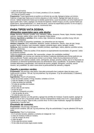 - 1 cdita de sal marina
- 500 gr de espárragos frescos ( 2 a 3 tzas), picados a 2,5 cm, lavados
- 1/4 cdita de comino molido
Preparación: Tostar ligeremente el azafrán en el fondo de una olla. Agregar el ghee y el comino.
Calentar a fuego bajo hasta que el comino adquiera un color marrón. Agregar las hojas de curry y
emover. Saltear lentamente hasta que la cebolla quede tierna. Lavar los porotos y el arroz hasta que el
agua quede clara. Colar y agregar a la mezcla de especias. Añadir el agua y la sal y cocinar hasta que
quede tierno, aproximadamente 1 hr. Antes de servir, cocinar los espárrados durante 15 min al vapor y
agregarlos al kidashi, junto con el comino, revolviendo bien.
PARA TIPOS VATA DOSHA.
Alimentos especiales para vata dosha:
Frutas. Bananas, cerezas, ciruelas, coco, damasco, dátiles, duraznos, fresas, higos, limones, mangos,
melores, naranjas, paltas, piñas, uvas. En general, frutas dulces.
Granos, legumbres y semillas. Arroz, avena, trigo. Garbanzos, lentejas, porotitos mung, tofu (en
pequeñas cantidades).
Todas las semillas en pequeñas cantidades. Las almendras son las mejores.
Hierbas y especias. Anís, asafoetida, albahaca, canela, cardamomo, cilantro, clavo de olor, hinojo,
jengibre, laurel, mostaza, nuez moscada, orégano, pimienta negra, salvia, tarragón, tomillo.
Verduras. Ajos (cocidos), beterragas, cebollas (cocidas), espárragos, nabos, pepinos, porotitos verves,
rábanos, zanahorias.
Otros alimentos. Todos los aceites. El de sésamo es especialmente recomendado. En general , todos
los productos lácteos.
Todos los endulzantes naturales. Sal, sasonantes, vinagre. [en cantidades medidas].
VATA CHURNA. Los churnas son mezclas de hierbas y especias diseñadas para formar parte de una
dieta equilibrada. Pueden usarse para cocinar o en la mesa. Cada churna proporciona de forma
equilibrada los seis sabores (salado, dulce, astringente, amargo, picante y ácido), que en el Ayurveda se
consideran un elemento fundamental para una alimentación sana y equilibrada. Te ayudarán a dejar tus
comidas deliciosas y equilibradas. Una mezcla de comino, jengibre, fenogreco, cúrcuma, azúcar
moreno, sal y asafétida. Su sabor suave tiene la particularidad de calmarte y relajarte.
Zapallo y porotos verdes.
Propiedades: Util para tipo vata dosha. Este plato acompaña bien cualquier clase de sopa y pan.
Cada porción contiene: 136 cal; 2 gr de proteínas; 8 gr de grasas; 15 gr de carbohidratos; 0 colesterol;
275 mgr de sodio.
Ingredientes: Para 6 a 8 porciones.
- 2 tzas de porotos verdes (1/4 kg), lavados, cortados a 2,5 cm.
- 3 tzas de zapallo (1/2 kg), picado
- 3 cdas de aceite de maravilla
- 1/2 cdita de semillas de mostaza
- 1 diente de ajo
- 2/4 de cdita de sal marina
- 1/2 tza de agua
- 2 cditas de corieandro en polvo
- 1 cda de jarabe de arroz
- 1/2 cdita de polvo de curry.
Preparación: Calentar una olla grande y agregar las semillas de mostaza. Cuando explote, agregar ek
diente de ajo en tero y los porotos verdes. Cocinar a temperatura media unos 5 min. Luego agregar el
zapallo, la sal y el agua. Tapar la olla y cocinar otros 15 min a calor moderado. Agregar los restantes
ingredientes y mezclar bien..
Ensalada de camotes.
Propiedades: Util para tipo vata dosha.
Cada porción contiene: 282 cal; 5 gr de proteínas; 49 gr de carbohidratos; 5 mg de colesterol; 95 mg de
sodio.
Ingredientes: Para 3 a 4 porciones.
- 3 a 4 camotes lavados, pelados y cortados en rodajas de 1 cm
- 2 cdas de mostaza molida en mortero.
- 1 cda de vinagre de arroz
- 2 cdas de agua
- 1/4 de cdita de comino molido
- 1/4 de cdita de pimineta negra recién molida
 