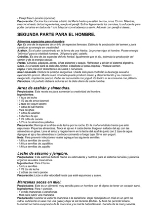 - Perejil fresco picado (opcional)
Preparación: Cocinar los camotes a baño de María hasta que estén tiernos, unos 15 min. Mientras,
mezclar el resto de los ingrenientes, ecepto el perejil. Enfriar ligeramente los camotes, lo sufuciente para
poder cortarlos en dados de 1 cm. Mezclar con el aderezo y servir. Adornar con perejil si desea..
SEGUNDA PARTE PARA EL HOMBRE.
Alimentos especiales para el hombre:
Ajo. Es una de la especies de un trío de especias famosas. Estimula la producción del semen y para
canalizar su energía en creatividad.
Azafrán. Es el calor concentrado en la forma de una hierba. Le provee vigor al hombre. Posee energía
"atómica" para la vitalidad humana. Util para la piel, cabello.
Cebollas. Es otra de las especias del trío herbal. Igualmente que el ajo, estimula la producción del
semen y de la energía sexual.
Frutas. Ciruelas, papayas, peras, piñas plátanos y caquis. Refrescan y alivian el sistema digestivo.
Ghee. Es el aceite para la dieta del himbre. Estabiliza el peso corporal. Produce semen.
Higos. Para prevenir desórdenes sexuales o nerviosos.
Nuez moscada. Reduce la presión sanguínea. Usada sólo para controlar la descarga sexual o
eyaculación precoz. Mucha nuez moscada puede producir mareo y desorientación y su consumo
exagerado, impotencia precoz. Debe ser consumida con yogurt. Es tónico si se consume con plátano.
Pistachos. Un puñado debiera incluirse en la dieta diaria de cada hombre.
Arroz de azafrán y almendras.
Propiedades: Esta receta es para aumentar la creatividad del hombre.
Ingredientes:
- 1 taza de leche
- 11/2 tza de arroz basmati
- 2 tzas de yogurt casero
- 1 cdita de sal marina
- 1tza de ghee
- 1 xdita de azafrán
- 6 dientes de ajo
- 11/2 cdita de canela
- 1/2 tza de almendras peladas
Preparación: Remoje el azafrán en la leche por la noche. En la mañana bátalo hasta que esté
espumoso. Pique las almendras. Troce el ajo en 4 cada diente. Haga un saltado del ajo con las
almendras en ghee. Lave el arroz y hágalo hervir en la leche del azafrán junto con 2 tzas de agua.
Agregue el ajo y las almendras y continúe cocinando a fuego bajo. Sirva con yogurt.
Nota: Para prevenir infecciones virales agregue las siguiente semillas:
- 1/6 tza semillas de sandía
- 1/6 tza semillas de zapallitos
- 1/6 tza semillas de zapallo
Leche de sésamo y jengibre.
Propiedades: Esta sabrosa bebida crema es estimulante y nutritiva para el sistema nervioso y para los
órganos sexuales masculinos.
Ingredientes: Para 2 tazas.
- 1/4 tza semillas
- 11/2 tza de leche
- 2 cditas de miel o jarabe
Preparación: Licúe a alta velocidad hasta que esté espumoso y suave.
Manzanas secas en miel.
Propiedades: Este es un alimento muy sencillo para un hombre con el objeto de tener un corazón sano.
Ingredientes: Para 1 porción.
- 1 o más manzanas o zanahorias
- Miel para cubrir una manzana
Preparación: Cocinar al vapor la manzana o la zanahoria: Dejar remojando en miel en un jarro de
vidrio, cubriendo el vaso con una gasa y dejar al sol durante 40 días. Al final del período toda la
humedad se habra evaporado de la manzana y la miel la habrá llenado. Sacarla de la miel y servirla.
 
