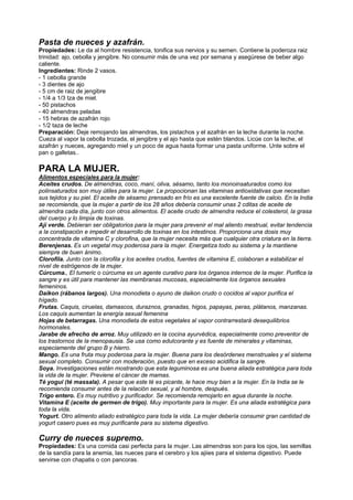 Pasta de nueces y azafrán.
Propiedades: Le da al hombre resistencia, tonifica sus nervios y su semen. Contiene la poderoza raiz
trinidad: ajo, cebolla y jengibre. No consumir más de una vez por semana y asegúrese de beber algo
caliente.
Ingredientes: Rinde 2 vasos.
- 1 cebolla grande
- 3 dientes de ajo
- 5 cm de raiz de jengibre
- 1/4 a 1/3 tza de miel.
- 50 pistachos
- 40 almendras peladas
- 15 hebras de azafrán rojo
- 1/2 taza de leche
Preparación: Deje remojando las almendras, los pistachos y el azafrán en la leche durante la noche.
Cueza al vapor la cebolla trozada, el jengibre y el ajo hasta que estén blandos. Licúe con la leche, el
azafrán y nueces, agregando miel y un poco de agua hasta formar una pasta uniforme. Unte sobre el
pan o galletas..
PARA LA MUJER.
Alimentos especiales para la mujer:
Aceites crudos. De almendras, coco, maní, oliva, sésamo, tanto los monoinsaturados como los
polinsaturados son muy útiles para la mujer. Le propocionan las vitaminas antioxidativas que necesitan
sus tejidos y su piel. El aceite de sésamo prensado en frío es una excelente fuente de calcio. En la India
se recomienda, que la mujer a partir de los 28 años debería consumir unas 2 cditas de aceite de
almendra cada día, junto con otros alimentos. El aceite crudo de almendra reduce el colesterol, la grasa
del cuerpo y lo limpia de toxinas.
Ají verde. Debieran ser obligatorios para la mujer para prevenir el mal aliento mestrual, evitar tendencia
a la constipación e impedir el desarrollo de toxinas en los intestinos. Proporciona una dosis muy
concentrada de vitamina C y clorofina, que la mujer necesita más que cualquier otra criatura en la tierra.
Berenjenas. Es un vegetal muy poderosa para la mujer. Energetiza todo su sistema y la mantiene
siempre de buen ánimo.
Clorofila. Junto con la clorofila y los aceites crudos, fuentes de vitamina E, colaboran a estabilizar el
nivel de estrógenos de la mujer.
Cúrcuma., El tumeric o cúrcuma es un agente curativo para los órganos internos de la mujer. Purifica la
sangre y es útil para mantener las membranas mucosas, especialmente los órganos sexuales
femeninos.
Daikon (rábanos largos). Una monodieta o ayuno de daikon crudo o cocidos al vapor purifica el
hígado.
Frutas. Caquis, ciruelas, damascos, duraznos, granadas, higos, papayas, peras, plátanos, manzanas.
Los caquis aumentan la energía sexual femenina
Hojas de betarragas. Una monodieta de estos vegetales al vapor contrarrestará desequilibrios
hormonales.
Jarabe de afrecho de arroz. Muy utilizado en la cocina ayurvédica, especialmente como preventor de
los trastornos de la menopausia. Se usa como edulcorante y es fuente de minerales y vitaminas,
especiamente del grupo B y hierro.
Mango. Es una fruta muy poderosa para la mujer. Buena para los desórdenes menstruales y el sistema
sexual completo. Consumir con moderación, puesto que en exceso acidifica la sangre.
Soya. Investigaciones están mostrando que esta leguminosa es una buena aliada estratégica para toda
la vida de la mujer. Previene el cáncer de mamas.
Té yogui (té massala). A pesar que este té es picante, le hace muy bien a la mujer. En la India se le
recomienda consumir antes de la relación sexual, y al hombre, después.
Trigo entero. Es muy nutritivo y purificador. Se recomienda remojarlo en agua durante la noche.
Vitamina E (aceite de germen de trigo). Muy importante para la mujer. Es una aliada estratégica para
toda la vida.
Yogurt. Otro alimento aliado estratégico para toda la vida. La mujer debería consumir gran cantidad de
yogurt casero pues es muy purificante para su sistema digestivo.
Curry de nueces supremo.
Propiedades: Es una comida casi perfecta para la mujer. Las almendras son para los ojos, las semillas
de la sandía para la anemia, las nueces para el cerebro y los ajiies para el sistema digestivo. Puede
servirse con chapatis o con pancoras.
 