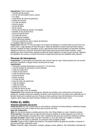 Ingredientes: Para 4 porciones.
- 1 cebolla grande picada
- 4 cm de raiz de jengibre fresco, picada
- 1 a 2 ajíes
- 3 cdas llenas de harina de garbanzo
- 2 cditas de cúrcuma
- 11/2 cdta de cilantro
- 4 tzas de yogurt
- 1/4 taza de ghee
- 1/8 de nueces
- 1/8 taza de semillas de sandía o de zapallo
- 4 dientes de ajo picados finos
- 1/4 tza de jugo de limón
- 11/2 cdita de comino
- 11/2 de garam-massala
- 1/8 de almendras peladas
- 1/4 tza de castañas de cahu o pepas de dasmaco
- 2 zapallitos italianos picados
Preparación: Mezclar 1/4 raza de yogurt con la harina de garbanzo y revolver hasta que se forme una
pasta suave. Luego agregue el resto del yogurt. Salter las cebollas en ghee hasta que estén claras y
doradas. Agregar los ajies, el jengibre, el ajo y siga friendo hasta que el jengibre y el ajo estén dorados.
Agregue la cúrcuma y continúe cocinando a llama baja hasta que se haya dorado también. Luego
agregue los otros condimentos, agregue la pasta de yogurt+garbanzo y luego el jugo de limón. Agregue
los xapallitos, las nueces y continúe cocinando a fuego bajo hasta que los zapallitos estén blandos.
Pacoras de berenjenas.
Propiedades: La berengena es el alimento más "sexual" para la mujer. Estas pacoras son una comida
deliciosa y ayudarán a regular el flujo menstrual de la mujer.
Ingredientes:
- 1 berenjena cortada atravesada en trozos de 1 cm de ancho
- 1 cda de semillas de alcaravea (comino alemán)
- 1 cdita de cardamomo
- 2 cditas de sal marina
- 1 cdita de pimienta negra
- 1/2 taza de leche
- 1/3 taza de agua
- 11/4 taza de miel
- 2 tzas de harina de garbanzos
- 1 cdita de orégano
- 1 cdita de canela
- 2 cditas de cúrcuma
- 1/2 cdita de clavos de olor
- 3/4 taza de jugo o puré de cebollas
Preparación: Dejar reposar las berenjenas. Mezclar las semillas y los condimentos en la harina de
garbanzos. Agrega el jugo de la cebolla y la leche y batir hasta formar una pasta suave. Mezclala con el
tenedor hasta que no queden grumos. Remoja en esta pasta los trozos de berenjena y fríe en aceite
vegetal o ghee hasta que estén doradas. Sécalas con una tohalla absorvente y sirve.
PARA EL NIÑO.
Alimentos especiales para el niño:
Aceite de maní. Es muy curativo para un niño enfermo. Dárselos en forma indirecta, mediantes masitas
y cocinandolo como pan y luego se licúa este crocante con fruta.
Agua de cardamomo.
Apio. Es una de las mejores comidas para los niños. Sus fibras limpian su colon. Sedante nervioso.
Arroz basmati. Cocinado solo con jugo de limón ayuda a purificar el cuerpo después que el niño ha
sufrido las enfermedades normales de la niñez. Ayudará al niño para que construya resistencia interna.
Cereales licuados. Deben estar muy bien cocinados, si se le dan antes de le salgan los molares.
Permitir que el niño salive su alimento. Su consumo como porrigde es ideal..
Clorofila. Ayuda al niño a digerir las proteínas. Se pueden obtener de gotas de clorofila o consumir el
jugo de la lechuga, espinacas o apio.
Frutas. Duraznos, higos, manzanas, naranjas, papayas, peras, plátanos. Son alimentatos naturales del
 