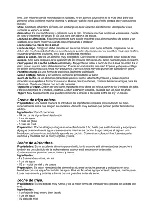niño. Son mejores darlas machacadas o licuadas, no en zumos. El plátano es la fruta ideal para sus
primeros años; contiene mucha vitamina A, potasio y calcio; hará que el niño crezca alto y con buenos
huesos.
Ghee. Combate el hambre del niño. Sin embargo no debe servírse directamente. Acompañar a las
verduras al vapor o al arroz.
Kelp (alga). Es muy fortificante y calmante para el niño. Contiene muchas proteínas y minerales. Fuente
de yodo y vitaminas del grupo B. Se usa para dar sabor a las sopas.
Lechada de almendras. Excelente alimento para el niño mientras está alimentándose de pecho y un
sustituto de la leche materna cuando está empesando a destetar.
Leche materna (hasta los 5 años).
Leche de trigo. El trigo no debe darseles en su forma directa, sino como lechada. En general no se
deben dar muchos carbohidratos a los niños pues pueden descompensar su equilibrio magnesio-fósforo,
causando problemas oculares, en la piel o problemas mentales.
Nabos al vapor. Este es un alimento muy energético. Conveniente es machacarlo en un poco de miel.
Nueces. Solo para después de la aparición de los molares del sexto año. Gran nutriente para el cerebro.
Panir (queso de la leche cortada con limón). Muy proteico. Ideal a partir de los 3 años de edad. Es el
único queso que los niños deberían comer. Puede ser endulzados con miel. El panir y el queso cottage
no deben consumirlos los niños muy pequeños. Para los niños mayores puede ser salteado en ghee.
Porotitos mung. Es una forma de proteínas fácilmente asimilable.
Queso cottage. Natural y sin aditivos. Similares propiedades al panir.
Suero de leche. Es un alimento maravilloso para los niños. Altamente proteico y posee muchos
minerales que ayudan a formar los huesos. Bueno para los riñones, contiene bacterias amigas para los
intestinos. Puede mezclarse con jugo de naranjas.
Vegetales al vapor. Deber ser una parte importante en la dieta del niño a partir de los 9 meses de edad.
Para los menores de 3 meses, licuarlos. Deben estar bien cocidos, licuados con un poco de ghee.
Yogurt. Muy buen alimento que pueden comenzar a ofrecer a los niños entre los 8 y 12 meses.
Crema de trigo entero.
Propiedades: Una buena manera de introducir los importantes cereales en la nutrición del niño,
especialmente antes que tengan sus molares. Alimento muy sabroso que podrán probar también los
adultos.
Ingredientes: Para 2 porciones.
- 1/4 de tza de trigo entero bien lavado
- 1 tza de agua
- 2 cdas de ghee
- 2 cdas de miel
Preparación: Cocine el trigo y el agua en una olla durante 3 hr, hasta que estén blandos y esponjosos.
Agregue ocasionalmente agua si es necesario mientras se cocina. Luego coloque el trigo en una
licuadora con la mínima cantidad de agua de su cocción. Cuele en un coloador fino. Use esa parte
cremosa y mezclela con la miel y el ghee, y sirva.
Leche de almendras.
Propiedades: Es un excelente alimento para el niño, tanto cuando está alimentandose de pecho y
también es un substituto de la leche materna cuando está empesando a destetar.
Contiene mucha proteína, calcio, fósforo y hierro..
Ingredientes:
- 4 a 6 almendras cridas, sin sal
- 1 tza de agua
- 1/2 a 1 cdita de miel o de pasas
Preparación: Se dejan remojando las almendras durante la noche, pelarlas y colocarlas en una
licuadora con una pequeña cantidad de agua. Una vez licuadas agregar el resto de agua, miel o pasas.
Licuar nuevamente y colarlas a través de una gasa fina antes de servir.
Leche de trigo.
Propiedades: Es una bebida muy nutriva y es la mejor forma de introducir los cereales en la dieta del
niño..
Ingredientes:
- 1 puñado de trigo entero bien lavado
- 1 tza de agua
- 1/2 cdita de miel
 