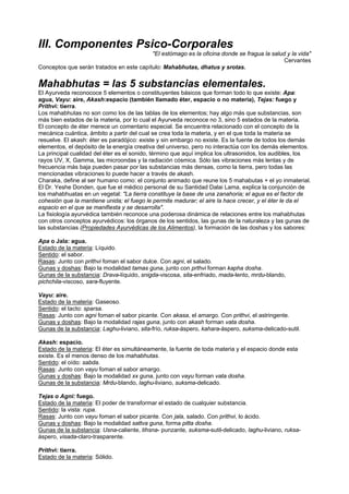 III. Componentes Psico-Corporales
"El estómago es la oficina donde se fragua la salud y la vida"
Cervantes
Conceptos que serán tratados en este capítulo: Mahabhutas, dhatus y srotas.
Mahabhutas = las 5 substancias elementales.
El Ayurveda reconococe 5 elementos o constituyentes básicos que forman todo lo que existe: Apa:
agua, Vayu: aire, Akash:espacio (también llamado éter, espacio o no materia), Tejas: fuego y
Prithvi: tierra.
Los mahabhutas no son como los de las tablas de los elementos; hay algo más que substancias, son
más bien estados de la materia, por lo cual el Ayurveda reconoce no 3, sino 5 estados de la materia.
El concepto de éter merece un comentario especial. Se encuentra relacionado con el concepto de la
mecánica cuántica, ámbito a partir del cual se crea toda la materia, y en el que toda la materia se
resuelve. El akash: éter es paradójico: existe y sin embargo no existe. Es la fuente de todos los demás
elementos, el depósito de la energía creativa del universo, pero no interactúa con los demás elementos.
La principal cualidad del éter es el sonido, término que aquí implica los ultrasonidos, los audibles, los
rayos UV, X, Gamma, las microondas y la radiación cósmica. Sólo las vibraciones más lentas y de
frecuencia más baja pueden pasar por las substancias más densas, como la tierra, pero todas las
mencionadas vibraciones lo puede hacer a través de akash.
Charaka, define al ser humano como: el conjunto animado que reune los 5 mahabutas + el yo inmaterial.
El Dr. Yeshe Donden, que fue el médico personal de su Santidad Dalai Lama, explica la conjunción de
los mahabhuatas en un vegetal: "La tierra constituye la base de una zanahoria; el agua es el factor de
cohesión que la mantiene unida; el fuego le permite madurar; el aire la hace crecer, y el éter le da el
espacio en el que se manifiesta y se desarrolla".
La fisiología ayurvédica también reconoce una poderosa dinámica de relaciones entre los mahabhutas
con otros conceptos ayurvédicos: los órganos de los sentidos, las gunas de la naturaleza y las gunas de
las substancias (Propiedades Ayurvédicas de los Alimentos), la formación de las doshas y los sabores:
Apa o Jala: agua.
Estado de la materia: Líquido.
Sentido: el sabor.
Rasas: Junto con prithvi foman el sabor dulce. Con agni, el salado.
Gunas y doshas: Bajo la modalidad tamas guna, junto con prthvi forman kapha dosha.
Gunas de la substancia: Drava-líquido, snigda-viscosa, sita-enfriado, mada-lento, mrdu-blando,
pichchila-viscoso, sara-fluyente.
Vayu: aire.
Estado de la materia: Gaseoso.
Sentido: el tacto: sparsa.
Rasas: Junto con agni foman el sabor picante. Con akasa, el amargo. Con prithvi, el astringente.
Gunas y doshas: Bajo la modalidad rajas guna, junto con akash forman vata dosha.
Gunas de la substancia: Laghu-liviano, sita-frío, ruksa-áspero, kahara-áspero, suksma-delicado-sutil.
Akash: espacio.
Estado de la materia: El éter es simultáneamente, la fuente de toda materia y el espacio donde esta
existe. Es el menos denso de los mahabhutas.
Sentido: el oído: sabda.
Rasas: Junto con vayu foman el sabor amargo.
Gunas y doshas: Bajo la modalidad xx guna, junto con vayu forman vata dosha.
Gunas de la substancia: Mrdu-blando, laghu-liviano, suksma-delicado.
Tejas o Agni: fuego.
Estado de la materia: El poder de transformar el estado de cualquier substancia.
Sentido: la vista: rupa.
Rasas: Junto con vayu foman el sabor picante. Con jala, salado. Con prithvi, lo ácido.
Gunas y doshas: Bajo la modalidad sattva guna, forma pitta dosha.
Gunas de la substancia: Usna-caliente, tihsna- punzante, suksma-sutil-delicado, laghu-liviano, ruksa-
áspero, visada-claro-trasparente.
Prithvi: tierra.
Estado de la materia: Sólido.
 