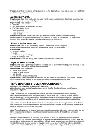 Preparación: Dejar remojando el trigo durante la noche. Colar y luego licuar con el agua y la miel. Filtrar
mediante una gaza fina y servir.
Manzana al horno.
Propiedades: Este típico postre, de gran valor nutritivo para nuestros niños. Es el plato favorito para el
crecimiento y muy bueno para la digestión.
Ingredientes: Para 1 porción.
- 1 manzana
- 1 cda de matequilla de almendras o nueces
- 1/2 a 3/4 tazas de yogurt
- 1 pizca de canela
- 1 pizca de cardamomo
- 1 cdita de miel
Preparación: Hornear la manzana hasta que está bien blanda. Pelarla. Sacarle el carozo y
reemplazarlo por la mantequilla de nueces y cubrirla con la canela, el cardamomo y la miel. Sevirla
flotando sobre yogurt. Para variar, reemplazar la miel con un dátil blando.
Shake o batido de frutas.
Propiedades: Esta es otra bebida muy nutritiva y refrescante. Tónico. Digestivo.
Contiene muchas vitaminas, proteínas de alta calidad, calcio, otros minerales
Ingredientes:
- 1 higo muy maduro
- 6 pasas
- 1 cucharada de queso cottage
- 3/4 tza de suero de leche
Preparación: Licuar todo esto y servir. Puede experimentar con otra fruta.
Sopa de arroz basmati.
Propiedades: Esta sopa tiene propiedades diuréticas. Es un excelente remedio para la debilidad de las
vías urinarias. También los adultos deberían tomarla.
Ingredientes: Para 4 personas.
- 1 tza de arroz basmati
- 1/2 taza de caldo vegetal
- 1 cda de miel
- 1 cda de jarabe de salvado de arroz
Preparación: Cocer el arroz y el caldo en una olla, sin aceites ni condimentos, hasta hervir. Después
cubrir y dejar cocinar durante 30 min, agregar la miel y el jarabe de salvado de arroz.
TERCERA PARTE CULINARIA CURATIVA.
Alimentos estratégicos y de uso curativo general:
Ajíes. Contiene gran cantidad de vitaminas A y C, y clorofila. Son beneficiosos para el sistema
circulatorio y digestivo.
Ajos. Conocido por sus propiedades anti-bióticas naturales y desodorizante interior. Util para
desórdenes gastro-intestinales, envenenamientos, tifus, cólera, infecciones bacterianas e incluso
cáncer. Es también útil como estimulante sexual y contribuye a la formación del semen. Es parte del
sistema trinidad (ajo+cebolla+jengibre), cocinado como conjunto aumentan su efectividad indidiual.
Almendras. Excelente fuente de proteínas. Tónico cerebral. Mezclada con jugo de limón hasta formar
una pasta puede usarse como cosmético natural (labios rojos). El aceite puede aplicarse para aliviar el
dolor de pies y para la circulación sanguínea.
Apio. Tranquilizante para el sistema nervioso, especialmente su jugo. Limpiador interno gracias que sus
fibras actúan como verdaderas escobillas en las paredes intestinales. El corazón del apio es un
protector cardíaco.
Arroz. El arroz es originario de la India (Oryza Sativa). En toda Asia es venerado como alimento
sagrado. Es rico en vitaminas del complejo B, yodo y de alto contenido en proteínas. El arroz debe ser
consumido en su forma integral; el arroz blanco refinado pierde gran parte de sus atributos nutritivos. La
variedad aromática, el arroz basmati es muy apreciada por su generosidad en el sabor, propiedades
nutricionales y asimilabilidad. El arroz basmati puede ser cocinado en jugo de limón y cpurcuma para
 