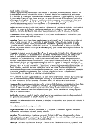 fundir los kilos en exceso.
Entres sus propiedades alimenticias el Arroz Integral es hipotensor, recomendado para personas con
problemas de edemas o insuficiencias cardíacas y renales. Favorece la salud intestinal, estabiliza la
concentración de azúcar en la sangre es una buena fuente de vitamina B. El arroz estimula los riñones y
la desintoxicación y es útil para limpiar la sangre y el desarrollo muscular. El Arroz Integral no contiene
gluten y es hipoalergénico. Su consumo contribuye notoriamente sobre enfermedades crónicas como
carciopatías, hipertensión arterial, diabetes, y ciertos tipos de cáncer. En ensayos realizados con
animales se demostró que actúa como preventivo en cáncer intestinal y colon.
Berros. Alimento utilizado durante miles de años. Contienen gran cantidad de minerales, cloro, calcio y
sulfuros. Los persas se lo daban a los niños para estimular su crecimiento. Los griegos, para tratar
trastornos mentales. Son buenos para reducir la presión sanguínea alta y la retención de líquidos.
Betarragas. Limpian el hígado y los intestinos. Muy útil para el tratamiento de las hemorroides y para
regular el equilibrio de azúcar en el cuerpo.
Cebollas. Para los egipcios antiguos era el símbolo del universo. Es uno de los alimentos considerado
como curativo universal. Util en tratamientos de dolor de oidos, resfríos, fiebres, mareos, laringitis,
diarrea, insomnio, vómitos, cáncer, claridad mental, limpieza del hígado y purificación de la sangre.
Ayudan a digerir los alimentos y eliminar las mucosas. Las cebollas cocidas al vapor son un laxativo
natural. Es parte del sistema trinidad (ajo+cebolla+jengibre), que cocinado como conjunto aumentan su
efectividad indidiual.
Cereales. La palabra cereal deriva de "Ceres", una de las grandes divinidades de la mitología romana:
Diosa de la agricultura. Los cereales han sido la base de la alimentación humana, por los siguientes
motivos. Se adaptan a climas diversos (salvo raros casos) llegando a ser más de la mitad de la
producción total de alimentos -FAO-. Por su bajo contenido en aceites pueden ser almacenados por
términos más prolongados que otros alimentos, conservando toda su energía vital. Sus rindes son muy
abundantes (más rinde por hectárea que otros alimentos). Con el costo de producción de 150 gr. de
carne se pueden alimentar a 50 personas con Arroz. Los carbohidratos que contienen, son el elemento
principal y base de nuestra alimentación. Al consumirse en forma integral además de ser asimilados en
forma paulatina y duradera adicionan fibras (a las que se les conoce infinidad de propiedades
especialmente relacionadas con patologías intestinales hasta cáncer de colon.) Los cereales contienen
además de carbohidratos compuestos, fibra, proteínas, vitaminas minerales y oligoelementos.
Combinándolos con legumbres se obtiene proteínas completas.
Coco. Alimento muy sano y poderoso tónico. Su leche es rica en proteínas, vitaminas B y C y una larga
lista de minerales. Bueno para los dientes y los huesos y en el tratamiento de varias afecciones:
urinarias, cnstipación, vómitos, gusanos intestinales, fatigas, nerviosismo y debilidad general.
Cúrcuma. Es una raiz que proporciona un polvo ocre-amarillo brillante de gran calidad alimentaria. Base
de la preparación del curry y para colorear la mostaza. Util para prevenir la diabetes, limpiar los
intestinos, lubricar las articulaciones. Muy nutritiva para la piel, membranas mucosas y los órganos
reproductores femeninos. Debe consumirse cocida en agua o aceite, haciendo una pasta que puede
usarse en diferentes recetas.
Dátiles. La cáscara es excelente laxativo natural. Aporta buenos azúcares naturales, buen sustituto de
las golosinas. Recuperación de la fiebre. Fuente de juventud.
Espinaca. Ayuda a la formación de la sangre. Buena para los desórdenes de la vejiga y para combatir el
estreñimiento.
Ghee. Es tanto nutriente como preservante.
Hojas de mostaza. Ricas en calcio, vitaminas A y C y clorofina. Es uno de los vegetales más sanos.
Buenas para ser cocinadas con ghee, panir y especias.
Jengibre. Alimenta el sistema nervioso y energético. Anti-estrés. Util para dolores de cabeza, fatiga,
fiebres, gripe, tos bronquial y estimulante digestivo. Es parte del sistema trinidad (ajo+cebolla+jengibre),
cocinado como conjunto aumentan su efectividad indidiual.
Lechuga. Elimina las impuresas de la sangre y controla la bilis. Sedante nerviosa. Su jugo es útil para
 