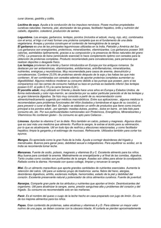 curar úlceras, gastritis y colitis.
Lecitina de soya. Ayuda a la conducción de los impulsos nerviosos. Posee muchas propiedades
curativas naturales: memoria, piel, atomizador de las grasas, facilitador hepático, brillo y nutrición del
cabello, digestión, colesterol, producción de semen.
Legumbres. Las arvejas, garbanzos, lentejas, porotos (incluidos el adzuki, mung, rojo, etc), combinados
con el arroz, el trigo o el maiz forman una proteína completa que es el fundamento de una dieta
vegetariana. Arvejas y porotos construyen el contenido de hemoglobina de la sangre.
El garbanzo es una de las principales leguminosas utilizadas en la India, Pakistán y América del Sur.
Los garbanzos son energizantes, proteínicos, mineralizantes, vitaminizantes. Los garbanzos poseen 305
calorías, asimilables óptimamente, gracias a su composición y la presencia de fibras naturales del grano
(10%). La presencia de lisina (aminoácido esencial) lo hace complemento óptimo con cereales para la
obtención de proteínas completas. Producto recomendado para convalecencias, para personas que
realizan deportes o desgaste físico.
Las lentejas provienen de oriente y fueron introducidos en Europa por los antiguos romanos. Se
destacan por ser antianémicas, vitaminizantes, antidiarreicas, antinflamatorias, mineralizantes,
nutrientes, enérgicas y neurotónicas. Muy recomendada para casos de anemia, desnutrición y
convalecencias. Contiene 23,5% de proteínas siendo después de la soja y las habas las que más
contienen. Al ser combinadas con cereales además de aportar proteínas completas aumentan su
digestibilidad. Algunos médicos moderan su consumo debido a las purinas que poseen, pero si las
comparamos con las carnes de consumo habitual su taza en purinas es bastante inferior (las lentejas
poseen 0,07, el pollo 0,15 y la carne ternera 0,24 ).
El porotito aduki, muy utilizado en Oriente y desde hace unos años en Europa y Estados Unidos, de
forma redondeada y color rojo-marrón, se caracteriza por su sabor particular parecido al de las lentejas y
su gran tolerancia digestiva. Se hizo muy conocido a partir de su recomendación como
alimento/medicamento sugerido por médicos macrobióticos. Entre sus aplicaciones , algunos médicos lo
recomendaban para problemas funcionales del riñón (tostados y tomándose el agua de su cocción), y
para prevenir o curar el Beri Beri. En Japón se elaboran un sinfín de productos que tiene como insumo
principal a los porotos aduki , por ejemplo: masitas dulces, postres , dulce en barra , en lata listo para
consumo etc, etc. Por sus particularidades nutricionales son Proteínicos, Energéticos, Mineralizantes y
Vitamínicos No contienen gluten - Su consumo es apto para Celiacos- .
Limones. Aportan la vitamina C en la dieta. Rico también en calcio, potasio y magnesio. Algunos dicen
que es casi más una medicina que alimento. Purifica la sangre, le extrae el ácido para su eliminación,
por lo que es alcalinizante. Util en todo tipo de resfríos y afecciones relacionadas, y como facilitador
hepático; limpia la garganta y el estómago de mucosas. Refrescante. Utilizados también para cortar los
ayunos.
Mangos. Es apreciada como la gran fruta de la India. Ayuda a corregir desórdenes del hígado y
menstruales. Buenos para ganar peso, debilidad sexual e indigestiones. Para equilibrar su acidez, en la
India se recomienda tomar leche.
Manzanas. Fuente de sodio, potasio, magnesio y vitaminas B y C. Excelente alimento para los niños.
Muy buena para combatir la anemia. Matinalmente es energetizante y al final de las comidas, digestiva.
Tanto crudas como cocidas son purificantes de la sangre. Asadas son útiles para aliviar la constipación.
Rallada contra la diarrea. Horneada con queso cottage, limpian y renuevan la sangre.
Miel. Es un alimento maravilloso que aporta grandes cantidades de nutrientes esenciales. Aumenta la
retención del calcio. Util para un extenso prupo de trastornos: asma, fiebre del heno, alergias,
desórdenes digestivos, artritis, esclerosis múltiple, hemorroides, estado de la piel y debilidad del
corazón. Excelente preservante natural y potenciador de otros alimentos curativos. Fuente de juventud.
Naranjas. Comparte gran parte de los atributos y nutrientes que aportan el limón. Desintoxicantes del
organismo. Util para alcalinizar la sangre, asma, presión sanguínea alta y problemas del corazón y del
hígado. Su consumo es recomendable solo en las mañanas.
Panir. Es el nombre del queso o cuajo de la leche hecho en casa preparado con jugo de limón. Es uno
de los mejores alimentos para los niños.
Papas. Gran contenido de proteínas, sales alcalinas y vitaminas A y D. Para obtener un mayor valor
nutrivo de una papa, se deben cocerse con la cáscara intacta. Al cortarla se pierden aproximadamente
 