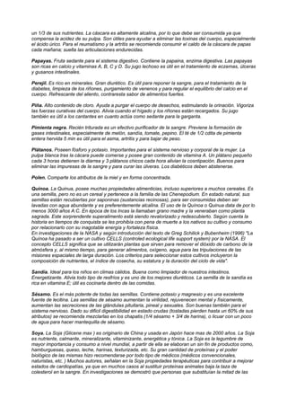 un 1/3 de sus nutrientes. La cáscara es altamente alcalina, por lo que debe ser consumida ya que
compensa la acidez de su pulpa. Son útiles para ayudar a eliminar las toxinas del cuerpo, especialmente
el ácido úrico. Para el reumatismo y la artritis se recomienda consumir el caldo de la cáscara de papas
cada mañana; suelta las articulaciones endurecidas.
Papayas. Fruta sedante para el sistema digestivo. Contiene la papaina, enzima digestiva. Las papayas
son ricas en calcio y vitaminas A, B, C y D. Su jugo lechoso es útil en el tratamiento de eczemas, úlceras
y gusanos intestinales.
Perejil. Es rico en minerales. Gran diurético. Es útil para reponer la sangre, para el tratamiento de la
diabetes, limpieza de los riñones, purgamiento de venenos y para regular el equilibrio del calcio en el
cuerpo. Refrescante del aliento, contraresta sabor de alimentos fuertes.
Piña. Alto contenido de cloro. Ayuda a purgar el cuerpo de desechos, estimulando la orinación. Vigoriza
las fuerzas curativas del cuerpo. Alivia cuando el hígado y los riñones están recargados. Su jugo
también es útil a los cantantes en cuanto actúa como sedante para la garganta.
Pimienta negra. Recién triturada es un efectivo purificador de la sangre. Previene la formación de
gases intestinales, especialmente de melón, sandía, tomate, pepino. El té de 1/2 cdita de pimienta
entera hervida 5 min es útil para el asma, artritis y para bajar de peso.
Plátanos. Poseen fósforo y potasio. Importantes para el sistema nervioso y corporal de la mujer. La
pulpa blanca tras la cácara puede comerse y posee gran contenido de vitamina A. Un plátano pequeño
cada 3 horas detienen la diarrea y 3 plátanos chicos cada hora alivian la cosntipación. Buenos para
eliminar las impuresas de la sangre y para curar las úlveras. Los diabéticos deben abstenerse.
Polen. Comparte los atributos de la miel y en forma concentrada.
Quínoa. La Quinua, posee muchas propiedades alimenticias, incluso superiores a muchos cereales. Es
una semilla, pero no es un cereal y pertenece a la familia de las Chenepodium. En estado natural, sus
semillas están recubiertas por saponinas (sustancias recinosas), para ser consumidas deben ser
lavadas con agua abundante y es preferentemente alcalina. El uso de la Quínoa o Quinua data de por lo
menos 3000 años A.C. En época de los Incas la llamaban grano madre y la veneraban como planta
sagrada. Este sorprendente superalimento está siendo revalorizado y redescubierto. Según cuenta la
historia en tiempos de conquista se les prohibía con pena de muerte a los nativos su cultivo y consumo
por relacionarlo con su inagotable energía y fortaleza física.
En investigaciones de la NASA y según introducción del texto de Greg Schilick y Bubenheim (1996) "La
Quínoa ha pasado a ser un cultivo CELLS (controled ecological life support system) por la NASA. El
concepto CELLS significa que se utilizarán plantas que sirven para remover el dióxido de carbono de la
atmósfera y, al mismo tiempo, para generar alimentos, oxígeno, agua para las tripulaciones de las
misiones espaciales de larga duración. Los criterios para seleccionar estos cultivos incluyeron la
composición de nutrientes, el índice de cosecha, su estatura y la duración del ciclo de vida".
Sandía. Ideal para los niños en climas cálidos. Buena como limpiador de nuestros intestinos.
Energetizante. Alivia todo tipo de resfríos y es uno de los mejores diuréticos. La semilla de la sandía es
rica en vitamina E; útil es cocinarla dentro de las comidas.
Sésamo. Es el más potente de todas las semillas. Contiene potasio y magnesio y es una excelente
fuente de lecitina. Las semillas de sésamo aumentan la virilidad, rejuvenecen mental y físicamente,
aumentan las secreciones de las glándulas pituitaria, pineal y sexuales. Son buenas también para el
sistema nervioso. Dado su dificil digestibilidad en estado crudas (tostadas pierden hasta un 60% de sus
atributos) se recomienda mezclarlas en los chapatis (1/4 sésamo + 3/4 de harina), o licuar con un poco
de agua para hacer mantequilla de sésamo.
Soya. La Soja (Glicene max ) es originario de China y usada en Japón hace mas de 2000 años. La Soja
es nutriente, calmante, mineralizante, vitaminizante, energética y tónica. La Soja es la legumbre de
mayor importancia y consumo a nivel mundial, a partir de ella se elaboran un sin fin de productos como,
hamburguesas, queso, leche, harinas, texturizada, etc. Su gran cantidad de proteínas y el poder
biológico de las mismas hizo recomendarse por todo tipo de médicos (médicos convencionales,
naturistas, etc. ) Muchos autores, señalan en la Soja propiedades terapéuticas para contribuir a mejorar
estados de cardiopatías, ya que en muchos casos al sustituir proteínas animales baja la taza de
colesterol en la sangre. En investigaciones se demostró que personas que substituían la mitad de las
 