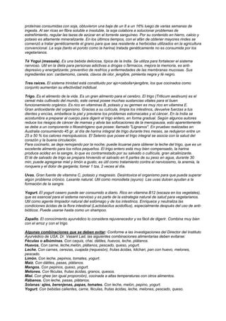 proteínas consumidas con soja, obtuvieron una baja de un 8 a un 16% luego de varias semanas de
ingesta. Al ser ricas en fibra soluble e insoluble, la soja colabora a solucionar problemas de
estreñimiento, regular las tazas de azúcar en el torrente sanguíneo. Por su contenido en hierro, calcio y
potasio es altamente mineralizante. En los últimos tiempos, con el afán de obtener mayores rindes se
comenzó a tratar genéticamente el grano para que sea resistente a herbicidas utilizados en la agricultura
convencional. La soja (tanto el poroto como la harina) tratada genéticamente no es consumida por los
vegetarianos.
Té Yogui (massala). Es una bebida deliciosa, típica de la India. Se utiliza para fortalecer el sistema
nervioso. Util en la dieta para personas adictivas a drogas o fármacos, mejora la memoria, es anti-
depresivo y energetizante; preventivo de resfríos y enfermedades de las membranas mucosas. Sus
ingredientes son: cardamomo, canela, clavos de olor, jengibre, pimienta negra y té negro.
Tres raices. El sistema trinidad está constituido por ajo+cebolla+jengibre, los que cocinados como
conjunto aumentan su efectividad indidiual.
Trigo. Es el alimento de la vida. Es un gran alimento para el cerebro. El trigo (Triticum aestivum) es el
cereal más cultivado del mundo, este cereal posee muchas sustancias vitales para el buen
funcionamiento orgánico. Es rico en vitaminas B, potasio y su germen es muy rico en vitamina E.
Gran antioxidante del organismo. Gracias a su cutícula, limpia los intestinos, devuelve fuerzas a tus
dientes y encías, embellece la piel y previene los problemas estomacales y el cáncer. En la India se
acostumbra a preparar al cuerpo para digerir el trigo entero, en forma gradual. Según algunos autores
reduce los riesgos de cáncer de mamas y alivia las sofocaciones de la menopausia, esto aparentemente
se debe a un componente o fitoestrógeno que posee: llamado "Lignanos". En pruebas realizadas en
Australia consumiendo 45 gr. al día de harina integral de trigo durante tres meses, se redujeron entre un
25 a 50 % los calores menopáusicos. El Selenio que posee el trigo integral se asocia con la salud del
corazón y la buena circulación.
Para cocinarlo, se deja remojando por la noche; puede licuarse para obtener la leche del trigo, que es un
excelente alimento para los niños pequeños. El trigo entero está muy bien compensado, la harina
produce acidez en la sangre, lo que es contrarrestado por su salvado o cultícula, gran alcalinizante.
El té de salvado de trigo se prepara hirviendo el salvado en 6 partes de su peso en agua, durante 30
min; puede agregarse miel y limón a gusto; es útil como tratamiento contra el nerviosismo, la anemia, la
ronquera y el dolor de garganta; tomar 1 tza, 2 veces al día.
Uvas. Gran fuente de vitamina C, potasio y magnesio. Desintoxica el organismo para que pueda superar
algún problema crónico. Laxante natural. Util como monodieta (ayuno). Las uvas dulcen ayudan a la
formación de la sangre.
Yogurt. El yogurt casero puede ser consumido a diario. Rico en vitamina B12 (escaza en los vegetales),
que es esencial para el sistema nervioso y es parte de la estrategia natural de salud para vegetarianos.
Util como agente limpiador natural del estómago y de los intestinos. Enriquece y neutraliza las
condiciones ácidas de la flora intestinal (Lactobacilus acidofilus), especialmente después del uso de anti-
bióticos. Puede usarse hasta como un shampoo.
Zapallo. El conocimiento ayurvédico lo considera rejuvenecedor y es fácil de digerir. Combina muy bien
con el arroz y con el trigo.
Algunas combinaciones que se deben evitar: Conforme a las investigaciones del Director del Instituto
Ayurvédico de USA, Dr. Vasant Lad, las siguientes combinaciones alimentarias deben evitarse:
Féculas o albúminas. Con caquis, chai, dátiles, huevos, leche, plátanos.
Huevos. Con carne, leche,melón, plátanos, pescado, queso, yogurt.
Leche. Con carnes, cerezas, cuajada (requesón), frutas ácidas, kitchari, pan con huevo, melones,
pescado.
Limón. Con leche, pepinos, tomates, yogurt.
Maiz. Con dátiles, pasas, plátanos.
Mangos. Con pepinos, queso, yogurt.
Melones. Con féculas, frutas ácidas, granos, quesos.
Miel. Con ghee (en igual proporción), cocinada a altas temperaturas con otros alimentos.
Rábanos. Con leche, pasas, plátanos.
Solanas: ajíes, berenjenas, papas, tomates. Con leche, melón, pepino, yogurt.
Yogurt. Con bebidas calientes, carne, féculas, frutas ácidas, leche, melones, pescado, queso.
 