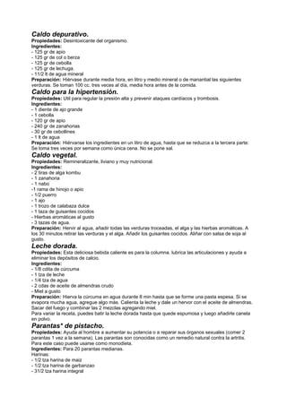 Caldo depurativo.
Propiedades: Desintoxicante del organismo.
Ingredientes:
- 125 gr de apio
- 125 gr de col o berza
- 125 gr de cebolla
- 125 gr de lechuga.
- 11/2 lt de agua mineral
Preparación: Hiérvase durante media hora, en litro y medio mineral o de manantial las siguientes
verduras. Se toman 100 cc. tres veces al día, media hora antes de la comida.
Caldo para la hipertensión.
Propiedades: Util para regular la presión alta y prevenir ataques cardíacos y trombosis.
Ingredientes:
- 1 diente de ajo grande
- 1 cebolla
- 120 gr de apio
- 240 gr de zanahorias
- 30 gr de cebollines
- 1 lt de agua
Preparación: Hiérvanse los ingredientes en un litro de agua, hasta que se reduzca a la tercera parte:
Se toma tres veces por semana como única cena. No se pone sal.
Caldo vegetal.
Propiedades: Remineralizante, liviano y muy nutricional.
Ingredientes:
- 2 tiras de alga kombu
- 1 zanahoria
- 1 nabo
-1 rama de hinojo o apio
- 1/2 puerro
- 1 ajo
- 1 trozo de calabaza dulce
- 1 taza de guisantes cocidos
- Hierbas aromáticas al gusto
- 3 tazas de agua.
Preparación: Hervir al agua, añadir todas las verduras troceadas, el alga y las hierbas aromáticas. A
los 30 minutos retirar las verduras y el alga. Añadir los guisantes cocidos. Aliñar con salsa de soja al
gusto.
Leche dorada.
Propiedades: Esta deliciosa bebida caliente es para la columna. lubrica las articulaciones y ayuda a
eliminar los depósitos de calcio.
Ingredientes:
- 1/8 cdita de cúrcuma
- 1 tza de leche
- 1/4 tza de agua
- 2 cdas de aceite de almendras crudo
- Miel a gusto
Preparación: Hierva la cúrcuma en agua durante 8 min hasta que se forme una pasta espesa. Si se
evapora mucha agua, agregue algo más. Calienta la leche y dale un hervor con el aceite de almendras.
Sacar del fuego y combinar las 2 mezclas agregando miel.
Para variar la receta, puedes batir la leche dorada hasta que quede espumosa y luego añadirle canela
en polvo.
Parantas* de pistacho.
Propiedades: Ayuda al hombre a aumentar su potencia o a reparar sus órganos sexuales (comer 2
parantas 1 vez a la semana). Las parantas son conocidas como un remedio natural contra la artritis.
Para este caso puede usarse como monodieta.
Ingredientes: Para 20 parantas medianas.
Harinas:
- 1/2 tza harina de maiz
- 1/2 tza harina de garbanzao
- 31/2 tza harina integral
 