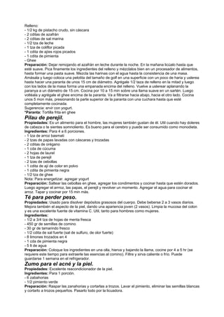 Relleno:
- 1/2 kg de pistacho crudo, sin cáscara
- 2 cditas de azafrán
- 2 cditas de sal marina
- 1/2 tza de leche
- 1 tza de coliflor picada
- 1 cdita de ajíes rojos picados
- 1 cdita de pimienta
- Ghee
Preparación: Dejar remojando el azafrán en leche durante la noche. En la mañana licúalo hasta que
esté suave. Pica finamente los ingredientes del relleno y mézclalos bien en un procesador de alimentos,
hasta formar una pasta suave. Mezcla las harinas con el agua hasta la consistencia de una masa.
Amásala y luego coloca una pelotita del tamaño de golf en una superficie con un poco de haria y uslerea
hasta hacer una paranta de unos 15 cm de diámetro. Agrégale 1/2 taza de relleno en la mitad y luego
con los lados de la masa forma una empanada encima del relleno. Vuelve a uslerear aplanando la
paranya a un diámetro de 15 cm. Cocina por 10 a 15 min sobre una llama suave en un sartén. Luego
voltéala y agrégale el ghee encima de la paranta. Va a filtrarse hacia abajo, hacia el otro lado. Cocina
unos 5 mon más, presionando la parte superior de la paranta con una cuchara hasta que esté
completamente cocinada.
Sugerencia: ervir con yogurt.
*Paranta: Tortilla frita en ghee
Pilau de perejil.
Propiedades: Es un alimento para el hombre, las mujeres también gustan de él. Util cuando hay doleres
de cabeza o te sientes somnoliento. Es bueno para el cerebro y puede ser consumido como monodieta.
Ingredientes: Para 4 a 6 porciones.
- 1 tza de arroz basmati
- 2 tzas de papas lavadas con cáscaras y trozadas
- 2 cditas de orégano
- 1 cda de cúcuma
- 2 hojas de laurel
- 1 tza de perejil
- 2 tzas de cebollas
- 1 cdita de ají de color en polvo
- 1 cdita de pimienta negra
- 1/2 tza de ghee
Nota: Para energetizar. agregar yogurt
Preparación: Saltear las cebollas en ghee, agregar los condimentos y cocinar hasta que estén dorados.
Luego agregar el arrroz, las papas, el perejil y revolver un momento. Agregar el agua para cocinar el
arroz. Tapar y cocinar por 15 min más.
Té para perder peso.
Propiedades: Usado para disolver depósitos grasosos del cuerpo. Debe beberse 2 a 3 vasos diarios.
Mejora también el aspecto de la piel, dando una apariencia joven (2 vasos). Limpia la mucosa del colon
y es una excelente fuente de vitamina C. Util, tanto para hombres como mujeres.
Ingredientes:
- 1/2 a 3/4 tza de hojas de menta fresca
- 450 gr de semillas de comino
- 30 gr de tamarindo fresco
- 1/2 cdita de sal fuerte (sal de sulfuro, de olor fuerte)
- 8 limones trozados en 4
- 1 cda de pimienta negra
- 5 lt de agua
Preparación: Coloque los ingredientes en una olla, hierva y bajando la llama, cocine por 4 a 5 hr (se
requiere este tiempo para extraerle las esencias al comino). Filtre y sirva caliente o frío. Puede
guardarse 1 semana en el refrigerador.
Zumo para el acné y la piel.
Propiedades: Excelente reacondicionador de la piel.
Ingredientes: Para 1 porción.
- 6 zabahorias
- 1/2 pimiento verde
Preparación: Raspar las zanahorias y cortarlas a trozos. Lavar el pimiento, eliminar las semillas blancas
y cortarlo a trozos pequeños. Pasarlo todo por la licuadora.
 