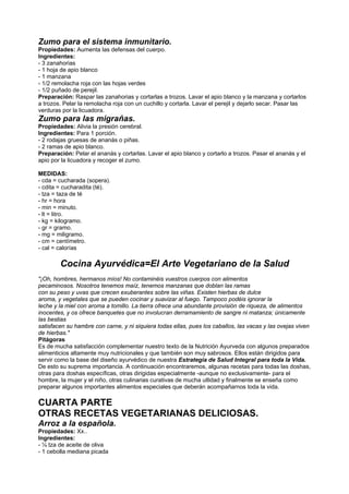 Zumo para el sistema inmunitario.
Propiedades: Aumenta las defensas del cuerpo.
Ingredientes:
- 3 zanahorias
- 1 hoja de apio blanco
- 1 manzana
- 1/2 remolacha roja con las hojas verdes
- 1/2 puñado de perejil.
Preparación: Raspar las zanahorias y cortarlas a trozos. Lavar el apio blanco y la manzana y cortarlos
a trozos. Pelar la remolacha roja con un cuchillo y cortarla. Lavar el perejil y dejarlo secar. Pasar las
verduras por la licuadora.
Zumo para las migrañas.
Propiedades: Alivia la presión cerebral.
Ingredientes: Para 1 porción.
- 2 rodajas gruesas de ananás o piñas.
- 2 ramas de apio blanco.
Preparación: Pelar el ananás y cortarlas. Lavar el apio blanco y cortarlo a trozos. Pasar el ananás y el
apio por la licuadora y recoger el zumo.
MEDIDAS:
- cda = cucharada (sopera).
- cdita = cucharadita (té).
- tza = taza de té
- hr = hora
- min = minuto.
- lt = litro.
- kg = kilogramo.
- gr = gramo.
- mg = miligramo.
- cm = centímetro.
- cal = calorías
Cocina Ayurvédica=El Arte Vegetariano de la Salud
"¡Oh, hombres, hermanos míos! No contaminéis vuestros cuerpos con alimentos
pecaminosos. Nosotros tenemos maíz, tenemos manzanas que doblan las ramas
con su peso y uvas que crecen exuberantes sobre las viñas. Existen hierbas de dulce
aroma, y vegetales que se pueden cocinar y suavizar al fuego. Tampoco podéis ignorar la
leche y la miel con aroma a tomillo. La tierra ofrece una abundante provisión de riqueza, de alimentos
inocentes, y os ofrece banquetes que no involucran derramamiento de sangre ni matanza; únicamente
las bestias
satisfacen su hambre con carne, y ni siquiera todas ellas, pues los caballos, las vacas y las ovejas viven
de hierbas."
Pitágoras
Es de mucha satisfacción complementar nuestro texto de la Nutrición Ayurveda con algunos preparados
alimenticios altamente muy nutricionales y que también son muy sabrosos. Ellos están dirigidos para
servir como la base del diseño ayurvédico de nuestra Estrategia de Salud Integral para toda la Vida.
De esto su suprema importancia. A continuación encontraremos, algunas recetas para todas las doshas,
otras para doshas específicas, otras dirigidas especialmente -aunque no exclusivamente- para el
hombre, la mujer y el niño, otras culinarias curativas de mucha utlidad y finalmente se enseña como
preparar algunos importantes alimentos especiales que deberán acompañarnos toda la vida.
CUARTA PARTE
OTRAS RECETAS VEGETARIANAS DELICIOSAS.
Arroz a la española.
Propiedades: Xx..
Ingredientes:
- ¼ tza de aceite de oliva
- 1 cebolla mediana picada
 