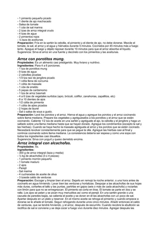 - 1 pimiento pequeño picado
- 1 diente de ajo machacado
- Salsa de tomate
- 1 cda de sal marina
- 2 tzas de arroz integral crudo
- 4 tzas de agua
- 2 pimientos rojos
- ½ taza de aceitunas
Preparación: Fría en la sartén la cebolla, el pimiento y el diente de ajo, no debe dorarse. Mezcle el
tomate, la sal, el arroz y el agua y hiérvalos durante 5 minutos. Cocínelos por 45 minutos más a fuego
lento. Apague el fuego y déjelo reposar durante 10 minutos para que el arroz absorba el líquido.
Sugerencia: Sirva el arroz en una fuente y decórelo con los pimientos y las aceitunas.
Arroz con porotitos mung.
Propiedades: Es un alimento casi predigerido. Muy liviano y nutritivo.
Ingredientes: Para 4 a 6 porciones.
- 1 tza de porotitos mung
- 9 tzas de agua
- 2 cebollas picadas
- 1/3 tza raiz de jengibre picado
- 1 cdita llena de cúrcuma
- 1 cdita de massala
- 1 cda de eneldo
- 5 pepas de cardamomo
- 1 tza de arroz basmati
- 4 a 6 tzas de vegetales surtidos (apio, brócoli, coliflor, zanahorias, zapallitos, etc)
- 8 a 10 dientes de ajos
- 1/2 cdita de pimienta
- 1 cdita de ajíes picados
- 2 hojas de laurel
- Sal o salsa de soya a gusto.
Preparación: Lave los porotos y el arroz. Hierva el agua y agregue los porotos y el arroz cocinando
sobre llama mediana. Prepare los vegetales y agrégueselos a los porotitos y el arroz que se están
cocinando. Caliente 1/2 tza de aceite en una sartén y agréguele el ajo, la cebolla y el jengibre y haga un
saltado sobre una llama mediana hasta que se hayan dorado. Agregue los condimentos (excepto la sal y
las hierbas). Cuando se haya hecho la massala agréguela al arroz y los porotos que se están cocinado.
Necesitará revolver constantemente para que se pegue la olla. Agregue las hierbas casi al final y
continúe cocinando sobre llama mediana. La consistencia debería ser espesa y como una sopa con
todos los ingredientes casi disueltos.
Sugerencia: Sirva con yogurt y queso derretido encima.
Arroz integral con alcachofas.
Propiedades: Xx.
Ingredientes:
- 300 g de arroz integral (taza y media)
- ½ kg de alcachofas (3 o 4 piezas)
- 1 pimiento morrón pequeño
- 1 tomate maduro
- 2 ajos
- Perejil
- Sal marina
- 4 cucharadas de aceite de oliva
- 3 tzasde caldo de verduras
Preparación: Escoger y limpiar bien el arroz. Dejarlo en remojo la noche anterior, o una hora antes de
cocinarlo en agua hirviendo. Lavar bien las verduras y hortalizas. Despojar a las alcachofas de sus hojas
más duras, cortarles el tallo y las puntas, partirlas en gajos (seis o más de cada alcachofa) y rociarlas
con limón para que no se ennegrezcan. El pimiento se corta en tiras. El tomate se parte en dos y se
ralla. Los ajos se pelan y se pican muy menuditos así como el perejil. En una sartén grande o una
cazuela de paredes bajas, se calienta el aceite y se doran en él las alcachofas con un poco de sal.
Apartar después en un plato y reservar. En el mismo aceite se rehoga el pimiento y cuando empiece a
dorarse se le añade el tomate. Seguir rehogando durante unos cinco minutos. Añadir entonces el caldo
de verduras, que se tendrá hirviendo, y el arroz, después de escurrirlo. Cuando recobre la ebullición se
rectifica de sal si conviene y se deja cocer a fuego vivo durante diez minutos. Agregar después las
 