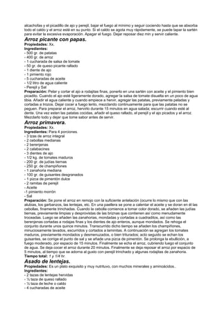 alcachofas y el picadillo de ajo y perejil, bajar el fuego al mínimo y seguir cociendo hasta que se absorba
todo el caldo y el arroz esté en su punto. Si el caldo se agota muy rápidamente, se puede tapar la sartén
para evitar la excesiva evaporación. Apagar el fuego. Dejar reposar diez min y servir caliente.
Arroz picante con papas.
Propiedades: Xx.
Ingredientes:
- 500 gr. de patatas
- 400 gr. de arroz
- 1 cucharada de salsa de tomate
- 50 gr. de queso picante rallado
- 1 diente de ajo
- 1 pimiento rojo
- 5 cucharadas de aceite
- 1/2 litro de agua caliente
- Perejil y Sal
Preparación: Pelar y cortar el ajo a rodajitas finas, ponerlo en una sartén con aceite y el pimiento bien
picadito. Cuando el ajo esté ligeramente dorado, agregar la salsa de tomate disuelta en un poco de agua
tibia. Añadir el agua caliente y cuando empiece a hervir, agregar las patatas, previamente peladas y
cortadas a trozos. Dejar cocer a fuego lento, mezclando continuamente para que las patatas no se
peguen. Para preparar el arroz, hervirlo durante 15 minutos en agua salada; escurrir cuando esté al
dente. Una vez esten las patatas cocidas, añadir el queso rallado, el perejil y el ajo picados y el arroz.
Mezclarlo todo y dejar que tome sabor antes de servir.
Arroz primavera.
Propiedades: Xx.
Ingredientes: Para 4 porciones.
- 3 tzas de arroz integral
- 2 cebollas medianas
- 2 berenjenas
- 2 calabacines
- 3 dientes de ajo
- 1/2 kg. de tomates maduros
- 200 gr. de judías tiernas
- 250 gr. de champiñones
- 1 zanahoria mediana
- 100 gr. de guisantes desgranados
- 1 pizca de pimentón dulce
- 2 ramitas de perejil
- Aceite
-1 pimiento morrón
- Sal
Preparación: Se pone el arroz en remojo con la suficiente antelación (ocurre lo mismo que con las
alubias, los garbanzos, las lentejas, etc. En una paellera se pone a calentar el aceite y se doran en él las
cebollas, finamente trinchadas. Cuando la cebolla comience a tomar color dorado, se añaden las judías
tiernas, previamente limpias y desprovistas de las briznas que contienen así como menudamente
troceadas. Luego se añaden las zanahorias, mondadas y cortadas a cuadraditos, así como las
berenjenas cortadas a rodajas finas y los dientes de ajo enteros, aunque mondados. Se rehoga el
conjunto durante unos quince minutos. Transcurrido dicho tiempo se añaden los champiñones,
minuciosamente lavados, escurridos y cortados a laminitas. A continuación se agregan los tomates
maduros, previamente mondados y desmenuzados, o bien triturados; acto seguido se echan los
guisantes, se corrige el punto de sal y se añade una pizca de pimentón. Se prolonga la ebullición, a
fuego moderado, por espacio de 15 minutos. Finalmente se echa el arroz, cubriendo luego el conjunto
de agua. Se deja cocer el arroz durante 20 minutos. Finalmente se deja reposar el arroz por espacio de
5 minutos, al tiempo que se adorna al gusto con perejil trinchado y algunas rodajitas de zanahoria.
Tiempo total: 1 y 1/4 hr.
Asado de lentejas.
Propiedades: Es un plato exquisito y muy nutrituvo, con muchos minerales y aminoácidos..
Ingredientes:
- 2 tazas de lentejas hervidas
- ½ taza de queso rallado
- ½ taza de leche o caldo
- 4 cucharadas de aceite
 