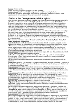 Sentido: el olfato: gandha.
Rasas: Junto con xx foman el sabor jala. Con agni, lo salado.
Gunas y doshas: Bajo la modalidad tamas guna, junto con jala forman kapha dosha.
Gunas de la substancia: Guru-pesado, khara-arenoso, hathina-duro, manda-flojo-cómodo, sthira-
estable, visada-claro, sandra-semifirme-compacto, sthula-tosco-burdo.
Dathus = los 7 componentes de los tejidos.
En el Ayurveda se sostiene que existen 7 Dathus. Las Doshas son los controles energéticos del cuerpo
y los Dhatus son los componentes de los tejidos y las formas básicas del cuerpo. En los Dathus se
produce la transformación de las substancias: la utilización de las substancias útiles y los desechos.
Cada uno de los 7 dhatus mantiene las funciones de diferentes órganos y partes vitales del cuerpo.
Ojas es la esencia de todos de todos los dhatus y se considera junto con rasa dhatu (ingestión de los
alimentos y repartición) como el segundo punto de contacto con el mundo externo. Ojas es la facultad
del hombre de aceptar al mundo que le rodea y su atmósfera.
Los dhatus como elementos estructurales son esenciales para el desarrollo y la capacidad inmunológica
del cuerpo. Cada dhatu, con la ayuda de las energías caloríficas llamada Agnis (que existen en su
propio dathu), literalmente "fuego" o "fuego digestivo", equivalente a las enzimas de la biología
occidental (?), se transforma , haciendo que cada elemento estructural, genere el siguiente elemento.
Por ello, cuando un dathu es defectuoso afecta de inmediato al dathu siguiente y con ello afectará a toda
la cadena de dathus.
Ellos son, en el orden de su cadena: Rasa dhatu, Rakta dhatu, Mansa dhatu, Medha dhatu, Asthi
dhatu, Majja dhatu, Shukra dhatu.
Rasa dhatu: Plasma o linfa. Es el dathu primario. Cuando el alimento es ingerido, una parte de él es
digerido y se convierte en una substancia intermedia entre los nutrientes ingerido y los tejidos, llamada
ahara-rasa que contiene todos los nutrientes y la energía del alimento digerido y nutre a su vez a los
demás elementos estructurales del cuerpo, incluyendo a los órganos y sistemas del mismo. Con la
ayuda de Agni se ahara-rasa se transforma en rasa dhatu y finalmente en tejidos corporales. El rasa
dhatu nutre directamente al siguiente dhatu, a rakta dhatu.
Reconocimiento: La cualidad de este dhatu se reconoce en la piel. Si la rasa dhatu está bien, la piel está
brillante, lisa y posee poco vello, y este es claro y fino.
Rakta dhatu: Sangre.Es el que mantiene la vida, permitiendo la oxigenación de todos los tejidos y
órganos vitales. El rakta dhatu combinándose con el anterior dhatu forma y nutre directamente al
siguiente dhatu, a mansa dhatu.
Reconocimiento: La cualidad de este dhatu se reconoce en el color de la cara y en los labios de las
personas.
Mansa dhatu: Músculo. Está destinado a cubrir los órganos vitales, permitir el movimiento y mantener la
fuerza física del curepo. El mansa dhatu combinándose con el anterior dhatu forma y nutre directamente
al siguiente dhatu, a medha dhatu.
Reconocimiento: La cualidad de este dhatu se reconoce en la fuerza y no el desarrollo muscular.
Medha dhatu: Grasa o tejido adiposo. Lubrica y proporciona grasa a todos los tejidos del cuerpo. El
medha dhatu combinándose con el anterior dhatu forma y nutre directamente al siguiente dhatu, a asthi
dhatu.
Reconocimiento: La cualidad de este dhatu se reconoce en piel y en las articulaciones. Si esta dhatu
está en orden, la piel se ve lubricada y se siente aterciopelada y las articulaciones no suenan.
Asthi dhatu: Hueso. Es reponsable de la estructura corporal y su sostén. El asthi dhatu combinándose
con el anterior dhatu forma y nutre directamente al siguiente dhatu, a majja dhatu.
Reconocimiento: La cualidad de este dhatu se reconoce en tamaño de los huesos y dientes. Si esta
dathu está bien, la persona posee huesos y dientes grandes y regulares.
Majja dhatu: Médula y nervios. Ocupa los espacios óseos y conduce los impulsos motores y
sensoriales. El majja dhatu combinándose con el anterior dhatu forma y nutre directamente al siguiente
dhatu, a sukra dhatu.
Reconocimiento: La cualidad de este dhatu se reconoce en la actividad e inteligencia. Personas con
buen majja dathu son activas, trabajan rápido, inteligentes y tienen gran influencia sobre otras personas.
Shukra y artav dhatu: Sémen y óvulo. No permanece sólo en los órganos reproductores, sino que se
expande por todo el cuerpo y se irradia como luz, conocida como Aura. Debido a esto, estos 2 dhatus
proporcionan la fuerza y la inteligencia, conocidos también como Virya o esencia vital.
Reconocimiento: La cualidad de este dhatu se reconoce en xx.
Debido a la culminación en el último dhatu, shruka/atarv, conformado por la acumulación combinada de
todos los demás, el Ayurveda enfaliza que la substancia sexual debe ser cuidada. Cuando el semen es
retenido, da fuerza, coraje y determinación. Por el contrario, su pérdida produce cobardía, debilidad y
falta de concentración. El semen es considerado como la barrera inmunológica del cuerpo y genera el
áurea humana, por lo que su pérdida excesiva el cuerpo se expone a todo tipo de afecciones.
 