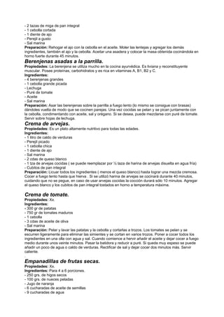 - 2 tazas de miga de pan integral
- 1 cebolla cortada
- 1 diente de ajo
- Perejil a gusto
- Sal marina
Preparación: Rehogar el ajo con la cebolla en el aceite. Moler las lentejas y agregar los demás
ingredientes, también el ajo y la cebolla. Aceitar una asadera y colocar la masa obtenida cocinándola en
horno fuerte durante 45 minutos.
Berenjenas asadas a la parrilla.
Propiedades: La berenjena se utiliza mucho en la cocina ayurvédica. Es liviana y reconstituyente
muscular. Posee proteínas, carbohidratos y es rica en vitaminas A, B1, B2 y C.
Ingredientes:
- 4 berenjenas grandes
- 1 cebolla grande picada
- Lechuga
- Puré de tomate
- Aceite
- Sal marina
Preparación: Asar las berenjenas sobre la parrilla a fuego lento (lo mismo se consigue con brasas)
dándoles vuelta de modo que se cocinen parejas. Una vez cocidas se pelan y se pican juntamente con
la cebolla, condimentando con aceite, sal y orégano. Si se desea, puede mezclarse con puré de tomate.
Servir sobre hojas de lechuga.
Crema de arvejas.
Propiedades: Es un plato altamente nutritivo para todas las edades.
Ingredientes:
- 1 litro de caldo de verduras
- Perejil picado
- 1 cebolla chica
- 1 diente de ajo
- Sal marina
- 2 cdas de queso blanco
- 1 tza de arvejas cocidas ( se puede reemplazar por ½ taza de harina de arvejas disuelta en agua fría)
- Cubitos de pan integral
Preparación: Licuar todos los ingredientes ( menos el queso blanco) hasta lograr una mezcla cremosa.
Cocer a fuego lento hasta que hierva . Si se utilizó harina de arvejas se cocinará durante 40 minutos,
cuidando que no se pegue, en caso de usar arvejas cocidas la cocción durará sólo 10 minutos. Agregar
el queso blanco y los cubitos de pan integral tostados en horno a temperatura máxima.
Crema de tomate.
Propiedades: Xx.
Ingredientes:
- 300 gr de patatas
- 750 gr de tomates maduros
- 1 cebolla
- 3 cdas de aceite de oliva
- Sal marina
Preparación: Pelar y lavar las patatas y la cebolla y cortarlas a trozos. Los tomates se pelan y se
escurren ligeramente para eliminar las simientes y se cortan en varios trozos. Poner a cocer todos los
ingredientes en una olla con agua y sal. Cuando comience a hervir añadir el aceite y dejar cocer a fuego
medio durante unos veinte minutos. Pasar la batidora y reducir a puré. Si queda muy espeso se puede
añadir un poco de agua o caldo de verduras. Rectificar de sal y dejar cocer dos minutos más. Servir
caliente.
.
Empanadillas de frutas secas.
Propiedades: Xx.
Ingredientes: Para 4 a 6 porciones.
- 250 grs. de higos secos
- 100 grs. de nueces peladas
- Jugo de naranja
- 6 cucharadas de aceite de semillas
- 9 cucharadas de agua
 