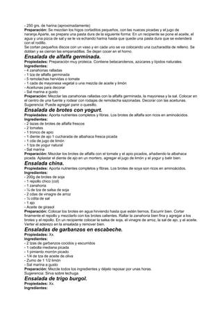 - 250 grs. de harina (aproximadamente)
Preparación: Se mezclan los higos cortaditos pequeños, con las nueces picadas y el jugo de
naranja.Aparte, se prepara una pasta dura de la siguiente forma: En un recipiente se pone el aceite, el
agua y una pizca de sal y se le va echando harina hasta que quede una pasta dura que se extenderá
con el rodillo.
Se cortan pequeños discos con un vaso y en cada uno se va colocando una cucharadita de relleno. Se
doblan y se cierran las empanadillas. Se dejan cocer en el horno.
Ensalada de alfalfa germinada.
Propiedades: Preparación muy proteica. Contiene betacarotenos, azúcares y lípidos naturales.
Ingredientes:
- 4 zanahorias ralladas
- 1 tza de alfalfa germinada
- 5 remolachas hervidas o tomate
- 1 cada de mayonesa vegetal o una mezcla de aceite y limón
- Aceitunas para decorar
- Sal marina a gusto
Preparación: Mezclar las zanahorias ralladas con la alfalfa germinada, la mayonesa y la sal. Colocar en
el centro de una fuente y rodear con rodajas de remolacha sazonadas. Decorar con las aceitunas.
Sugerencia: Puede agregar panir o quesillo.
Ensalada de brotes con yogurt.
Propiedades: Aporta nutrientes completos y fibras. Los brotes de alfalfa son ricos en aminoácidos.
Ingredientes:
- 2 tazas de brotes de alfalfa frescos
- 2 tomates
- 1 tronco de apio
- 1 diente de ajo 1 cucharada de albahaca fresca picada
- 1 cda de jugo de limón
- 1 tza de yogur natural
- Sal marina
Preparación: Mezclar los brotes de alfalfa con el tomate y el apio picados, añadiendo la albahaca
picada. Aplastar el diente de ajo en un mortero, agregar el jugo de limón y el yogur y batir bien.
Ensalada china.
Propiedades: Aporta nutrientes completos y fibras. Los brotes de soya son ricos en aminoácidos.
Ingredientes:
- 200g de brotes de soja
- 1 repollo chico (col)
- 1 zanahoria
- ¼ de tza de salsa de soja
- 2 cdas de vinagre de arroz
- ¼ cdita de sal
- 1 ajo
- Aceite de girasol
Preparación: Colocar los brotes en agua hirviendo hasta que estén tiernos. Escurrir bien. Cortar
finamente el repollo y mezclarlo con los brotes calientes. Rallar la zanahoria bien fina y agregar a los
brotes y el repollo. En un recipiente colocar la salsa de soja, el vinagre de arroz, la sal de ajo, y el aceite.
Verter el aderezo en la ensalada y remover bien.
Ensaladas de garbanzos en escabeche.
Propiedades: Xx.
Ingredientes:
- 2 tzas de garbanzos cocidos y escurridos
- 1 cebolla mediana picada
- 1 pimiento morrón picado
- 1/4 de tza de aceite de oliva
- Zumo de 1 1/2 limón
- Sal marina a gusto
Preparación: Mezcle todos los ingredientes y déjelo reposar por unas horas.
Sugerencia: Sirva sobre lechuga.
Ensalada de trigo burgol.
Propiedades: Xx.
Ingredientes:
 