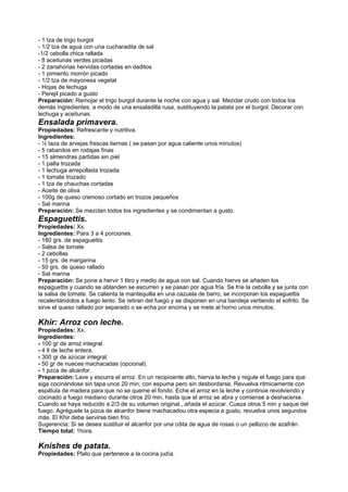 - 1 tza de trigo burgol
- 1/2 tza de agua con una cucharadita de sal
-1/2 cebolla chica rallada
- 8 aceitunas verdes picadas
- 2 zanahorias hervidas cortadas en daditos
- 1 pimiento morrón picado
- 1/2 tza de mayonesa vegetal
- Hojas de lechuga
- Perejil picado a gusto
Preparación: Remojar el trigo burgol durante la noche con agua y sal. Mezclar crudo con todos los
demás ingredientes, a modo de una ensaladilla rusa, sustituyendo la patata por el burgol. Decorar con
lechuga y aceitunas.
Ensalada primavera.
Propiedades: Refrescante y nutritiva.
Ingredientes:
- ½ taza de arvejas frescas tiernas ( se pasan por agua caliente unos minutos)
- 5 rabanitos en rodajas finas
- 15 almendras partidas sin piel
- 1 palta trozada
- 1 lechuga arrepollada trozada
- 1 tomate trozado
- 1 tza de chauchas cortadas
- Aceite de oliva
- 100g de queso cremoso cortado en trozos pequeños
- Sal marina
Preparación: Se mezclan todos los ingredientes y se condimentan a gusto.
Espaguettis.
Propiedades: Xx.
Ingredientes: Para 3 a 4 porciones.
- 180 grs. de espaguettis
- Salsa de tomate
- 2 cebollas
- 15 grs. de margarina
- 50 grs. de queso rallado
- Sal marina
Preparación: Se pone a hervir 1 litro y medio de agua con sal. Cuando hierve se añaden los
espaguettis y cuando se ablanden se escurren y se pasan por agua fría. Se fríe la cebolla y se junta con
la salsa de tomate. Se calienta la mantequilla en una cazuela de barro, se incorporan los espaguettis
recalentándolos a fuego lento. Se retiran del fuego y se disponen en una bandeja vertiendo el sofrito. Se
sirve el queso rallado por separado o se echa por encima y se mete al horno unos minutos.
Khir: Arroz con leche.
Propiedades: Xx.
Ingredientes:
- 100 gr de arroz integral.
- 4 lt de leche entera.
- 300 gr de azúcar integral.
- 50 gr de nueces machacadas (opcional).
- 1 pzca de alcanfor.
Preparación: Lave y escurra el arroz. En un recipioente alto, hierva la leche y regule el fuego para que
siga cocinándose sin tapa unos 20 min, con espuma pero sin desbordarse. Revuelva ritmicamente con
espátula de madera para que no se queme el fondo. Eche el arroz en la leche y continúe revolviendo y
cocinado a fuego mediano durante otros 20 min, hasta que el arroz se abra y comiense a deshacerse.
Cuando se haya reducido a 2/3 de su volumen original., añada el azúcar. Cueza otros 5 min y saque del
fuego. Agréguele la pizca de alcanfor biene machacadou otra especia a gusto, revuelva unos segundos
más. El Khir debe servirse bien frío.
Sugerencia: Si se desea sustituir el alcanfor por una cdita de agua de rosas o un pellizco de azafrán.
Tiempo total: 1hora.
Knishes de patata.
Propiedades: Plato que pertenece a la cocina judía.
 