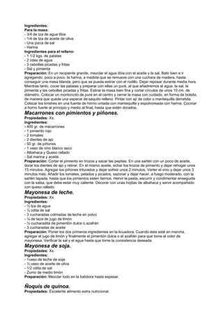 Ingredientes:
Para la masa:
- 3/4 de tza de agua tibia
- 1/4 de tza de aceite de oliva
- Una pizca de sal
- Harina
Ingredientes para el relleno:
- 1 1/2 kgs. de patatas
- 2 cdas de agua
- 3 cebollas picadas y fritas
- Sal y pimienta
Preparación: En un recipiente grande, mezclar el agua tibia con el aceite y la sal. Batir bien e ir
agregando, poco a poco, la harina, a medida que se remueve con una cuchara de madera, hasta
conseguir una masa blanda, pero que se pueda estirar con el rodillo. Dejar reposar durante media hora.
Mientras tanto, cocer las patatas y preparar con ellas un puré, al que añadiremos el agua, la sal, la
pimienta y las cebollas picadas y fritas. Estirar la masa bien fina y cortar círculos de unos 10 cm. de
diámetro. Colocar un montoncito de puré en el centro y cerrar la masa con cuidado, en forma de bolsita,
de manera que quede una especie de saquito relleno. Pintar con ají de color o mantequilla derretida.
Colocar los knishes en una fuente de horno untada con mantequilla y espolvoreada con harina. Cocinar
a horno fuerte al principio y medio al final, hasta que estén dorados.
Macarrones con pimientos y piñones.
Propiedades: Xx.
Ingredientes:
- 400 gr. de macarrones
- 1 pimiento rojo
- 2 tomates
- 2 dientes de ajo
- 50 gr. de piñones
- 1 vaso de vino blanco seco
- Albahaca y Queso rallado
- Sal marina y aceite .
Preparación: Cortar el pimiento en trozos y sacar las pepitas. En una sartén con un poco de aceite,
dorar los dientes de ajo y retirar. En el mismo aceite, echar los trozos de pimiento y dejar rehogar unos
15 minutos. Agregar los piñones triturados y dejar sofreir unos 2 minutos. Verter el vino y dejar unos 3
minutos más. Añadir los tomates, pelados y picados, sazonar y dejar hacer, a fuego moderado, con la
sartén tapada, hasta que los pimientos esten tiernos. Hervir la pasta, escurrir y condimentar enseguida
con la salsa, que debe estar muy caliente. Decorar con unas hojitas de albahaca y servir acompañado
con queso rallado.
Mayonesa de leche.
Propiedades: Xx.
Ingredientes:
- ½ tza de agua
- ½ cdita de sal
- 3 cucharadas colmadas de leche en polvo
- ¼ de taza de jugo de limón
- ½ cucharadita de pimentón dulce o azafrán
- 3 cucharadas de aceite
Preparación: Poner los dos primeros ingredientes en la licuadora. Cuando ésta esté en marcha,
agregar el jugo de limón y finalmente el pimentón dulce o el azafrán para que tome el color de
mayonesa. Verificar la sal y el agua hasta que tome la consistencia deseada.
Mayonesa de soja.
Propiedades: Xx.
Ingredientes:
- 1vaso de leche de soja
- ½ vaso de aceite de oliva
- 1/2 cdita de sal
- Zumo de medio limón
Preparación: Mezclar todo en la batidora hasta espesar.
Ñoquis de quinoa.
Propiedades: Excelente alimento extra nutricional.
 