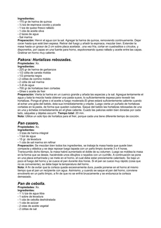 Ingredientes:
- 170 gr de harina de quinoa
- ½ tza de espinaca cocida y picada
- 1 tza de queso fresco rallado
- 1 cda de aceite oliva
- 2 tazas de agua
- Sal marina
Preparación: Hervir el agua con la sal. Agregar la harina de quinoa, removiendo continuamente. Dejar
cocer hasta que esté bien espesa. Retirar del fuego y añadir la espinaca, mezclar bien. Extender la
masa hasta un grosor de 2 cm sobre placa aceitada . una vez fría, cortar en cuadraditos o círculos, y
disponerlos, por capas en una fuente para horno, espolvoreando queso rallado y aceite entre las capas.
Gratinar en horno muy caliente.
Pakora: Hortalizas rebozadas.
Propiedades: Xx.
Ingredientes:
- 225 gr de harina de garbanzos
- 1/2 cdita de canela molida
- 1/2 pimienta negra
- 2 cditas de comino molido
- 2 cdita de sal marina
- 3 dl de agua
- 700 gr de hortalizas bien cortadas
- Ghee o aceite de freir
Preparación: Vierta la harina en un cuenco grande y añada las especias y la sal. Agregue lentamente el
agua y bata la mezcla hasta obtener una pasta suave, lo suficientemente espesa para revestir las
hortalizas. Ponga el ghee o el aceite a fuego moderado.El ghee estará suficientemente caliente cuando
al echar una gota del batido, ésta sua inmediatamente y crepite. Luego vierta un puñado de hortalizas
cortadas en la pasta, de forma que queden cubiertas. Saque del batido las hortalizas rebosadas de una
en una y échelas inmediatamente en el ghee caliente. Cuado las pakoras estén bien doradas por cada
lado, sáquelas y déjelas escurrir. Tiempo total: 20 min.
Nota: Utilice un solo tipo de hortaliza para el freir, porque cada una tiene diferente tiempo de cocción.
Pan casero.
Propiedades: Xx.
Ingredientes:
- 3 tzas de harina integral
- 1 bol de agua
- 15 gr. de levadura
- 1 cda de sal marina sin refinar
Preparación: Se mezclan bien todos los ingredientes, se trabaja la masa hasta que quede bien
compacta y elástica y se deja reposar luego tapada con un paño limpio durante 3 o 4 horas.
Transcurrido dicho tiempo, la masa habrá aumentado el doble de su volumen. Luego se moldea la masa
en la forma que se desee, haciéndole unos dibujitos o rayados con un cuchillo. A continuación se pone
en una placa enharinada y se mete en el horno, el cual debe estar previamente calentado. Se baja un
poco el fuego del horno y se cuece el pan durante dos horas. Si el pan se cuece muy rápido (cosa que
no es conveniente), se debe bajar la temperatura del horno.
Nota: A fin de evitar que la corteza quede excesivamente dura, puede ponerse en el horno al mismo
tiempo que el pan un recipiente con agua. Asimismo, y cuando se saque el pan del horno, conviene
envolverlo en un paño limpio, a fin de que no se enfríe bruscamente y se endurezca la corteza
demasiado.
.
Pan de cebolla.
Propiedades: Xx.
Ingredientes:
- 1 ½ tza de agua tibia
- 1 sobre de levadura
- 1 cda de cebolla deshidratada
- 1 cda de azúcar
- 2 cdas de aceite vegetal
- 2 cditas de sal
 