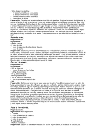 - ½ tza de germen de trigo
- 1 ½ tza de harina blanca enriquecida
- 1 ½ tza de harina blanca enriquecida
- 1 cebolla mediana cortada en anillos
- 2 cucharadas de aceite
Preparación: Disuelva una taza y media de agua tibia y la levadura. Agregue la cebolla deshidratada, el
azúcar, el aceite, la sal, el germen de trigo y una taza y media de harina blanca enriquecida. Bata todo
con una mezcladora eléctrica durante dos minutos. Añada la taza y media de harina blanca enriquecida
y amase. Deje que la masa levante en un lugar tibio por una hora o hasta que doble su tamaño. Bátala
con una cucharada alrededor de 30 segundos. Extienda la mas dentro del molde grande de pan
engrasado. Con la mano engrasada dele forma a la superficie. Cúbralo con una toalla húmeda y déjelo
levantar alrededor de 10 minutos o hasta que la masa esté a 1 cm. del borde del molde. Separe la
cebolla en anillos y sumérjalos en el aceite. Colóquelos encima del pan. Hornéelo durante 40 minutos a
375º.
Pan de miel.
Propiedades: Xx.
Ingredientes:
- Harina integral
- 2 cdas de miel
- 1 vaso de agua con 2 cditas de sal disuelta
- 1 vaso de leche
Preparación: Se amasa poniendo la harina necesaria hasta obtener una masa consistente. Luego se
trabaja bien y cuando está suave y elástica, se separa en porciones para hacer panecillos del tamaño de
un huevo, aplastándolos un poco para que se cuezan bien por dentro. Como no tiene levadura, no hace
falta dejarlo reposar y, acto seguido, se puede poner al horno biencaliente. Esta cocción puede durar,
aproximadamente, una hora. Si estos panecillos de miel quieren hacerse con levadura resultan más
blandos, pero en este caso debe dejarse reposar la masa.
Pastel de arroz.
Propiedades: Xx.
Ingredientes:
- 300 gr. de arroz
- 1 tronco de apio con las hojitas
- 1/2 kg. de espinacas
- 50 gr. de mantequilla
- l manojo de rábanos
- 100 gr. de copos de avena
- 1 pizca de menta seca y triturada
- Sal.
Preparación: Se hierve el arroz con el agua justa que lo cubra. Tras 20 minutos de hervir, se retira del
fuego y se pasa por el agua del grifo para que queden sueltos los granos. A continuación, se pica el apio
bien limpio, apartando algunas hojitas que servirán para decoración. Ya bien trinchado el apio, se hace
lo mismo con las espinacas que ya estarán hervidas. Acto seguido, se mezcla bien todo y se agrega la
menta, removiéndolo todo y corrigiendo de sal. Ahora, se incorpora el arroz a la mezcla anterior,
previamente escurrido, asi como los copos de avena. Se mezcla todo bien otra vez y se vierte en una
fuente honda, formándose el pastel con ayuda de una cuchara de madera. Por último, se desmolda el
pastel, colocándolo en una fuente refractaria que vaya bien con el horno. Se hace aparte una salsa de
tomate, con la mantequilla, agregando un rábano finamente picado. Cuando la salsa se haya
concentrado, al cabo de unos 20 minutos, se vierte sobre el pastel y se mete éste al horno, a fuego
moderado, durante 15 minutos. El pastel, después, se decora con los rábanos sobrantes a rodajas finas,
y unas hojitas de apio bien dispuestas.
Paté a la cebolla.
Propiedades: Xx.
Ingredientes: Para 4 porciones.
- 1 cebolla
- 3 cdas de levadura de cerveza
- 3 cdas de pan rallado
- 3 cdas de aceite
-1 vasito de leche
- Hierbas aromáticas
Preparación: Se dora la cebolla en el aceite. Se añade el pan rallado, la levadura de cerveza, se
 
